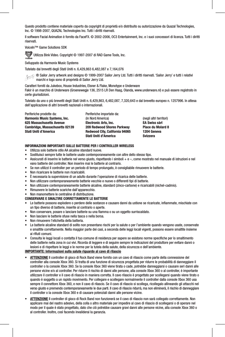 Questo prodotto contiene materiale coperto da copyright di proprietà e/o distribuito su autorizzazione da Quazal Technologies, Inc. © 1998-2007, QUAZAL Technologies Inc. Tutti i diritti riservati.Il software Facial Animation è fornito da FaceFX. © 2002-2006, OC3 Entertainment, Inc. e i suoi concessori di licenza. Tutti i diritti riservati.VoiceIn™ Game Solutions SDK Utilizza Bink Video. Copyright © 1997-2007 di RAD Game Tools, Inc.Sviluppato da Harmonix Music SystemsTutelato dai brevetti degli Stati Uniti n. 6,429,863 6,482,087 e 7,164,076 ® Sailor Jerry artwork and designs © 1999-2007 Sailor Jerry Ltd. Tutti i diritti riservati. ‘Sailor Jerry’ e tutti i relativi marchi e logo sono di proprietà di Sailor Jerry Ltd.Caratteri forniti da Jukebox, House Industries, Elsner &amp; Flake, Monotype e UnderwareFakir è un marchio di Underware (Groenewegje 136, 2515 LR Den Haag, Olanda, www.underware.nl) e può essere registrato in certe giurisdizioni.Tutelato da uno o più brevetti degli Stati Uniti n. 6,429,863, 6,482,087, 7,320,643 e dal brevetto europeo n. 1257996. In attesa dell’applicazione di altri brevetti nazionali o internazionali.Periferiche prodotte da: Harmonix Music Systems, Inc. 625 Massachusetts Avenue Cambridge, Massachusetts 02139 Stati Uniti d’AmericaPeriferiche importate da: (in Nord America)Electronic Arts, Inc.209 Redwood Shores ParkwayRedwood City, California 94065Stati Uniti d’America(negli altri territori)EA Swiss sàrlPlace du Molard 81204 GenevaSvizzera  INFORMAZIONI IMPORTANTI SULLE BATTERIE PER I CONTROLLER WIRELESS• UtilizzasolobatteriestiloAAalcalinestandardnuove.• Sostituiscisempretuttelebatterieusatecontemporaneamenteconaltredellostessotipo.• Assicuratidiinserirelebatterienelversogiusto,rispettandoisimboli+e–,comemostratonelmanualediistruzionienelvano batterie del controller. Non inserire mai le batterie al contrario.• Senonutilizziilcontrollerperunperiododitempoprolungato,èconsigliabilerimuoverelebatterie.• Nonricaricarelebatterienonricaricabili.• Ènecessarialasupervisionediunadultodurantel’operazionediricaricadellebatterie.• Nonutilizzarecontemporaneamentebatterievecchieenuoveodifferentitipidibatterie.• Nonutilizzarecontemporaneamentebatteriealcaline,standard(zinco-carbone)ericaricabili(nichel-cadmio).• Rimuoverelebatteriescarichedall’apparecchio.• Nonmanometterelecentralinedidistribuzione.CONSERVARE E SMALTIRE CORRETTAMENTE LE BATTERIE• Lebatteriepossonoesplodereoperderedellesostanzeecausaredannidaustionesericaricate,inammate,mischiateconun tipo diverso di batterie, inserite al contrario o aperte.• Nonconservare,posareolanciarebatteriesuunaammaosuunoggettosurriscaldato.• Nonlasciarelebatteriesfusenellatascaonellaborsa.• Nonrimuoverel’etichettadellabatteria.• Lebatteriealcalinestandarddisolitononpresentanorischiperlasaluteoperl’ambientequandovengonousate,conservatee smaltite correttamente. Nella maggior parte dei casi, a seconda delle leggi locali vigenti, possono essere smaltite insieme ai riﬁuti comuni.• Consultaleleggilocaliocontattailtuocomunediresidenzapersapereseesistononormespecicheperlosmaltimentodelle batterie nella zona in cui vivi. Ricorda di leggere e di seguire sempre le indicazioni del produttore per evitare danni o lesioni e di rispettare le leggi e le norme per la tutela della salute, della sicurezza e dell’ambiente.IMPORTANTE: Informazioni sulla salute riguardo al cavo di rilascio• ATTENZIONE Il controller di gioco di Rock Band viene fornito con un cavo di rilascio come parte della connessione del controller alla console Xbox 360. Si tratta di una funzione di sicurezza progettata per ridurre le probabilità di danneggiare il controller o la console Xbox 360. Se la console Xbox 360 viene tirata o cade, potrebbe danneggiarsi o causare seri danni alle persone vicine e/o al controller. Per ridurre il rischio di danni alle persone, alla console Xbox 360 o al controller, è importante utilizzare il controller e il cavo di rilascio in maniera corretta. Il cavo rilascio è progettato per scollegarsi quando viene tirato o quando è soggetto a un rapido movimento. Per collegare e scollegare normalmente il controller dalla console Xbox 360 usa sempre il connettore Xbox 360, e non il cavo di rilascio. Se il cavo di rilascio si scollega, ricollegalo allineando gli attacchi nel verso giusto e premendo contemporaneamente le due parti. Il cavo di rilascio ridurrà, ma non eliminerà, il rischio di danneggiare il controller o la console Xbox 360 e di causare potenziali danni alle persone vicine.• ATTENZIONE Il controller di gioco di Rock Band non funzionerà se il cavo di rilascio non sarà collegato correttamente. Non applicare mai del nastro adesivo, della colla o altro materiale per impedire al cavo di rilascio di scollegarsi o di operare nel modo per il quale è stato progettato, dato che ciò potrebbe causare gravi danni alle persone vicine, alla console Xbox 360 o al controller. Inoltre, così facendo invaliderai la garanzia.