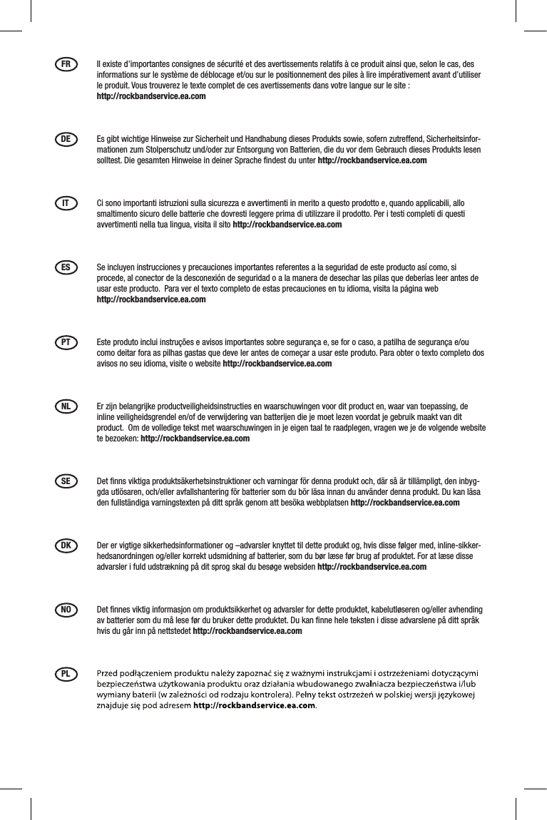 FR  Il existe d’importantes consignes de sécurité et des avertissements relatifs à ce produit ainsi que, selon le cas, des informations sur le système de déblocage et/ou sur le positionnement des piles à lire impérativement avant d’utiliser le produit. Vous trouverez le texte complet de ces avertissements dans votre langue sur le site :  http://rockbandservice.ea.comDE  Es gibt wichtige Hinweise zur Sicherheit und Handhabung dieses Produkts sowie, sofern zutreffend, Sicherheitsinfor-mationen zum Stolperschutz und/oder zur Entsorgung von Batterien, die du vor dem Gebrauch dieses Produkts lesen solltest. Die gesamten Hinweise in deiner Sprache ﬁndest du unter http://rockbandservice.ea.comIT  Ci sono importanti istruzioni sulla sicurezza e avvertimenti in merito a questo prodotto e, quando applicabili, allo smaltimento sicuro delle batterie che dovresti leggere prima di utilizzare il prodotto. Per i testi completi di questi avvertimenti nella tua lingua, visita il sito http://rockbandservice.ea.com ES  Se incluyen instrucciones y precauciones importantes referentes a la seguridad de este producto así como, si procede, al conector de la desconexión de seguridad o a la manera de desechar las pilas que deberías leer antes de usar este producto.  Para ver el texto completo de estas precauciones en tu idioma, visita la página web  http://rockbandservice.ea.com PT  Este produto inclui instruções e avisos importantes sobre segurança e, se for o caso, a patilha de segurança e/ou como deitar fora as pilhas gastas que deve ler antes de começar a usar este produto. Para obter o texto completo dos avisos no seu idioma, visite o website http://rockbandservice.ea.com NL  Er zijn belangrijke productveiligheidsinstructies en waarschuwingen voor dit product en, waar van toepassing, de inline veiligheidsgrendel en/of de verwijdering van batterijen die je moet lezen voordat je gebruik maakt van dit product.  Om de volledige tekst met waarschuwingen in je eigen taal te raadplegen, vragen we je de volgende website te bezoeken: http://rockbandservice.ea.com SE  Det ﬁnns viktiga produktsäkerhetsinstruktioner och varningar för denna produkt och, där så är tillämpligt, den inbyg-gda utlösaren, och/eller avfallshantering för batterier som du bör läsa innan du använder denna produkt. Du kan läsa den fullständiga varningstexten på ditt språk genom att besöka webbplatsen http://rockbandservice.ea.com DK  Der er vigtige sikkerhedsinformationer og –advarsler knyttet til dette produkt og, hvis disse følger med, inline-sikker-hedsanordningen og/eller korrekt udsmidning af batterier, som du bør læse før brug af produktet. For at læse disse advarsler i fuld udstrækning på dit sprog skal du besøge websiden http://rockbandservice.ea.com NO  Det ﬁnnes viktig informasjon om produktsikkerhet og advarsler for dette produktet, kabelutløseren og/eller avhending av batterier som du må lese før du bruker dette produktet. Du kan ﬁnne hele teksten i disse advarslene på ditt språk hvis du går inn på nettstedet http://rockbandservice.ea.com PL 