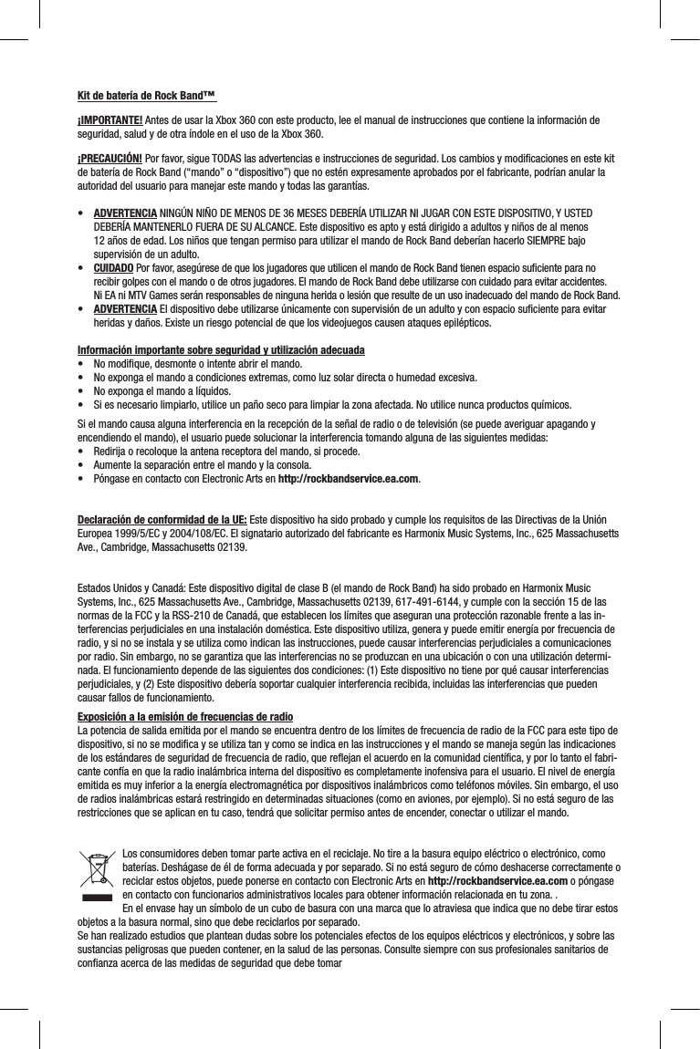 Kit de batería de Rock Band™ ¡IMPORTANTE! Antes de usar la Xbox 360 con este producto, lee el manual de instrucciones que contiene la información de seguridad, salud y de otra índole en el uso de la Xbox 360.¡PRECAUCIÓN! Por favor, sigue TODAS las advertencias e instrucciones de seguridad. Los cambios y modiﬁcaciones en este kit de batería de Rock Band (“mando” o “dispositivo”) que no estén expresamente aprobados por el fabricante, podrían anular la autoridad del usuario para manejar este mando y todas las garantías.• ADVERTENCIA NINGÚN NIÑO DE MENOS DE 36 MESES DEBERÍA UTILIZAR NI JUGAR CON ESTE DISPOSITIVO, Y USTED DEBERÍA MANTENERLO FUERA DE SU ALCANCE. Este dispositivo es apto y está dirigido a adultos y niños de al menos 12 años de edad. Los niños que tengan permiso para utilizar el mando de Rock Band deberían hacerlo SIEMPRE bajo supervisión de un adulto. • CUIDADO Por favor, asegúrese de que los jugadores que utilicen el mando de Rock Band tienen espacio suﬁciente para no recibir golpes con el mando o de otros jugadores. El mando de Rock Band debe utilizarse con cuidado para evitar accidentes.  Ni EA ni MTV Games serán responsables de ninguna herida o lesión que resulte de un uso inadecuado del mando de Rock Band.• ADVERTENCIA El dispositivo debe utilizarse únicamente con supervisión de un adulto y con espacio suﬁciente para evitar heridas y daños. Existe un riesgo potencial de que los videojuegos causen ataques epilépticos. Información importante sobre seguridad y utilización adecuada• Nomodique,desmonteointenteabrirelmando.• Noexpongaelmandoacondicionesextremas,comoluzsolardirectaohumedadexcesiva.• Noexpongaelmandoalíquidos.• Siesnecesariolimpiarlo,utiliceunpañosecoparalimpiarlazonaafectada.Noutilicenuncaproductosquímicos.Si el mando causa alguna interferencia en la recepción de la señal de radio o de televisión (se puede averiguar apagando y encendiendo el mando), el usuario puede solucionar la interferencia tomando alguna de las siguientes medidas:• Redirijaorecoloquelaantenareceptoradelmando,siprocede.• Aumentelaseparaciónentreelmandoylaconsola.• PóngaseencontactoconElectronicArtsenhttp://rockbandservice.ea.com.Declaración de conformidad de la UE: Este dispositivo ha sido probado y cumple los requisitos de las Directivas de la Unión Europea 1999/5/EC y 2004/108/EC. El signatario autorizado del fabricante es Harmonix Music Systems, Inc., 625 Massachusetts Ave., Cambridge, Massachusetts 02139.Estados Unidos y Canadá: Este dispositivo digital de clase B (el mando de Rock Band) ha sido probado en Harmonix Music Systems, Inc., 625 Massachusetts Ave., Cambridge, Massachusetts 02139, 617-491-6144, y cumple con la sección 15 de las normas de la FCC y la RSS-210 de Canadá, que establecen los límites que aseguran una protección razonable frente a las in-terferencias perjudiciales en una instalación doméstica. Este dispositivo utiliza, genera y puede emitir energía por frecuencia de radio, y si no se instala y se utiliza como indican las instrucciones, puede causar interferencias perjudiciales a comunicaciones por radio. Sin embargo, no se garantiza que las interferencias no se produzcan en una ubicación o con una utilización determi-nada. El funcionamiento depende de las siguientes dos condiciones: (1) Este dispositivo no tiene por qué causar interferencias perjudiciales, y (2) Este dispositivo debería soportar cualquier interferencia recibida, incluidas las interferencias que pueden causar fallos de funcionamiento.Exposición a la emisión de frecuencias de radioLa potencia de salida emitida por el mando se encuentra dentro de los límites de frecuencia de radio de la FCC para este tipo de dispositivo, si no se modiﬁca y se utiliza tan y como se indica en las instrucciones y el mando se maneja según las indicaciones de los estándares de seguridad de frecuencia de radio, que reﬂejan el acuerdo en la comunidad cientíﬁca, y por lo tanto el fabri-cante confía en que la radio inalámbrica interna del dispositivo es completamente inofensiva para el usuario. El nivel de energía emitida es muy inferior a la energía electromagnética por dispositivos inalámbricos como teléfonos móviles. Sin embargo, el uso de radios inalámbricas estará restringido en determinadas situaciones (como en aviones, por ejemplo). Si no está seguro de las restricciones que se aplican en tu caso, tendrá que solicitar permiso antes de encender, conectar o utilizar el mando.Los consumidores deben tomar parte activa en el reciclaje. No tire a la basura equipo eléctrico o electrónico, como baterías. Deshágase de él de forma adecuada y por separado. Si no está seguro de cómo deshacerse correctamente o reciclar estos objetos, puede ponerse en contacto con Electronic Arts en http://rockbandservice.ea.com o póngase en contacto con funcionarios administrativos locales para obtener información relacionada en tu zona. . En el envase hay un símbolo de un cubo de basura con una marca que lo atraviesa que indica que no debe tirar estos objetos a la basura normal, sino que debe reciclarlos por separado.Se han realizado estudios que plantean dudas sobre los potenciales efectos de los equipos eléctricos y electrónicos, y sobre las sustancias peligrosas que pueden contener, en la salud de las personas. Consulte siempre con sus profesionales sanitarios de conﬁanza acerca de las medidas de seguridad que debe tomar