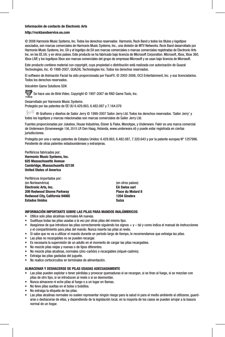 Información de contacto de Electronic Artshttp://rockbandservice.ea.com© 2008 Harmonix Music Systems, Inc. Todos los derechos reservados  Harmonix, Rock Band y todos los títulos y logotipos asociados, son marcas comerciales de Harmonix Music Systems, Inc., una división de MTV Networks. Rock Band desarrollado por Harmonix Music Systems, Inc. EA y el logotipo de EA son marcas comerciales o marcas comerciales registradas de Electronic Arts Inc. en los EE.UU. y en otros países. Este producto se ha fabricado bajo licencia de Microsoft Corporation. Microsoft, Xbox, Xbox 360, Xbox LIVE y los logotipos Xbox son marcas comerciales del grupo de empresas Microsoft y se usan bajo licencia de Microsoft. Este producto contiene material con copyright, cuya propiedad o distribución está realizada con autorización de Quazal Technologies, Inc. © 1998-2007, QUAZAL Technologies Inc. Todos los derechos reservados.El software de Animación Facial ha sido proporcionada por FaceFX. © 2002-2006, OC3 Entertainment, Inc. y sus licenciatarios. Todos los derechos reservados.VoiceIntm Game Solutions SDK Se hace uso de Bink Video. Copyright © 1997-2007 de RAD Game Tools, Inc.Desarrollado por Harmonix Music Systems.  Protegido por las patentes de EE UU 6.429.863, 6.482.087 y 7.164.076 ® Graﬁsmo y diseños de Sailor Jerry © 1999-2007 Sailor Jerry Ltd. Todos los derechos reservados. ‘Sailor Jerry’ y todos los logotipos y marcas relacionadas son marcas comerciales de Sailor Jerry Ltd.Fuentes proporcionadas por Jukebox, House Industries, Elsner &amp; Flake, Monotype, y Underware. Fakir es una marca comercial de Underware (Groenewegje 136, 2515 LR Den Haag, Holanda, www.underware.nl) y puede estar registrada en ciertas jurisdicciones.Protegida por una o varias patentes de Estados Unidos: 6.429.863, 6.482.087, 7.320.643 y por la patente europea Nº 1257996. Pendiente de otras patentes estadounidenses y extranjeras.Periféricos fabricados por:Harmonix Music Systems, Inc.625 Massachusetts AvenueCambridge, Massachusetts 02139United States of AmericaPeriféricos importados por:(en Norteamérica)Electronic Arts, Inc. 209 Redwood Shores ParkwayRedwood City, California 94065Estados Unidos(en otros países)EA Swiss sarlPlace du Molard 81204 GinebraSuizaINFORMACIÓN IMPORTANTE SOBRE LAS PILAS PARA MANDOS INALÁMBRICOS• UtilicesolopilasalcalinasnormalesAAnuevas.• Sustituyatodaslaspilasusadasalavezporotraspilasdelmismotipo.• Asegúresedequeintroducelaspilascorrectamentesiguiendolossignos+y–talycomoindicaelmanualdeinstruccionesy el compartimiento para pilas del mando. Nunca inserte las pilas al revés.• Sisabequenovaautilizarelmandoduranteunperiodolargodetiempo,lerecomendamosqueextraigalaspilas.• Laspilasnorecargablesnosepuedenrecargar.• Esnecesarialasupervisióndeunadultoenelmomentodecargarlaspilasrecargables.• Nomezclepilasviejasynuevasodetiposdiferentes.• Nomezclepilasalcalinas,normales(zinc-carbón)orecargables(níquel-cadmio).• Extraigalaspilasgastadasdeljuguete.• Norealicecortocircuitosenterminalesdealimentación.ALMACENAR Y DESHACERSE DE PILAS USADAS ADECUADAMENTE• Laspilaspuedenexplotarotenerpérdidasyprovocarquemadurassiserecargan,sisetiranalfuego,sisemezclanconpilas de otro tipo, si se introducen al revés o si se desmontan.• Nuncaalmaceneniechepilasalfuegooaunlugarenllamas.• Nollevepilassueltasenelbolsoobolsillos.• Noextraigalaetiquetadelaspilas.• Laspilasalcalinasnormalesnosuelenrepresentarningúnriesgoparalasaludniparaelmedioambientealutilizarse,guard-arse o deshacerse de ellas, y dependiendo de la legislación local, en la mayoría de los casos se pueden arrojar a la basura normal de un hogar.