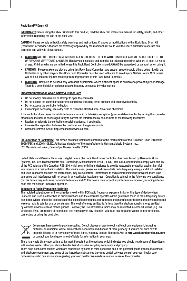 Rock Band™ Drum Kit IMPORTANT! Before using the Xbox 360® with this product, read the Xbox 360 instruction manual for safety, health, and other information regarding the use of the Xbox 360.CAUTION! Please comply with ALL safety warnings and instructions. Changes or modiﬁcations to this Rock Band Drum Kit (“controller” or “device”) that are not expressly approved by the manufacturer could void the user’s authority to operate this controller and will void all warranties.• WARNING NO CHILD UNDER 36 MONTHS OF AGE SHOULD USE OR PLAY WITH THIS DEVICE AND YOU SHOULD KEEP IT OUT OF REACH OF VERY YOUNG CHILDREN. This Device is suitable and intended for adults and children who are at least 12 years of age.  Children who are permitted to use this Rock Band Controller should ALWAYS be supervised by an adult when using it. • CAUTION - Please make sure players using this Rock Band Controller have enough space to avoid others being hit with the Controller or by other players. This Rock Band Controller must be used with care to avoid injury. Neither EA nor MTV Games will be held liable for injuries resulting from improper use of this Rock Band Controller.• WARNING - Device is to be used only with adult supervision, where sufﬁcient space is available to prevent injury or damage.  There is a potential risk of epileptic attacks that may be caused by video games.  Important Information About Safety &amp; Proper Care• Donotmodify,disassembleorattempttoopenthecontroller.• Donotexposethecontrollertoextremeconditions,includingdirectsunlightandexcessivehumidity.• Donotexposethecontrollertoliquids.• Ifcleaningisnecessary,useadryclothtocleantheaffectedarea.Neverusechemicals.If the controller does cause harmful interference to radio or television reception, (you can determine this by turning the controller off and on), the user is encouraged to try to correct the interference by one or more of the following measures:• Reorientorrelocatethecontroller’sreceivingantenna,ifapplicable.• Increasetheseparationbetweenthecontrollerandthegameconsole.• ContactElectronicArtsathttp://rockbandservice.ea.com.EU Declaration of Conformity: This device has been tested and conforms to the requirements of the European Union Directives 1999/5/EC and 2004/108/EC. Authorized signatory of the manufacturer is Harmonix Music Systems, Inc.,  625 Massachusetts Ave., Cambridge, Massachusetts 02139.United States and Canada: This class B digital device (the Rock Band Game Controller) has been tested by Harmonix Music Systems, Inc., 625 Massachusetts Ave., Cambridge, Massachusetts 02139, 1-617-491-6144, and found to comply with part 15 of the FCC rules and the Canadian RSS-210 which sets forth limits designed to provide reasonable protection against harmful interference in a residential installation. This device uses, generates and can radiate radio frequency energy and if not installed and used in accordance with the instructions, may cause harmful interference to radio communications; however, there is no guarantee that interference will not occur in any particular location or use.  Operation is subject to the following two conditions: (1) This device may not cause harmful interference and (2) this device must accept any interference received, including interfer-ence that may cause undesired operation. Exposure to Radio Frequency RadiationThe radiated output power of the controller is well within FCC radio frequency exposure limits for this type of device when unaltered and used as described in our instructions and the controller operates within guidelines found in radio frequency safety standards, which reﬂect the consensus of the scientiﬁc community and therefore, the manufacturer believes the device’s internal wireless radio is safe for use by consumers. The level of energy emitted is far less than the electromagnetic energy emitted by wireless devices such as mobile phones. However, the use of wireless radios may be restricted in some situations (e.g., on airplanes). If you are unsure of restrictions that may apply in any situation, you must ask for authorization before turning on, connecting or using the controller.Consumers have a role to play in recycling. Do not dispose of waste electrical/electronic equipment, including batteries, as municipal waste. Collect these separately and dispose of them properly. If you are not sure how to properly dispose of or recycle any of these items, you may contact Electronic Arts at http://rockbandservice.ea.com or contact your local government ofﬁcials for information in your area.There is a waste bin symbol with a strike mark through it on the package which indicates you should not dispose of these items with routine waste, rather you should handle their disposal or recycling separately and properly.There have been some studies which are considered by some to raise questions about the potential health effects of electrical and electronic equipment and some of the hazardous substances they may contain. Always consult your own health care professionals who can advise you regarding your own health care needs in relation to use of the controller.  