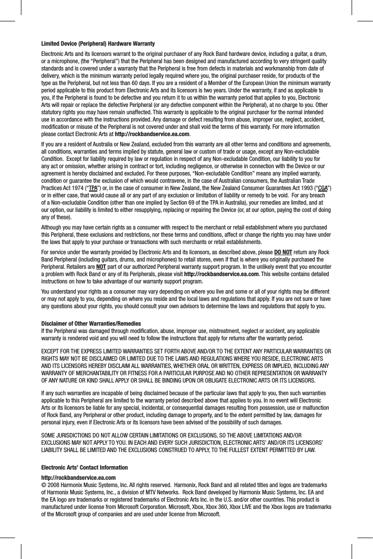 Limited Device (Peripheral) Hardware WarrantyElectronic Arts and its licensors warrant to the original purchaser of any Rock Band hardware device, including a guitar, a drum, or a microphone, (the “Peripheral”) that the Peripheral has been designed and manufactured according to very stringent quality standards and is covered under a warranty that the Peripheral is free from defects in materials and workmanship from date of delivery, which is the minimum warranty period legally required where you, the original purchaser reside, for products of the type as the Peripheral, but not less than 60 days. If you are a resident of a Member of the European Union the minimum warranty period applicable to this product from Electronic Arts and its licensors is two years. Under the warranty, if and as applicable to you, if the Peripheral is found to be defective and you return it to us within the warranty period that applies to you, Electronic Arts will repair or replace the defective Peripheral (or any defective component within the Peripheral), at no charge to you. Other statutory rights you may have remain unaffected. This warranty is applicable to the original purchaser for the normal intended use in accordance with the instructions provided. Any damage or defect resulting from abuse, improper use, neglect, accident, modiﬁcation or misuse of the Peripheral is not covered under and shall void the terms of this warranty. For more information please contact Electronic Arts at http://rockbandservice.ea.com.If you are a resident of Australia or New Zealand, excluded from this warranty are all other terms and conditions and agreements, all conditions, warranties and terms implied by statute, general law or custom of trade or usage, except any Non-excludable Condition.  Except for liability required by law or regulation in respect of any Non-excludable Condition, our liability to you for any act or omission, whether arising in contract or tort, including negligence, or otherwise in connection with the Device or our agreement is hereby disclaimed and excluded. For these purposes, “Non-excludable Condition” means any implied warranty, condition or guarantee the exclusion of which would contravene, in the case of Australian consumers, the Australian Trade Practices Act 1974 (“TPA”) or, in the case of consumer in New Zealand, the New Zealand Consumer Guarantees Act 1993 (“CGA”) or in either case, that would cause all or any part of any exclusion or limitation of liability or remedy to be void.  For any breach of a Non-excludable Condition (other than one implied by Section 69 of the TPA in Australia), your remedies are limited, and at our option, our liability is limited to either resupplying, replacing or repairing the Device (or, at our option, paying the cost of doing any of these).Although you may have certain rights as a consumer with respect to the merchant or retail establishment where you purchased this Peripheral, these exclusions and restrictions, nor these terms and conditions, affect or change the rights you may have under the laws that apply to your purchase or transactions with such merchants or retail establishments.  For service under the warranty provided by Electronic Arts and its licensors, as described above, please DO NOT return any Rock Band Peripheral (including guitars, drums, and microphones) to retail stores, even if that is where you originally purchased the Peripheral. Retailers are NOT part of our authorized Peripheral warranty support program. In the unlikely event that you encounter a problem with Rock Band or any of its Peripherals, please visit http://rockbandservice.ea.com. This website contains detailed instructions on how to take advantage of our warranty support program. You understand your rights as a consumer may vary depending on where you live and some or all of your rights may be different or may not apply to you, depending on where you reside and the local laws and regulations that apply. If you are not sure or have any questions about your rights, you should consult your own advisors to determine the laws and regulations that apply to you.  Disclaimer of Other Warranties/RemediesIf the Peripheral was damaged through modiﬁcation, abuse, improper use, mistreatment, neglect or accident, any applicable warranty is rendered void and you will need to follow the instructions that apply for returns after the warranty period.EXCEPT FOR THE EXPRESS LIMITED WARRANTIES SET FORTH ABOVE AND/OR TO THE EXTENT ANY PARTICULAR WARRANTIES OR RIGHTS MAY NOT BE DISCLAIMED OR LIMITED DUE TO THE LAWS AND REGULATIONS WHERE YOU RESIDE, ELECTRONIC ARTS AND ITS LICENSORS HEREBY DISCLAIM ALL WARRANTIES, WHETHER ORAL OR WRITTEN, EXPRESS OR IMPLIED, INCLUDING ANY WARRANTY OF MERCHANTABILITY OR FITNESS FOR A PARTICULAR PURPOSE AND NO OTHER REPRESENTATION OR WARRANTY OF ANY NATURE OR KIND SHALL APPLY OR SHALL BE BINDING UPON OR OBLIGATE ELECTRONIC ARTS OR ITS LICENSORS. If any such warranties are incapable of being disclaimed because of the particular laws that apply to you, then such warranties applicable to this Peripheral are limited to the warranty period described above that applies to you. In no event will Electronic Arts or its licensors be liable for any special, incidental, or consequential damages resulting from possession, use or malfunction of Rock Band, any Peripheral or other product, including damage to property, and to the extent permitted by law, damages for personal injury, even if Electronic Arts or its licensors have been advised of the possibility of such damages. SOME JURISDICTIONS DO NOT ALLOW CERTAIN LIMITATIONS OR EXCLUSIONS, SO THE ABOVE LIMITATIONS AND/OR EXCLUSIONS MAY NOT APPLY TO YOU. IN EACH AND EVERY SUCH JURISDICTION, ELECTRONIC ARTS’ AND/OR ITS LICENSORS’ LIABILITY SHALL BE LIMITED AND THE EXCLUSIONS CONSTRUED TO APPLY, TO THE FULLEST EXTENT PERMITTED BY LAW. Electronic Arts’ Contact Informationhttp://rockbandservice.ea.com  © 2008 Harmonix Music Systems, Inc. All rights reserved.  Harmonix, Rock Band and all related titles and logos are trademarks of Harmonix Music Systems, Inc., a division of MTV Networks.  Rock Band developed by Harmonix Music Systems, Inc. EA and the EA logo are trademarks or registered trademarks of Electronic Arts Inc. in the U.S. and/or other countries. This product is manufactured under license from Microsoft Corporation. Microsoft, Xbox, Xbox 360, Xbox LIVE and the Xbox logos are trademarks of the Microsoft group of companies and are used under license from Microsoft. 