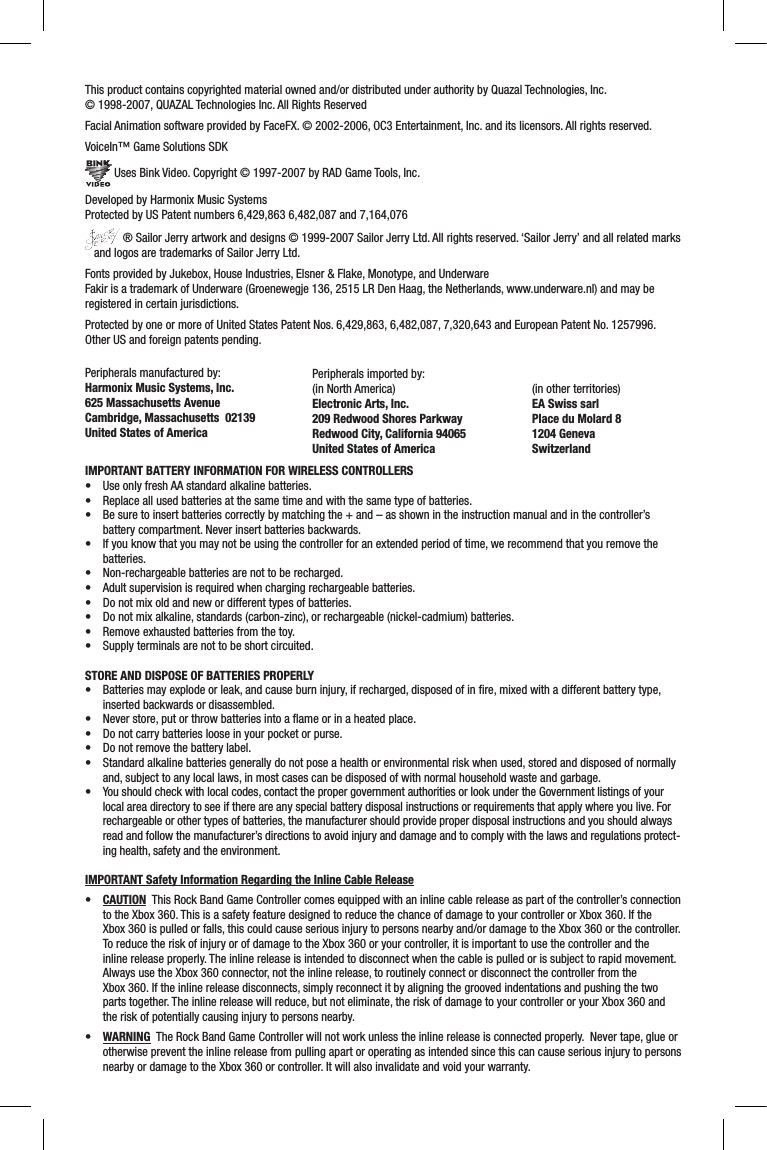 This product contains copyrighted material owned and/or distributed under authority by Quazal Technologies, Inc.  © 1998-2007, QUAZAL Technologies Inc. All Rights ReservedFacial Animation software provided by FaceFX. © 2002-2006, OC3 Entertainment, Inc. and its licensors. All rights reserved.VoiceIn™ Game Solutions SDK Uses Bink Video. Copyright © 1997-2007 by RAD Game Tools, Inc.Developed by Harmonix Music SystemsProtected by US Patent numbers 6,429,863 6,482,087 and 7,164,076 ® Sailor Jerry artwork and designs © 1999-2007 Sailor Jerry Ltd. All rights reserved. ‘Sailor Jerry’ and all related marks    and logos are trademarks of Sailor Jerry Ltd.Fonts provided by Jukebox, House Industries, Elsner &amp; Flake, Monotype, and UnderwareFakir is a trademark of Underware (Groenewegje 136, 2515 LR Den Haag, the Netherlands, www.underware.nl) and may be registered in certain jurisdictions.Protected by one or more of United States Patent Nos. 6,429,863, 6,482,087, 7,320,643 and European Patent No. 1257996. Other US and foreign patents pending.Peripherals manufactured by:Harmonix Music Systems, Inc.625 Massachusetts AvenueCambridge, Massachusetts  02139United States of AmericaPeripherals imported by:(in North America)Electronic Arts, Inc. 209 Redwood Shores ParkwayRedwood City, California 94065United States of America (in other territories)EA Swiss sarlPlace du Molard 81204 GenevaSwitzerlandIMPORTANT BATTERY INFORMATION FOR WIRELESS CONTROLLERS• UseonlyfreshAAstandardalkalinebatteries.• Replaceallusedbatteriesatthesametimeandwiththesametypeofbatteries.• Besuretoinsertbatteriescorrectlybymatchingthe+and–asshownintheinstructionmanualandinthecontroller’sbattery compartment. Never insert batteries backwards.• Ifyouknowthatyoumaynotbeusingthecontrollerforanextendedperiodoftime,werecommendthatyouremovethebatteries.• Non-rechargeablebatteriesarenottoberecharged.• Adultsupervisionisrequiredwhenchargingrechargeablebatteries.• Donotmixoldandnewordifferenttypesofbatteries.• Donotmixalkaline,standards(carbon-zinc),orrechargeable(nickel-cadmium)batteries.• Removeexhaustedbatteriesfromthetoy.• Supplyterminalsarenottobeshortcircuited.STORE AND DISPOSE OF BATTERIES PROPERLY• Batteriesmayexplodeorleak,andcauseburninjury,ifrecharged,disposedofinre,mixedwithadifferentbatterytype,inserted backwards or disassembled.• Neverstore,putorthrowbatteriesintoaameorinaheatedplace.• Donotcarrybatterieslooseinyourpocketorpurse.• Donotremovethebatterylabel.• Standardalkalinebatteriesgenerallydonotposeahealthorenvironmentalriskwhenused,storedanddisposedofnormallyand, subject to any local laws, in most cases can be disposed of with normal household waste and garbage.• Youshouldcheckwithlocalcodes,contactthepropergovernmentauthoritiesorlookundertheGovernmentlistingsofyourlocal area directory to see if there are any special battery disposal instructions or requirements that apply where you live. For rechargeable or other types of batteries, the manufacturer should provide proper disposal instructions and you should always read and follow the manufacturer’s directions to avoid injury and damage and to comply with the laws and regulations protect-ing health, safety and the environment.IMPORTANT Safety Information Regarding the Inline Cable Release• CAUTION  This Rock Band Game Controller comes equipped with an inline cable release as part of the controller’s connection to the Xbox 360. This is a safety feature designed to reduce the chance of damage to your controller or Xbox 360. If the  Xbox 360 is pulled or falls, this could cause serious injury to persons nearby and/or damage to the Xbox 360 or the controller. To reduce the risk of injury or of damage to the Xbox 360 or your controller, it is important to use the controller and the inline release properly. The inline release is intended to disconnect when the cable is pulled or is subject to rapid movement. Always use the Xbox 360 connector, not the inline release, to routinely connect or disconnect the controller from the  Xbox 360. If the inline release disconnects, simply reconnect it by aligning the grooved indentations and pushing the two parts together. The inline release will reduce, but not eliminate, the risk of damage to your controller or your Xbox 360 and the risk of potentially causing injury to persons nearby.• WARNING  The Rock Band Game Controller will not work unless the inline release is connected properly.  Never tape, glue or otherwise prevent the inline release from pulling apart or operating as intended since this can cause serious injury to persons nearby or damage to the Xbox 360 or controller. It will also invalidate and void your warranty.