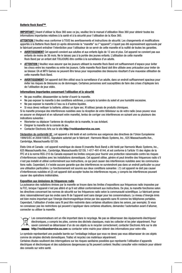 Batterie Rock Band™ IMPORTANT ! Avant d’utiliser la Xbox 360 avec ce jeu, veuillez lire le manuel d’utilisation Xbox 360 pour obtenir toutes les informations importantes relatives à la santé et à la sécurité pour l’utilisation de la Xbox 360.ATTENTION ! Veuillez vous conformer à TOUS les avertissements et instructions de sécurité. Les changements et modiﬁcations apportés à la Batterie Rock Band (ci-après dénommée la “manette” ou l’“appareil”) n’ayant pas été expressément approuvés par le fabricant peuvent entraîner l’interdiction pour l’utilisateur de se servir de cette manette et la nullité de toutes les garanties.• AVERTISSEMENT Cet appareil convient aux adultes et aux enfants âgés de 12 ans et plus. Cet appareil ne convient pas aux enfants de moins de 36 mois. Ne le laissez pas à la portée des jeunes enfants. L’utilisation de cette manette Rock Band par un enfant doit TOUJOURS être conﬁée à la surveillance d’un adulte. • ATTENTION ! Veuillez vous assurer que les joueurs utilisant la manette Rock Band ont sufﬁsamment d’espace pour éviter les chocs entre les manettes ou entre les joueurs. Cette manette Rock Band doit être utilisée avec précaution pour éviter de se blesser. EA et MTV Games ne peuvent être tenus pour responsables des blessures résultant d’une mauvaise utilisation de cette manette Rock Band.• AVERTISSEMENT Cet appareil doit être utilisé sous la surveillance d’un adulte, dans un endroit sufﬁsamment spacieux pour éviter les risques de blessures ou de dommages. Certaines personnes sont susceptibles de faire des crises d’épilepsie lors de l’utilisation de jeux vidéo. Informations importantes concernant l’utilisation et la sécurité• Nepasmodier,désassembleroutenterd’ouvrirlamanette.• Nepasexposerlamanetteàdesconditionsextrêmes,ycomprislalumièredusoleiletunehumiditéexcessive.• Nepasexposerlamanetteàl’eauouàd’autresliquides.• Sivousdeveznettoyerlabatterie,utilisezunlignesec.N’utilisezjamaisdeproduitschimiques.Si la manette provoque des interférences nuisibles avec la réception de votre téléviseur ou de votre radio (vous pouvez vous en assurer en éteignant et en rallumant votre manette), tentez de corriger ces interférences en suivant une ou plusieurs des indications suivantes :• Réorienteroudéplacerl&apos;antennederéceptiondelamanette,lecaséchéant.• Eloignerlamanettedelaconsoledejeu.• ContacterElectronicArtssurlesitehttp://rockbandservice.ea.com.Déclaration de conformité UE : cet appareil a été testé et est conforme aux exigences des directives de l’Union Européenne 1999/5/EC et 2004/108/EC. Signataire autorisé par le fabricant : Harmonix Music Systems, Inc., 625 Massachusetts Ave., Cambridge, Massachusetts 02139.Etats-Unis et Canada : cet appareil numérique de classe B (manette Rock Band) a été testé par Harmonix Music Systems, Inc., 625 Massachusetts Ave., Cambridge, Massachusetts 02139, 1-617-491-6144, et est conforme à l’article 15 des règles de la FFC et à la norme RSS-210 du Canada exposant les limites conçues pour fournir une protection raisonnable contre les risques d’interférences nuisibles avec les installations domestiques. Cet appareil utilise, génère et peut émettre des fréquences radio s’il n’est pas installé et utilisé conformément aux instructions, ce qui peut causer des interférences nuisibles avec les communica-tions radio. Cependant, il n’existe aucune garantie que des interférences ne surviendront pas dans un endroit particulier ou pour une utilisation particulière. Le fonctionnement est soumis aux deux conditions suivantes : (1) cet appareil ne doit pas causer d’interférences nuisibles et (2) cet appareil doit accepter toutes les interférences reçues, y compris les interférences pouvant causer des opérations indésirables. Exposition aux émissions de fréquences radioLa puissance des radiations émises par la manette se trouve dans les limites d’expositions aux fréquences radio imposées par la FCC, lorsque l’appareil n’est pas altéré et qu’il est utilisé conformément aux instructions. De plus, la manette fonctionne selon les directives concernant les normes de sécurité sur les fréquences radio selon la communauté scientiﬁque. Le fabricant pense donc raisonnablement que les ondes sans ﬁl de l’appareil sont sans danger pour les consommateurs. Le niveau d’énergie émis est bien moins important que l’énergie électromagnétique émise par des appareils sans ﬁl comme les téléphones portables. Cependant, l’utilisation d’ondes sans ﬁl peut être restreinte dans certaines situations (dans les avions, par exemple). Si vous ne connaissez pas les restrictions qui peuvent s’appliquer dans certaines situations, demandez l’autorisation avant d’allumer, connecter ou utiliser la manette.Les consommateurs ont un rôle important dans le recyclage. Ne pas se débarrasser des équipements électriques/électroniques, y compris les piles, comme des déchets classiques, mais les collecter et les jeter séparément. Pour savoir comment se débarrasser d’un de ces objets ou le recycler correctement, contacter Electronic Arts sur le site http://rockbandservice.ea.com ou contacter votre mairie pour obtenir des informations pour votre ville. Le symbole représentant une poubelle barrée sur l’emballage indique que vous ne devez pas vous débarrasser de ces objets comme de simples déchets domestiques. Traitez et recyclez ces matériaux séparément.Certaines études soulèvent des interrogations sur les risques sanitaires possibles que représente l’utilisation d’appareils électriques et électroniques et des substances dangereuses qu’ils peuvent contenir. Veuillez consulter votre médecin pour obtenir des conseils sur votre santé.