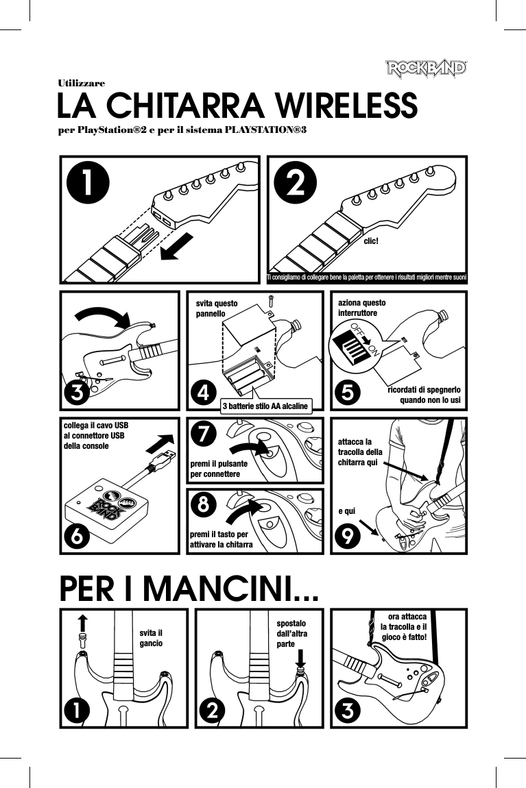 UtilizzareLA CHITARRA WIRELESSper PlayStation®2 e per il sistema PLAYSTATION®3clic!Ti consigliamo di collegare bene la paletta per ottenere i risultati migliori mentre suonisvita questo pannello3 batterie stilo AA alcalineaziona questo interruttorericordati di spegnerlo quando non lo usicollega il cavo USB al connettore USB della consolepremi il pulsante per connetterepremi il tasto per attivare la chitarraattacca la tracolla della chitarra quie quisvita il ganciospostalo dall’altra parteora attacca la tracolla e il gioco è fatto!PER I MANCINI...