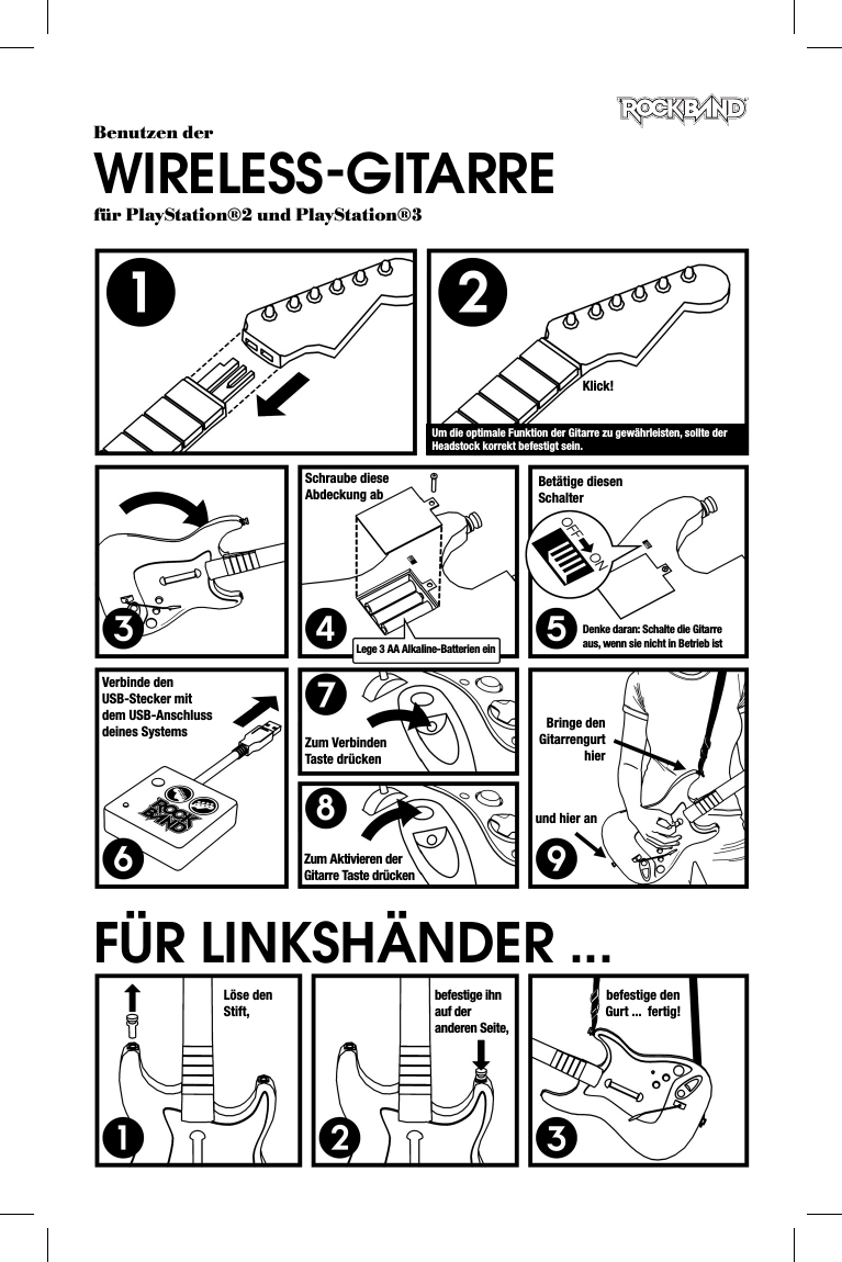 Benutzen der WIRELESS-GITARREfür PlayStation®2 und PlayStation®3Klick!Um die optimale Funktion der Gitarre zu gewährleisten, sollte der Headstock korrekt befestigt sein.Schraube diese Abdeckung abLege 3 AA Alkaline-Batterien einBetätige diesen SchalterDenke daran: Schalte die Gitarre aus, wenn sie nicht in Betrieb istVerbinde den USB-Stecker mit dem USB-Anschluss deines Systems Zum Verbinden Taste drückenZum Aktivieren der Gitarre Taste drückenBringe den Gitarrengurt hierund hier anLöse den Stift,befestige ihn auf der anderen Seite,befestige den Gurt ...  fertig!FÜR LINKSHÄNDER ...