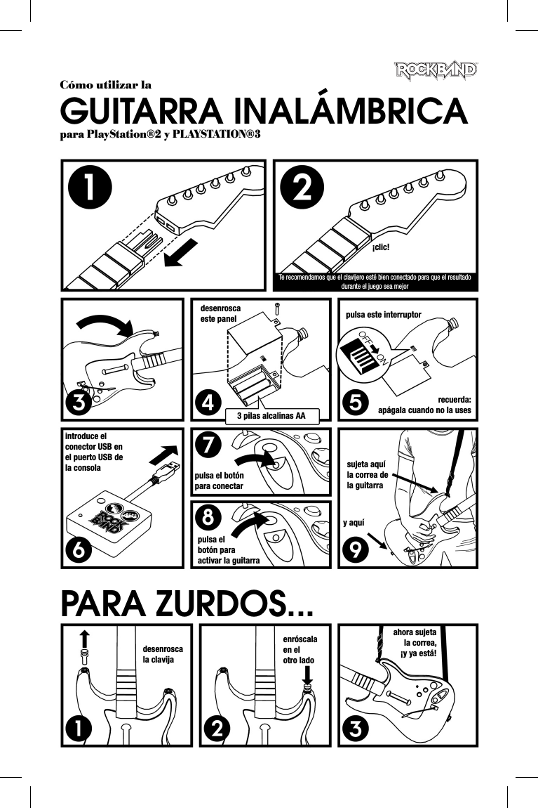 ¡clic!Te recomendamos que el clavijero esté bien conectado para que el resultado durante el juego sea mejordesenrosca este panel3 pilas alcalinas AApulsa este interruptorrecuerda: apágala cuando no la usesintroduce el conector USB en el puerto USB de la consola pulsa el botón para conectarpulsa el botón para activar la guitarrasujeta aquí la correa de la guitarray aquídesenrosca la clavijaenróscala en el otro ladoahora sujeta la correa, ¡y ya está!PARA ZURDOS...Cómo utilizar laGUITARRA INALÁMBRICApara PlayStation®2 y PLAYSTATION®3