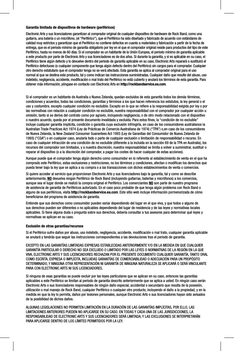 Garantía limitada de dispositivos de hardware (periféricos)Electronic Arts y sus licenciadores garantizan al comprador original de cualquier dispositivo de hardware de Rock Band, como una guitarra, una batería o un micrófono, (el “Periférico”), que el Periférico ha sido diseñado y fabricado de acuerdo con estándares de calidad muy estrictos y garantizan que el Periférico no contiene defectos en cuanto a materiales y fabricación a partir de la fecha de entrega, que es el periodo mínimo de garantía obligatorio por ley en el que el comprador original reside para productos del tipo de este Periférico, hasta no menos de 60 días. Si el comprador es un habitante de la Unión Europea, el periodo mínimo de garantía aplicable a este producto por parte de Electronic Arts y sus licenciadores es de dos años. Si durante la garantía, y si es aplicable en su caso, el Periférico tiene algún defecto y lo devuelve dentro del periodo de garantía aplicable en su caso, Electronic Arts reparará o sustituirá el Periférico defectuoso (o cualquier componente que tenga algún defecto dentro del Periférico) sin cargos para el comprador. Cualquier otro derecho estatutario que el comprador tenga no se verá afectado. Esta garantía se aplica al comprador original para el uso normal al que se destina este producto, tal y como indican las instrucciones suministradas. Cualquier daño que resulte del abuso, uso indebido, negligencia, accidente, modiﬁ cación o mal trato del Periférico no está cubierto y anulará los términos de esta garantía. Para obtener más información, póngase en contacto con Electronic Arts en http://rockbandservice.ea.com.Si el comprador es un habitante de Australia o Nueva Zelanda, quedan excluidos de esta garantía todos los demás términos, condiciones y acuerdos, todas las condiciones, garantías y términos a los que hacen referencia los estatutos, la ley general o el uso y costumbre, excepto cualquier condición no excluible. Excepto en lo que se reﬁ ere a la responsabilidad exigida por ley o por las normativas con relación a cualquier condición no excluible, nuestra responsabilidad con el comprador por cualquier acción u omisión, tanto si se deriva del contrato como por agravio, incluyendo negligencia, o de otro modo relacionado con el dispositivo o nuestro acuerdo, queda por el presente documento invalidada y excluida. Para estos ﬁ nes, la “condición de no excluible” incluye cualquier garantía implícita, condición o garantía cuya exclusión infringiría, en caso de los consumidores australianos la Australian Trade Practices Act 1974 (Ley de Prácticas de Comercio Australiana de 1974) (“TPA”) o,en caso de los consumidores de Nueva Zelanda, la New Zealand Consumer Guarantees Act 1993 (Ley de Garantías del Consumidor de Nueva Zelanda de 1993) (“CGA”) o en cualquier caso, anularía todo o parte de cualquier exclusión o limitación de responsabilidad o recurso. En caso de cualquier infracción de una condición de no excluible (diferente a la incluida en la sección 69 de la TPA en Australia), los recursos del comprador son limitados, y a nuestra discreción, nuestra responsabilidad se limita a volver a suministrar, sustituir o reparar el dispositivo (o a la discreción del comprador, a pagar los costes de hacer cualquier de estas acciones).Aunque puede que el comprador tenga algún derecho como consumidor en lo referente al establecimiento de venta en el que ha comprado este Periférico, estas exclusiones y restricciones, no los términos y condiciones, afectan o modiﬁ can los derechos que pueda tener bajo la ley que se aplica a su compra o a las transacciones con dichos establecimientos de venta o comercios.Si quiere acceder al servicio que proporcionan Electronic Arts y sus licenciadores bajo la garantía, tal y como se describe anteriormente, NO devuelva ningún Periférico de Rock Band (incluyendo guitarras, baterías y micrófonos) a los comercios, aunque sea el lugar donde se realizó la compra original el Periférico. Los comerciantes NO son parte de nuestro programa de asistencia de garantía de Periféricos autorizado. En el caso poco probable de que tenga algún problema con Rock Band o alguno de sus periféricos, visita http://rockbandservice.ea.com. Este sitio web incluye información pormenorizada de cómo beneﬁ ciarse del programa de asistencia de garantía.Entiende que sus derechos como consumidor pueden variar dependiendo del lugar en el que viva, y que todos o alguno de sus derechos pueden ser diferentes o no aplicables dependiendo del lugar de residencia y de las leyes y normativas locales aplicables. Si tiene alguna duda o pregunta sobre sus derechos, debería consultar a tus asesores para determinar qué leyes y normativas se aplican en su caso. Exclusión de otras garantías/recursosSi el Periférico sufre daños por abuso, uso indebido, negligencia, accidente, modiﬁ cación o mal trato, cualquier garantía aplicable se anulará y tendrás que seguir las instrucciones correspondientes a las devoluciones tras el periodo de garantía.EXCEPTO EN LAS GARANTÍAS LIMITADAS EXPRESAS ESTABLECIDAS ANTERIORMENTE Y/O EN LA MEDIDA EN QUE CUALQUIER GARANTÍA PARTICULAR O DERECHO NO SEA EXCLUIDO O LIMITADO POR LAS LEYES O NORMATIVAS DE LA REGIÓN EN LA QUE VIVA, ELECTRONIC ARTS Y SUS LICENCIADORES RECHAZAN POR EL PRESENTE DOCUMENTO CUALQUIER GARANTÍA, TANTO ORAL COMO ESCRITA, EXPRESA O IMPLÍCITA, INCLUIDAS GARANTÍAS DE COMERCIABILIDAD O ADECUACIÓN PARA UN PROPÓSITO DETERMINADO, Y NINGUNA OTRA REPRESENTACIÓN NI GARANTÍA DE NINGUNA NATURALEZA SE APLICARÁ O SERÁ VINCULANTE PARA CON ELECTRONIC ARTS NI SUS LICENCIADORES.Si ninguna de esas garantías se puede excluir por las leyes particulares que se aplican en su caso, entonces las garantías aplicables a este Periférico se limitan al periodo de garantía descrito anteriormente que se aplica a usted. En ningún caso serán Electronic Arts o sus licenciadores responsables de ningún daño especial, accidental o secundario que resulta de la posesión, utilización o mal manejo de Rock Band, cualquier Periférico o cualquier otro producto, incluyendo el daño a la propiedad, y en la medida en que la ley lo permita, daños por lesiones personales, aunque Electronic Arts o sus licenciadores hayan sido avisados de la posibilidad de dichos daños.ALGUNAS LEGISLACIONES NO PERMITEN LIMITACIÓN EN LA DURACIÓN DE LAS GARANTÍAS IMPLÍCITAS, POR ELLO, LAS LIMITACIONES ANTERIORES PUEDEN NO APLICARSE EN SU CASO. EN TODAS Y CADA UNA DE LAS JURISDICCIONES, LA RESPONSABILIDAD DE ELECTRONIC ARTS Y SUS LICENCIADORES SERÁ LIMITADA, Y LAS EXCLUSIONES SE INTERPRETARÁN PARA APLICARSE DENTRO DE LOS LÍMITES PERMITIDOS POR LA LEY.