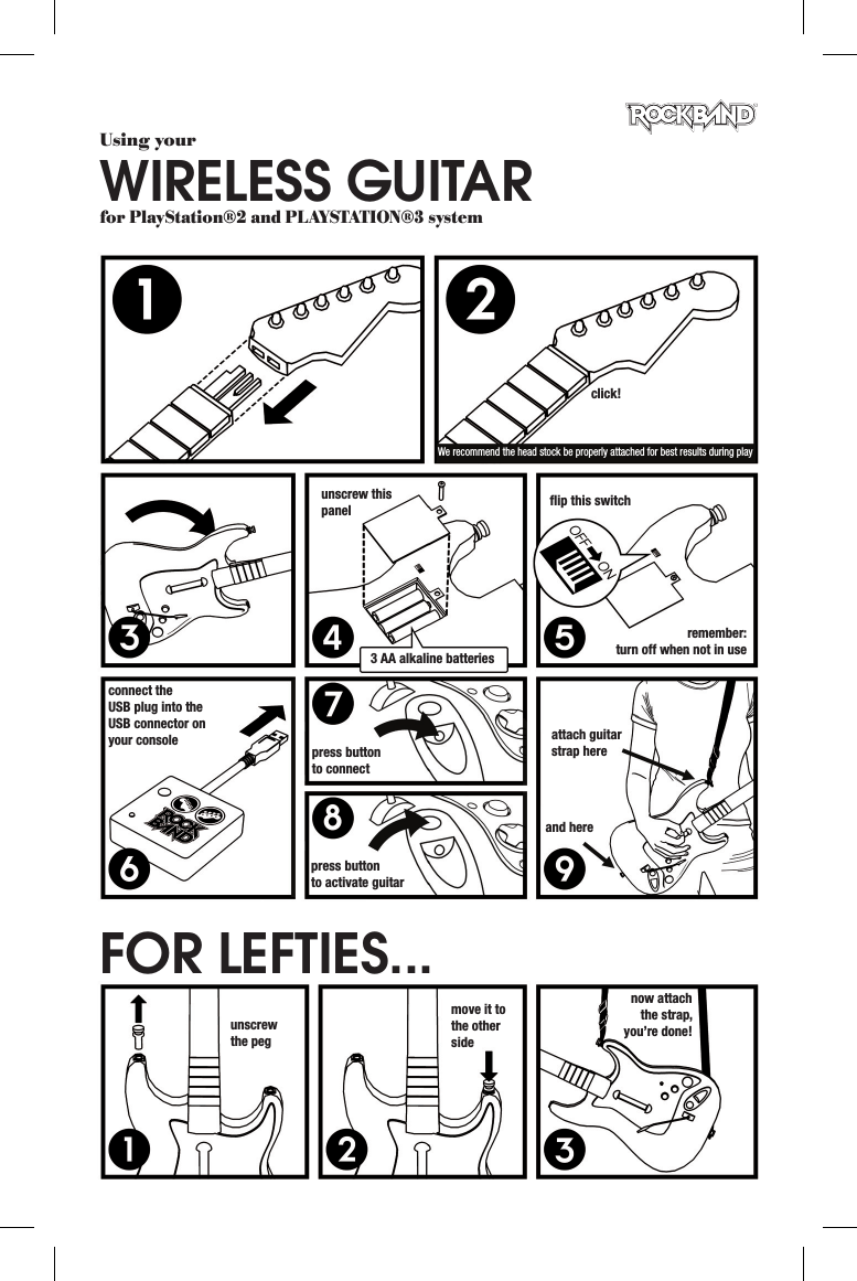 Using yourWIRELESS GUITARfor PlayStation®2 and PLAYSTATION®3 systemclick!We recommend the head stock be properly attached for best results during playunscrew this panel3 AA alkaline batteriesﬂ ip this switchremember:turn off when not in useconnect the USB plug into the USB connector on your console press button to connectpress buttonto activate guitarattach guitar strap hereand hereunscrew the pegmove it to the other sidenow attach the strap, you’re done!FOR LEFTIES...