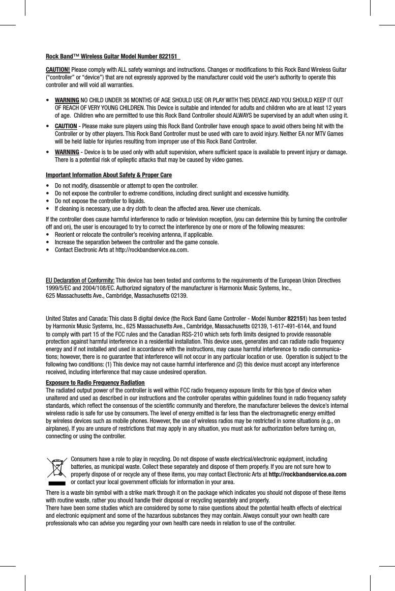Rock Band™ Wireless Guitar Model Number 822151  CAUTION! Please comply with ALL safety warnings and instructions. Changes or modiﬁ cations to this Rock Band Wireless Guitar (“controller” or “device”) that are not expressly approved by the manufacturer could void the user’s authority to operate this controller and will void all warranties.•  WARNING NO CHILD UNDER 36 MONTHS OF AGE SHOULD USE OR PLAY WITH THIS DEVICE AND YOU SHOULD KEEP IT OUT OF REACH OF VERY YOUNG CHILDREN. This Device is suitable and intended for adults and children who are at least 12 years of age.  Children who are permitted to use this Rock Band Controller should ALWAYS be supervised by an adult when using it. •  CAUTION - Please make sure players using this Rock Band Controller have enough space to avoid others being hit with the Controller or by other players. This Rock Band Controller must be used with care to avoid injury. Neither EA nor MTV Games will be held liable for injuries resulting from improper use of this Rock Band Controller.•  WARNING - Device is to be used only with adult supervision, where sufﬁ cient space is available to prevent injury or damage.  There is a potential risk of epileptic attacks that may be caused by video games.  Important Information About Safety &amp; Proper Care•  Do not modify, disassemble or attempt to open the controller. •  Do not expose the controller to extreme conditions, including direct sunlight and excessive humidity. •  Do not expose the controller to liquids. •  If cleaning is necessary, use a dry cloth to clean the affected area. Never use chemicals. If the controller does cause harmful interference to radio or television reception, (you can determine this by turning the controller off and on), the user is encouraged to try to correct the interference by one or more of the following measures:•  Reorient or relocate the controller’s receiving antenna, if applicable.•  Increase the separation between the controller and the game console.•  Contact Electronic Arts at http://rockbandservice.ea.com.  EU Declaration of Conformity: This device has been tested and conforms to the requirements of the European Union Directives 1999/5/EC and 2004/108/EC. Authorized signatory of the manufacturer is Harmonix Music Systems, Inc., 625 Massachusetts Ave., Cambridge, Massachusetts 02139.United States and Canada: This class B digital device (the Rock Band Game Controller - Model Number 822151) has been tested by Harmonix Music Systems, Inc., 625 Massachusetts Ave., Cambridge, Massachusetts 02139, 1-617-491-6144, and found to comply with part 15 of the FCC rules and the Canadian RSS-210 which sets forth limits designed to provide reasonable protection against harmful interference in a residential installation. This device uses, generates and can radiate radio frequency energy and if not installed and used in accordance with the instructions, may cause harmful interference to radio communica-tions; however, there is no guarantee that interference will not occur in any particular location or use.  Operation is subject to the following two conditions: (1) This device may not cause harmful interference and (2) this device must accept any interference received, including interference that may cause undesired operation. Exposure to Radio Frequency RadiationThe radiated output power of the controller is well within FCC radio frequency exposure limits for this type of device when unaltered and used as described in our instructions and the controller operates within guidelines found in radio frequency safety standards, which reﬂ ect the consensus of the scientiﬁ c community and therefore, the manufacturer believes the device’s internal wireless radio is safe for use by consumers. The level of energy emitted is far less than the electromagnetic energy emitted by wireless devices such as mobile phones. However, the use of wireless radios may be restricted in some situations (e.g., on airplanes). If you are unsure of restrictions that may apply in any situation, you must ask for authorization before turning on, connecting or using the controller.Consumers have a role to play in recycling. Do not dispose of waste electrical/electronic equipment, including batteries, as municipal waste. Collect these separately and dispose of them properly. If you are not sure how to properly dispose of or recycle any of these items, you may contact Electronic Arts at http://rockbandservice.ea.com or contact your local government ofﬁ cials for information in your area.There is a waste bin symbol with a strike mark through it on the package which indicates you should not dispose of these items with routine waste, rather you should handle their disposal or recycling separately and properly.There have been some studies which are considered by some to raise questions about the potential health effects of electrical and electronic equipment and some of the hazardous substances they may contain. Always consult your own health care professionals who can advise you regarding your own health care needs in relation to use of the controller.  