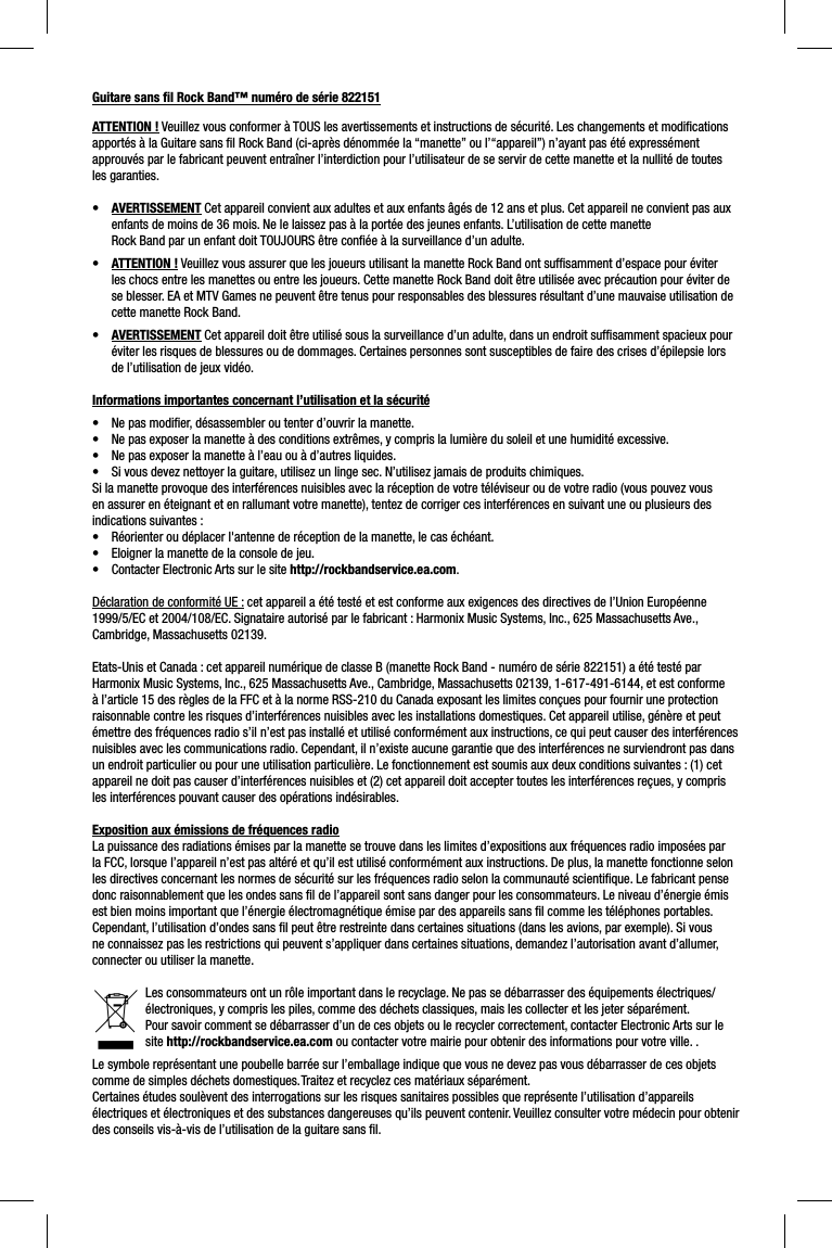 Guitare sans ﬁ l Rock Band™ numéro de série 822151ATTENTION ! Veuillez vous conformer à TOUS les avertissements et instructions de sécurité. Les changements et modiﬁ cations apportés à la Guitare sans ﬁ l Rock Band (ci-après dénommée la “manette” ou l’“appareil”) n’ayant pas été expressément approuvés par le fabricant peuvent entraîner l’interdiction pour l’utilisateur de se servir de cette manette et la nullité de toutes les garanties.•  AVERTISSEMENT Cet appareil convient aux adultes et aux enfants âgés de 12 ans et plus. Cet appareil ne convient pas aux enfants de moins de 36 mois. Ne le laissez pas à la portée des jeunes enfants. L’utilisation de cette manetteRock Band par un enfant doit TOUJOURS être conﬁ ée à la surveillance d’un adulte. •  ATTENTION ! Veuillez vous assurer que les joueurs utilisant la manette Rock Band ont sufﬁ samment d’espace pour éviter les chocs entre les manettes ou entre les joueurs. Cette manette Rock Band doit être utilisée avec précaution pour éviter de se blesser. EA et MTV Games ne peuvent être tenus pour responsables des blessures résultant d’une mauvaise utilisation de cette manette Rock Band.•  AVERTISSEMENT Cet appareil doit être utilisé sous la surveillance d’un adulte, dans un endroit sufﬁ samment spacieux pour éviter les risques de blessures ou de dommages. Certaines personnes sont susceptibles de faire des crises d’épilepsie lors de l’utilisation de jeux vidéo.  Informations importantes concernant l’utilisation et la sécurité•  Ne pas modiﬁ er, désassembler ou tenter d’ouvrir la manette. •  Ne pas exposer la manette à des conditions extrêmes, y compris la lumière du soleil et une humidité excessive. •  Ne pas exposer la manette à l’eau ou à d’autres liquides.•  Si vous devez nettoyer la guitare, utilisez un linge sec. N’utilisez jamais de produits chimiques.Si la manette provoque des interférences nuisibles avec la réception de votre téléviseur ou de votre radio (vous pouvez vous en assurer en éteignant et en rallumant votre manette), tentez de corriger ces interférences en suivant une ou plusieurs des indications suivantes :•  Réorienter ou déplacer l&apos;antenne de réception de la manette, le cas échéant.•  Eloigner la manette de la console de jeu.•  Contacter Electronic Arts sur le site http://rockbandservice.ea.com. Déclaration de conformité UE : cet appareil a été testé et est conforme aux exigences des directives de l’Union Européenne 1999/5/EC et 2004/108/EC. Signataire autorisé par le fabricant : Harmonix Music Systems, Inc., 625 Massachusetts Ave., Cambridge, Massachusetts 02139.Etats-Unis et Canada : cet appareil numérique de classe B (manette Rock Band - numéro de série 822151) a été testé par Harmonix Music Systems, Inc., 625 Massachusetts Ave., Cambridge, Massachusetts 02139, 1-617-491-6144, et est conforme à l’article 15 des règles de la FFC et à la norme RSS-210 du Canada exposant les limites conçues pour fournir une protection raisonnable contre les risques d’interférences nuisibles avec les installations domestiques. Cet appareil utilise, génère et peut émettre des fréquences radio s’il n’est pas installé et utilisé conformément aux instructions, ce qui peut causer des interférences nuisibles avec les communications radio. Cependant, il n’existe aucune garantie que des interférences ne surviendront pas dans un endroit particulier ou pour une utilisation particulière. Le fonctionnement est soumis aux deux conditions suivantes : (1) cet appareil ne doit pas causer d’interférences nuisibles et (2) cet appareil doit accepter toutes les interférences reçues, y compris les interférences pouvant causer des opérations indésirables. Exposition aux émissions de fréquences radioLa puissance des radiations émises par la manette se trouve dans les limites d’expositions aux fréquences radio imposées par la FCC, lorsque l’appareil n’est pas altéré et qu’il est utilisé conformément aux instructions. De plus, la manette fonctionne selon les directives concernant les normes de sécurité sur les fréquences radio selon la communauté scientiﬁ que. Le fabricant pense donc raisonnablement que les ondes sans ﬁ l de l’appareil sont sans danger pour les consommateurs. Le niveau d’énergie émis est bien moins important que l’énergie électromagnétique émise par des appareils sans ﬁ l comme les téléphones portables. Cependant, l’utilisation d’ondes sans ﬁ l peut être restreinte dans certaines situations (dans les avions, par exemple). Si vous ne connaissez pas les restrictions qui peuvent s’appliquer dans certaines situations, demandez l’autorisation avant d’allumer, connecter ou utiliser la manette.Les consommateurs ont un rôle important dans le recyclage. Ne pas se débarrasser des équipements électriques/électroniques, y compris les piles, comme des déchets classiques, mais les collecter et les jeter séparément.Pour savoir comment se débarrasser d’un de ces objets ou le recycler correctement, contacter Electronic Arts sur le site http://rockbandservice.ea.com ou contacter votre mairie pour obtenir des informations pour votre ville. . Le symbole représentant une poubelle barrée sur l’emballage indique que vous ne devez pas vous débarrasser de ces objets comme de simples déchets domestiques. Traitez et recyclez ces matériaux séparément.Certaines études soulèvent des interrogations sur les risques sanitaires possibles que représente l’utilisation d’appareils électriques et électroniques et des substances dangereuses qu’ils peuvent contenir. Veuillez consulter votre médecin pour obtenir des conseils vis-à-vis de l’utilisation de la guitare sans ﬁ l.