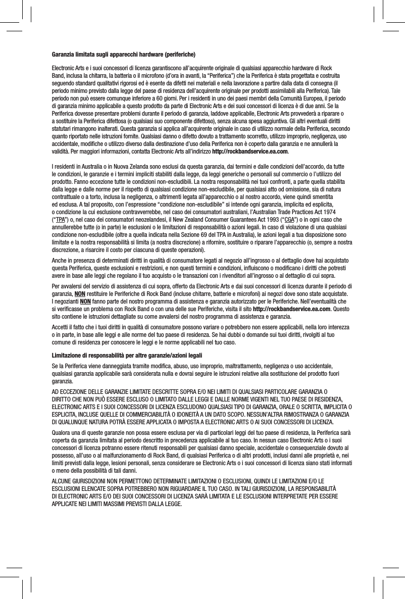 Garanzia limitata sugli apparecchi hardware (periferiche)Electronic Arts e i suoi concessori di licenza garantiscono all’acquirente originale di qualsiasi apparecchio hardware di Rock Band, inclusa la chitarra, la batteria o il microfono (d’ora in avanti, la “Periferica”) che la Periferica è stata progettata e costruita seguendo standard qualitativi rigorosi ed è esente da difetti nei materiali e nella lavorazione a partire dalla data di consegna (il periodo minimo previsto dalla legge del paese di residenza dell’acquirente originale per prodotti assimilabili alla Periferica). Tale periodo non può essere comunque inferiore a 60 giorni. Per i residenti in uno dei paesi membri della Comunità Europea, il periodo di garanzia minimo applicabile a questo prodotto da parte di Electronic Arts e dei suoi concessori di licenza è di due anni. Se la Periferica dovesse presentare problemi durante il periodo di garanzia, laddove applicabile, Electronic Arts provvederà a riparare o a sostituire la Periferica difettosa (o qualsiasi suo componente difettoso), senza alcuna spesa aggiuntiva. Gli altri eventuali diritti statutari rimangono inalterati. Questa garanzia si applica all’acquirente originale in caso di utilizzo normale della Periferica, secondo quanto riportato nelle istruzioni fornite. Qualsiasi danno o difetto dovuto a trattamento scorretto, utilizzo improprio, negligenza, uso accidentale, modiﬁche o utilizzo diverso dalla destinazione d’uso della Periferica non è coperto dalla garanzia e ne annullerà la validità. Per maggiori informazioni, contatta Electronic Arts all’indirizzo http://rockbandservice.ea.com.I residenti in Australia o in Nuova Zelanda sono esclusi da questa garanzia, dai termini e dalle condizioni dell’accordo, da tutte le condizioni, le garanzie e i termini impliciti stabiliti dalla legge, da leggi generiche o personali sul commercio o l’utilizzo del prodotto. Fanno eccezione tutte le condizioni non-escludibili. La nostra responsabilità nei tuoi confronti, a parte quella stabilita dalla legge e dalle norme per il rispetto di qualsiasi condizione non-escludibile, per qualsiasi atto od omissione, sia di natura contrattuale o a torto, inclusa la negligenza, o altrimenti legata all’apparecchio o al nostro accordo, viene quindi smentita ed esclusa. A tal proposito, con l’espressione “condizione non-escludibile” si intende ogni garanzia, implicita ed esplicita, o condizione la cui esclusione contravverrebbe, nel caso dei consumatori australiani, l’Australian Trade Practices Act 1974 (“TPA”) o, nel caso dei consumatori neozelandesi, il New Zealand Consumer Guarantees Act 1993 (“CGA”) o in ogni caso che annullerebbe tutte (o in parte) le esclusioni o le limitazioni di responsabilità o azioni legali. In caso di violazione di una qualsiasi condizione non-escludibile (oltre a quella indicata nella Sezione 69 del TPA in Australia), le azioni legali a tua disposizione sono limitate e la nostra responsabilità si limita (a nostra discrezione) a rifornire, sostituire o riparare l’apparecchio (o, sempre a nostra discrezione, a risarcire il costo per ciascuna di queste operazioni).Anche in presenza di determinati diritti in qualità di consumatore legati al negozio all’ingrosso o al dettaglio dove hai acquistato questa Periferica, queste esclusioni e restrizioni, e non questi termini e condizioni, inﬂuiscono o modiﬁcano i diritti che potresti avere in base alle leggi che regolano il tuo acquisto o le transazioni con i rivenditori all’ingrosso o al dettaglio di cui sopra.Per avvalersi del servizio di assistenza di cui sopra, offerto da Electronic Arts e dai suoi concessori di licenza durante il periodo di garanzia, NON restituire le Periferiche di Rock Band (incluse chitarre, batterie e microfoni) ai negozi dove sono state acquistate. I negozianti NON fanno parte del nostro programma di assistenza e garanzia autorizzato per le Periferiche. Nell’eventualità che si veriﬁcasse un problema con Rock Band o con una delle sue Periferiche, visita il sito http://rockbandservice.ea.com. Questo sito contiene le istruzioni dettagliate su come avvalersi del nostro programma di assistenza e garanzia.Accetti il fatto che i tuoi diritti in qualità di consumatore possono variare o potrebbero non essere applicabili, nella loro interezza o in parte, in base alle leggi e alle norme del tuo paese di residenza. Se hai dubbi o domande sui tuoi diritti, rivolgiti al tuo comune di residenza per conoscere le leggi e le norme applicabili nel tuo caso.Limitazione di responsabilità per altre garanzie/azioni legaliSe la Periferica viene danneggiata tramite modiﬁca, abuso, uso improprio, maltrattamento, negligenza o uso accidentale, qualsiasi garanzia applicabile sarà considerata nulla e dovrai seguire le istruzioni relative alla sostituzione del prodotto fuori garanzia.AD ECCEZIONE DELLE GARANZIE LIMITATE DESCRITTE SOPRA E/O NEI LIMITI DI QUALSIASI PARTICOLARE GARANZIA O DIRITTO CHE NON PUÒ ESSERE ESCLUSO O LIMITATO DALLE LEGGI E DALLE NORME VIGENTI NEL TUO PAESE DI RESIDENZA, ELECTRONIC ARTS E I SUOI CONCESSORI DI LICENZA ESCLUDONO QUALSIASI TIPO DI GARANZIA, ORALE O SCRITTA, IMPLICITA O ESPLICITA, INCLUSE QUELLE DI COMMERCIABILITÀ O IDONEITÀ A UN DATO SCOPO. NESSUN’ALTRA RIMOSTRANZA O GARANZIA DI QUALUNQUE NATURA POTRÀ ESSERE APPLICATA O IMPOSTA A ELECTRONIC ARTS O AI SUOI CONCESSORI DI LICENZA.Qualora una di queste garanzie non possa essere esclusa per via di particolari leggi del tuo paese di residenza, la Periferica sarà coperta da garanzia limitata al periodo descritto in precedenza applicabile al tuo caso. In nessun caso Electronic Arts o i suoi concessori di licenza potranno essere ritenuti responsabili per qualsiasi danno speciale, accidentale o consequenziale dovuto al possesso, all’uso o al malfunzionamento di Rock Band, di qualsiasi Periferica o di altri prodotti, inclusi danni alle proprietà e, nei limiti previsti dalla legge, lesioni personali, senza considerare se Electronic Arts o i suoi concessori di licenza siano stati informati o meno della possibilità di tali danni. ALCUNE GIURISDIZIONI NON PERMETTONO DETERMINATE LIMITAZIONI O ESCLUSIONI, QUINDI LE LIMITAZIONI E/O LEESCLUSIONI ELENCATE SOPRA POTREBBERO NON RIGUARDARE IL TUO CASO. IN TALI GIURISDIZIONI, LA RESPONSABILITÀDI ELECTRONIC ARTS E/O DEI SUOI CONCESSORI DI LICENZA SARÀ LIMITATA E LE ESCLUSIONI INTERPRETATE PER ESSEREAPPLICATE NEI LIMITI MASSIMI PREVISTI DALLA LEGGE.