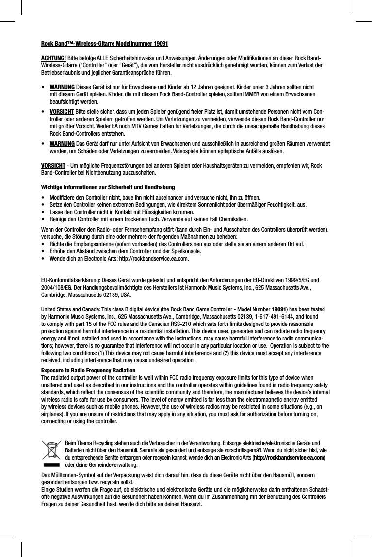 Rock Band™-Wireless-Gitarre Modellnummer 19091ACHTUNG! Bitte befolge ALLE Sicherheitshinweise und Anweisungen. Änderungen oder Modiﬁ kationen an dieser Rock Band-Wireless-Gitarre (“Controller” oder “Gerät”), die vom Hersteller nicht ausdrücklich genehmigt wurden, können zum Verlust der Betriebserlaubnis und jeglicher Garantieansprüche führen.•WARNUNG Dieses Gerät ist nur für Erwachsene und Kinder ab 12 Jahren geeignet. Kinder unter 3 Jahren sollten nicht mit diesem Gerät spielen. Kinder, die mit diesem Rock Band-Controller spielen, sollten IMMER von einem Erwachsenen beaufsichtigt werden.    •VORSICHT Bitte stelle sicher, dass um jeden Spieler genügend freier Platz ist, damit umstehende Personen nicht vom Con-troller oder anderen Spielern getroffen werden. Um Verletzungen zu vermeiden, verwende diesen Rock Band-Controller nur mit größter Vorsicht. Weder EA noch MTV Games haften für Verletzungen, die durch die unsachgemäße Handhabung dieses Rock Band-Controllers entstehen.•WARNUNG Das Gerät darf nur unter Aufsicht von Erwachsenen und ausschließlich in ausreichend großen Räumen verwendet werden, um Schäden oder Verletzungen zu vermeiden. Videospiele können epileptische Anfälle auslösen. VORSICHT - Um mögliche Frequenzstörungen bei anderen Spielen oder Haushaltsgeräten zu vermeiden, empfehlen wir, Rock Band-Controller bei Nichtbenutzung auszuschalten.Wichtige Informationen zur Sicherheit und Handhabung•   Modiﬁ z iere den Controller nicht, baue ihn nicht auseinander und versuche nicht, ihn zu öffnen. •   Setze den Controller keinen extremen Bedingungen, wie direktem Sonnenlicht oder übermäßiger Feuchtigkeit, aus. •   Lasse den Controller nicht in Kontakt mit Flüssigkeiten kommen. •   Reinige den Controller mit einem trockenen Tuch. Verwende auf keinen Fall Chemikalien. Wenn der Controller den Radio- oder Fernsehempfang stört (kann durch Ein- und Ausschalten des Controllers überprüft werden), versuche, die Störung durch eine oder mehrere der folgenden Maßnahmen zu beheben:• Richte die Empfangsantenne (sofern vorhanden) des Controllers neu aus oder stelle sie an einem anderen Ort auf.•  Erhöhe den Abstand zwischen dem Controller und der Spielkonsole.• Wende dich an Electronic Arts: http://rockbandservice.ea.com.  EU-Konformitätserklärung: Dieses Gerät wurde getestet und entspricht den Anforderungen der EU-Direktiven 1999/5/EG und 2004/108/EG. Der Handlungsbevollmächtigte des Herstellers ist Harmonix Music Systems, Inc., 625 Massachusetts Ave., Cambridge, Massachusetts 02139, USA.United States and Canada: This class B digital device (the Rock Band Game Controller - Model Number 19091) has been tested by Harmonix Music Systems, Inc., 625 Massachusetts Ave., Cambridge, Massachusetts 02139, 1-617-491-6144, and found to comply with part 15 of the FCC rules and the Canadian RSS-210 which sets forth limits designed to provide reasonable protection against harmful interference in a residential installation. This device uses, generates and can radiate radio frequency energy and if not installed and used in accordance with the instructions, may cause harmful interference to radio communica-tions; however, there is no guarantee that interference will not occur in any particular location or use.  Operation is subject to the following two conditions: (1) This device may not cause harmful interference and (2) this device must accept any interference received, including interference that may cause undesired operation. Exposure to Radio Frequency RadiationThe radiated output power of the controller is well within FCC radio frequency exposure limits for this type of device when unaltered and used as described in our instructions and the controller operates within guidelines found in radio frequency safetystandards, which reﬂ ect the consensus of the scientiﬁ c community and therefore, the manufacturer believes the device’s internalwireless radio is safe for use by consumers. The level of energy emitted is far less than the electromagnetic energy emitted by wireless devices such as mobile phones. However, the use of wireless radios may be restricted in some situations (e.g., on airplanes). If you are unsure of restrictions that may apply in any situation, you must ask for authorization before turning on,connecting or using the controller.Beim Thema Recycling stehen auch die Verbraucher in der Verantwortung. Entsorge elektrische/elektronische Geräte und Batterien nicht über den Hausmüll. Sammle sie gesondert und entsorge sie vorschriftsgemäß. Wenn du nicht sicher bist, wie du entsprechende Geräte entsorgen oder recyceln kannst, wende dich an Electronic Arts (http://rockbandservice.ea.com)oder deine Gemeindeverwaltung.  Das Mülltonnen-Symbol auf der Verpackung weist dich darauf hin, dass du diese Geräte nicht über den Hausmüll, sondern gesondert entsorgen bzw. recyceln sollst.Einige Studien werfen die Frage auf, ob elektrische und elektronische Geräte und die möglicherweise darin enthaltenen Schadst-offe negative Auswirkungen auf die Gesundheit haben könnten. Wenn du im Zusammenhang mit der Benutzung des Controllers Fragen zu deiner Gesundheit hast, wende dich bitte an deinen Hausarzt. 