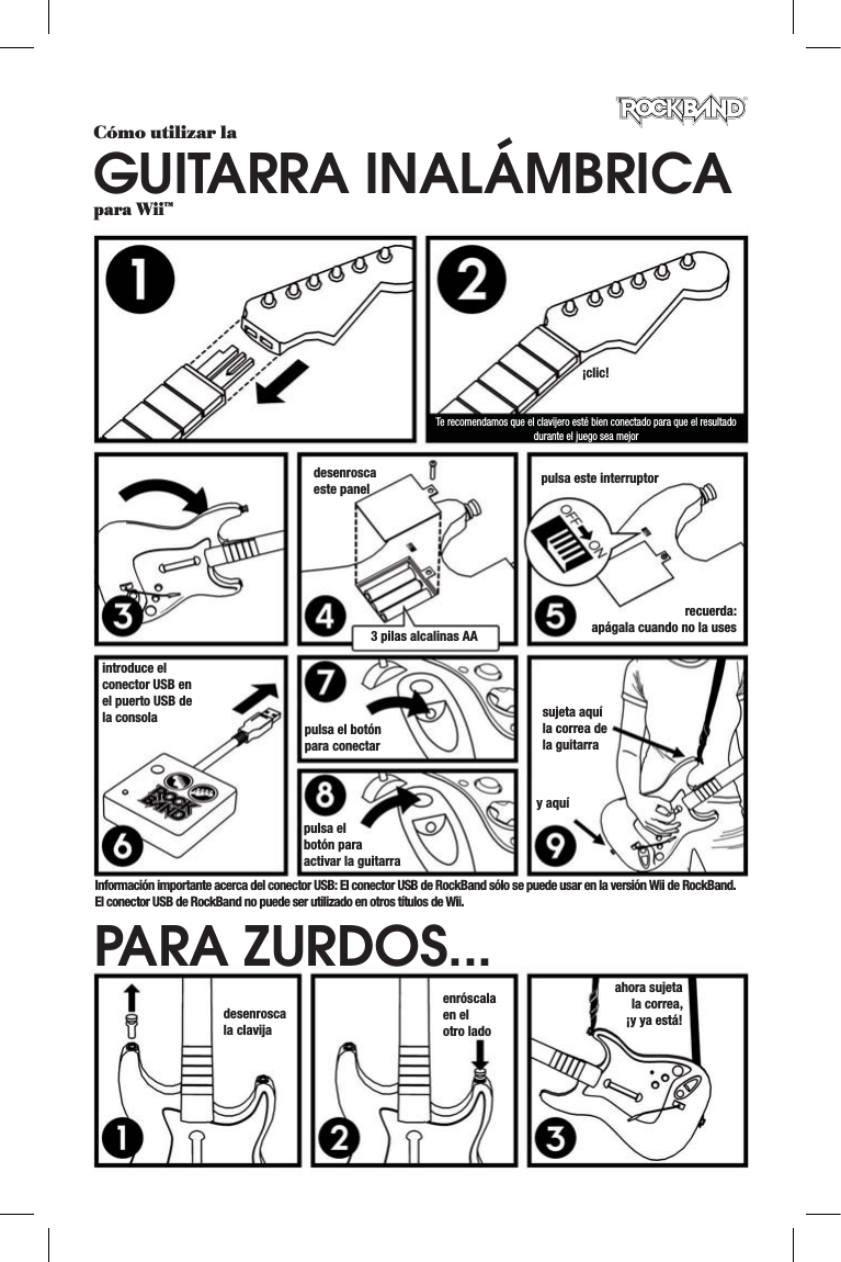 Cómo utilizar laGUITARRA INALÁMBRICApara Wii™¡clic!Te recomendamos que el clavijero esté bien conectado para que el resultado durante el juego sea mejordesenroscaeste panel3 pilas alcalinas AApulsa este interruptorrecuerda:apágala cuando no la usesintroduce el conector USB en el puerto USB de la consola pulsa el botón para conectarpulsa el botón para activar la guitarrasujeta aquí la correa de la guitarray aquídesenroscala clavijaenróscalaen el otro ladoahora sujeta la correa, ¡y ya está!PARA ZURDOS...Información importante acerca del conector USB: El conector USB de RockBand sólo se puede usar en la versión Wii de RockBand. El conector USB de RockBand no puede ser utilizado en otros títulos de Wii.