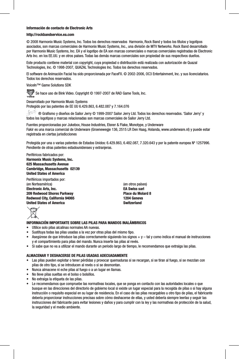 Información de contacto de Electronic Artshttp://rockbandservice.ea.com © 2008 Harmonix Music Systems, Inc. Todos los derechos reservados  Harmonix, Rock Band y todos los títulos y logotipos asociados, son marcas comerciales de Harmonix Music Systems, Inc., una división de MTV Networks. Rock Band desarrollado por Harmonix Music Systems, Inc. EA y el logotipo de EA son marcas comerciales o marcas comerciales registradas de Electronic Arts Inc. en los EE.UU. y en otros países. Todas las demás marcas comerciales son propiedad de sus respectivos dueños.  Este producto contiene material con copyright, cuya propiedad o distribución está realizada con autorización de Quazal Technologies, Inc. © 1998-2007, QUAZAL Technologies Inc. Todos los derechos reservados.El software de Animación Facial ha sido proporcionada por FaceFX. © 2002-2006, OC3 Entertainment, Inc. y sus licenciatarios. Todos los derechos reservados.VoiceIn™ Game Solutions SDK Se hace uso de Bink Video. Copyright © 1997-2007 de RAD Game Tools, Inc.Desarrollado por Harmonix Music SystemsProtegido por las patentes de EE UU 6.429.863, 6.482.087 y 7.164.076 ® Graﬁ smo y diseños de Sailor Jerry © 1999-2007 Sailor Jerry Ltd. Todos los derechos reservados. ‘Sailor Jerry’ y todos los logotipos y marcas relacionadas son marcas comerciales de Sailor Jerry Ltd.Fuentes proporcionadas por Jukebox, House Industries, Elsner &amp; Flake, Monotype, y UnderwareFakir es una marca comercial de Underware (Groenewegje 136, 2515 LR Den Haag, Holanda, www.underware.nl) y puede estar registrada en ciertas jurisdiccionesProtegida por una o varias patentes de Estados Unidos: 6.429.863, 6.482.087, 7.320.643 y por la patente europea Nº 1257996. Pendiente de otras patentes estadounidenses y extranjeras.Periféricos fabricados por:Harmonix Music Systems, Inc.625 Massachusetts AvenueCambridge, Massachusetts  02139United States of AmericaPeriféricos importados por:(en Norteamérica)Electronic Arts, Inc. 209 Redwood Shores ParkwayRedwood City, California 94065United States of America (en otros países)EA Swiss sarlPlace du Molard 81204 GenevaSwitzerlandINFORMACIÓN IMPORTANTE SOBRE LAS PILAS PARA MANDOS INALÁMBRICOS• Utilice solo pilas alcalinas normales AA nuevas.• Sustituya todas las pilas usadas a la vez por otras pilas del mismo tipo.•  Asegúrese de que introduce las pilas correctamente siguiendo los signos + y – tal y como indica el manual de instrucciones y el compartimiento para pilas del mando. Nunca inserte las pilas al revés.• Si sabe que no va a utilizar el mando durante un periodo largo de tiempo, le recomendamos que extraiga las pilas.ALMACENAR Y DESHACERSE DE PILAS USADAS ADECUADAMENTE• Las pilas pueden explotar o tener pérdidas y provocar quemaduras si se recargan, si se tiran al fuego, si se mezclan con pilas de otro tipo, si se introducen al revés o si se desmontan.•  Nunca almacene ni eche pilas al fuego o a un lugar en llamas.•  No lleve pilas sueltas en el bolso o bolsillos.• No extraiga la etiqueta de las pilas.•  Le recomendamos que compruebe las normativas locales, que se ponga en contacto con las autoridades locales o que busque en las direcciones del directorio de gobierno local si existe un lugar especial para la recogida de pilas o si hay algunainstrucción o requisito especial en su lugar de residencia. En el caso de las pilas recargables u otro tipo de pilas, el fabricantedebería proporcionar instrucciones precisas sobre cómo deshacerse de ellas, y usted debería siempre leerlas y seguir las instrucciones del fabricante para evitar lesiones y daños y para cumplir con la ley y las normativas de protección de la salud,la seguridad y el medio ambiente. 