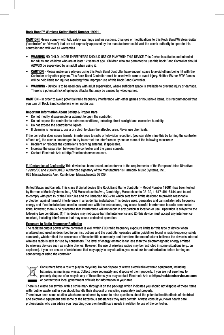 Rock Band™ Wireless Guitar Model Number 19091CAUTION! Please comply with ALL safety warnings and instructions. Changes or modiﬁ cations to this Rock Band Wireless Guitar (“controller” or “device”) that are not expressly approved by the manufacturer could void the user’s authority to operate this controller and will void all warranties.•WARNING NO CHILD UNDER THREE YEARS SHOULD USE OR PLAY WITH THIS DEVICE. This Device is suitable and intended for adults and children who are at least 12 years of age.  Children who are permitted to use this Rock Band Controller should ALWAYS be supervised by an adult when using it. •CAUTION - Please make sure players using this Rock Band Controller have enough space to avoid others being hit with the Controller or by other players. This Rock Band Controller must be used with care to avoid injury. Neither EA nor MTV Games will be held liable for injuries resulting from improper use of this Rock Band Controller.•WARNING - Device is to be used only with adult supervision, where sufﬁ cient space is available to prevent injury or damage.  There is a potential risk of epileptic attacks that may be caused by video games. CAUTION - In order to avoid potential radio frequency interference with other games or household items, it is recommended that you turn off Rock Band controllers when not in use.Important Information About Safety &amp; Proper Care•  Do not modify, disassemble or attempt to open the controller. •  Do not expose the controller to extreme conditions, including direct sunlight and excessive humidity. •  Do not expose the controller to liquids. •  If cleaning is necessary, use a dry cloth to clean the affected area. Never use chemicals. If the controller does cause harmful interference to radio or television reception, (you can determine this by turning the controlleroff and on), the user is encouraged to try to correct the interference by one or more of the following measures:•  Reorient or relocate the controller’s receiving antenna, if applicable.•  Increase the separation between the controller and the game console.•  Contact Electronic Arts at http://rockbandservice.ea.com.  EU Declaration of Conformity: This device has been tested and conforms to the requirements of the European Union Directives 1999/5/EC and 2004/108/EC. Authorized signatory of the manufacturer is Harmonix Music Systems, Inc., 625 Massachusetts Ave., Cambridge, Massachusetts 02139.United States and Canada: This class B digital device (the Rock Band Game Controller - Model Number 19091) has been tested by Harmonix Music Systems, Inc., 625 Massachusetts Ave., Cambridge, Massachusetts 02139, 1-617-491-6144, and found to comply with part 15 of the FCC rules and the Canadian RSS-210 which sets forth limits designed to provide reasonable protection against harmful interference in a residential installation. This device uses, generates and can radiate radio frequency energy and if not installed and used in accordance with the instructions, may cause harmful interference to radio communica-tions; however, there is no guarantee that interference will not occur in any particular location or use.  Operation is subject to the following two conditions: (1) This device may not cause harmful interference and (2) this device must accept any interference received, including interference that may cause undesired operation. Exposure to Radio Frequency RadiationThe radiated output power of the controller is well within FCC radio frequency exposure limits for this type of device when unaltered and used as described in our instructions and the controller operates within guidelines found in radio frequency safetystandards, which reﬂ ect the consensus of the scientiﬁ c community and therefore, the manufacturer believes the device’s internalwireless radio is safe for use by consumers. The level of energy emitted is far less than the electromagnetic energy emitted by wireless devices such as mobile phones. However, the use of wireless radios may be restricted in some situations (e.g., on airplanes). If you are unsure of restrictions that may apply in any situation, you must ask for authorization before turning on,connecting or using the controller.Consumers have a role to play in recycling. Do not dispose of waste electrical/electronic equipment, including batteries, as municipal waste. Collect these separately and dispose of them properly. If you are not sure how to properly dispose of or recycle any of these items, you may contact Electronic Arts at http://rockbandservice.ea.comor contact your local government ofﬁ cials for information in your area.There is a waste bin symbol with a strike mark through it on the package which indicates you should not dispose of these items with routine waste, rather you should handle their disposal or recycling separately and properly.There have been some studies which are considered by some to raise questions about the potential health effects of electrical and electronic equipment and some of the hazardous substances they may contain. Always consult your own health care professionals who can advise you regarding your own health care needs in relation to use of the controller.  