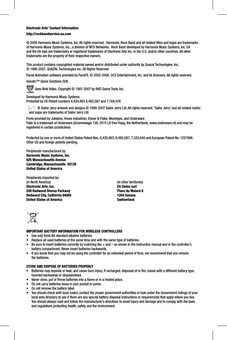 Electronic Arts’ Contact Informationhttp://rockbandservice.ea.com © 2008 Harmonix Music Systems, Inc. All rights reserved.  Harmonix, Rock Band and all related titles and logos are trademarks of Harmonix Music Systems, Inc., a division of MTV Networks.  Rock Band developed by Harmonix Music Systems, Inc. EA and the EA logo are trademarks or registered trademarks of Electronic Arts Inc. in the U.S. and/or other countries. All other trademarks are the property of their respective owners.  This product contains copyrighted material owned and/or distributed under authority by Quazal Technologies, Inc. © 1998-2007, QUAZAL Technologies Inc. All Rights ReservedFacial Animation software provided by FaceFX. © 2002-2006, OC3 Entertainment, Inc. and its licensors. All rights reserved.VoiceIn™ Game Solutions SDK Uses Bink Video. Copyright © 1997-2007 by RAD Game Tools, Inc.Developed by Harmonix Music SystemsProtected by US Patent numbers 6,429,863 6,482,087 and 7,164,076 ® Sailor Jerry artwork and designs © 1999-2007 Sailor Jerry Ltd. All rights reserved. ‘Sailor Jerry’ and all related marks   and logos are trademarks of Sailor Jerry Ltd.Fonts provided by Jukebox, House Industries, Elsner &amp; Flake, Monotype, and UnderwareFakir is a trademark of Underware (Groenewegje 136, 2515 LR Den Haag, the Netherlands, www.underware.nl) and may be registered in certain jurisdictionsProtected by one or more of United States Patent Nos. 6,429,863, 6,482,087, 7,320,643 and European Patent No. 1257996. Other US and foreign patents pending.Peripherals manufactured by:Harmonix Music Systems, Inc.625 Massachusetts AvenueCambridge, Massachusetts  02139United States of AmericaPeripherals imported by:(in North America)Electronic Arts, Inc. 209 Redwood Shores ParkwayRedwood City, California 94065United States of America (in other territories)EA Swiss sarlPlace du Molard 81204 GenevaSwitzerlandIMPORTANT BATTERY INFORMATION FOR WIRELESS CONTROLLERS•  Use only fresh AA standard alkaline batteries.•  Replace all used batteries at the same time and with the same type of batteries.•  Be sure to insert batteries correctly by matching the + and – as shown in the instruction manual and in the controller’s battery compartment. Never insert batteries backwards.•  If you know that you may not be using the controller for an extended period of time, we recommend that you remove the batteries.STORE AND DISPOSE OF BATTERIES PROPERLY•  Batteries may explode or leak, and cause burn injury, if recharged, disposed of in ﬁ re, mixed with a different battery type,inserted backwards or disassembled.•  Never store, put or throw batteries into a ﬂ ame or in a heated place.•  Do not carry batteries loose in your pocket or purse.•  Do not remove the battery label.•  You should check with local codes, contact the proper government authorities or look under the Government listings of your local area directory to see if there are any special battery disposal instructions or requirements that apply where you live. You should always read and follow the manufacturer’s directions to avoid injury and damage and to comply with the laws and regulations protecting health, safety and the environment.