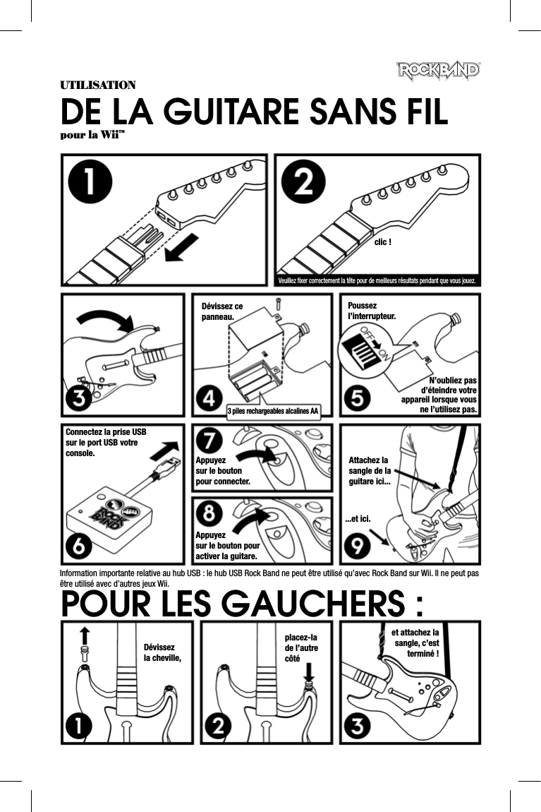 UTILISATIONDE LA GUITARE SANS FILpour la Wii™clic !Veuillez ﬁ xer correctement la tête pour de meilleurs résultats pendant que vous jouez.Dévissez ce panneau.3 piles rechargeables alcalines AAPoussez l’interrupteur.N’oubliez pas d’éteindre votre appareil lorsque vous ne l’utilisez pas.Connectez la prise USB sur le port USB votre console. Appuyezsur le boutonpour connecter.Appuyezsur le bouton pour activer la guitare.Attachez la sangle de la guitare ici......et ici.Dévissezla cheville,placez-lade l’autre côtéet attachez la sangle, c’est terminé !POUR LES GAUCHERS :Information importante relative au hub USB : le hub USB Rock Band ne peut être utilisé qu’avec Rock Band sur Wii. Il ne peut pasêtre utilisé avec d’autres jeux Wii.