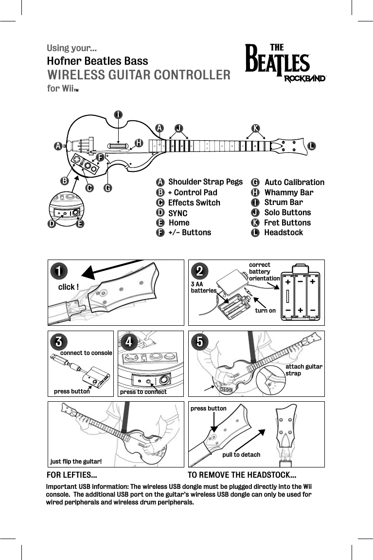 Using your...WIRELESS GUITAR CONTROLLERHofner Beatles BassABCFGHIJKLABCDEFGHIJKL + Control PadEffects Switch SYNCHome+/- ButtonsAuto CalibrationStrum BarWhammy BarSolo ButtonsFret ButtonsHeadstockShoulder Strap PegsAImportant USB information: The wireless USB dongle must be plugged directly into the Wii console.  The additional USB port on the guitar’s wireless USB dongle can only be used for wired peripherals and wireless drum peripherals.123click !press buttonpull to detachconnect to console3 AAbatteriesattach guitar strapattstrcorrectbatteryorientation5FOR LEFTIES...just flip the guitar!TO REMOVE THE HEADSTOCK...+++---turn on4press to connectpress buttonDEfor WiiTM