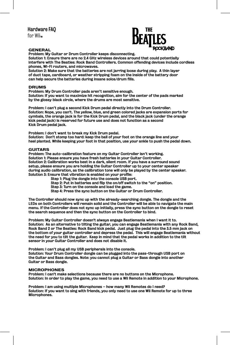 Hardware FAQGENERALProblem: My Guitar or Drum Controller keeps disconnecting.  Solution 1: Ensure there are no 2.4 GHz wireless devices around that could potentially interfere with The Beatles: Rock Band Controllers. Common offending devices include cordless phones, Wi-Fi routers, and microwaves.Solution 2: Make sure that the batteries are not jarring loose during play.  A thin layer of duct tape, cardboard, or weather stripping foam on the inside of the battery door can help secure the batteries during insane solos/drum fills.  DRUMSProblem: My Drum Controller pads aren’t sensitive enough.  Solution: If you want to maximize hit recognition, aim for the center of the pads marked by the glossy black circle, where the drums are most sensitive.Problem: I can’t plug a second Kick Drum pedal directly into the Drum Controller.Solution: Nope, you can&apos;t. The yellow, blue, and green colored jacks are expansion ports for cymbals, the orange jack is for the Kick Drum pedal, and the black jack (under the orange kick pedal jack) is reserved for future use and does not function as a second Kick Drum pedal jack.Problem: I don’t want to break my Kick Drum pedal.Solution:  Don&apos;t stomp too hard: keep the ball of your foot on the orange line and your heel planted. While keeping your foot in that position, use your ankle to push the pedal down.GUITARSProblem: The auto-calibration feature on my Guitar Controller isn’t working.  Solution 1: Please ensure you have fresh batteries in your Guitar Controller. Solution 2: Calibration works best in a dark, silent room. If you have a surround sound setup, please ensure you are holding the Guitar Controller up to your center speaker during audio calibration, as the calibration tone will only be played by the center speaker.Solution 3: Ensure that vibration is enabled on your profile:  Step 1: Plug the dongle into the console USB port.   Step 2: Put in batteries and flip the on/off switch to the “on” position.   Step 3: Turn on the console and load the game.   Step 4: Press the sync button on the Guitar or Drum Controller. The Controller should now sync up with the already-searching dongle. The dongle and the LEDs on both Controllers will remain solid and the Controller will be able to navigate the main menu. If the Controller does not sync up initially, press the sync button on the dongle to reset the search sequence and then the sync button on the Controller to bind.Problem: My Guitar Controller doesn&apos;t always engage Beatlemania when I want it to.Solution:  As an alternative to tilting the guitar, you can engage Beatlemania with any Rock Band,Rock Band 2 or The Beatles: Rock Band kick pedal.  Just plug the pedal into the 3.5 mm jack on the bottom of your guitar controller and depress the pedal.  This will engage Beatlemania without the need for you to tilt the guitar.  Keep in mind that the pedal works in addition to the tilt sensor in your Guitar Controller and does not disable it.  Problem: I can’t plug all my USB peripherals into the console.Solution: Your Drum Controller dongle can be plugged into the pass-through USB port on the Guitar and Bass dongles. Note: you cannot plug a Guitar or Bass dongle into another Guitar or Bass dongle.MICROPHONESProblem: I can&apos;t make selections because there are no buttons on the Microphone.Solution: In order to play the game, you need to use a Wii Remote in addition to your Microphone.Problem: I am using multiple Microphones – how many Wii Remotes do I need?Solution: If you want to sing with friends, you only need to use one Wii Remote for up to three Microphones.for WiiTM   