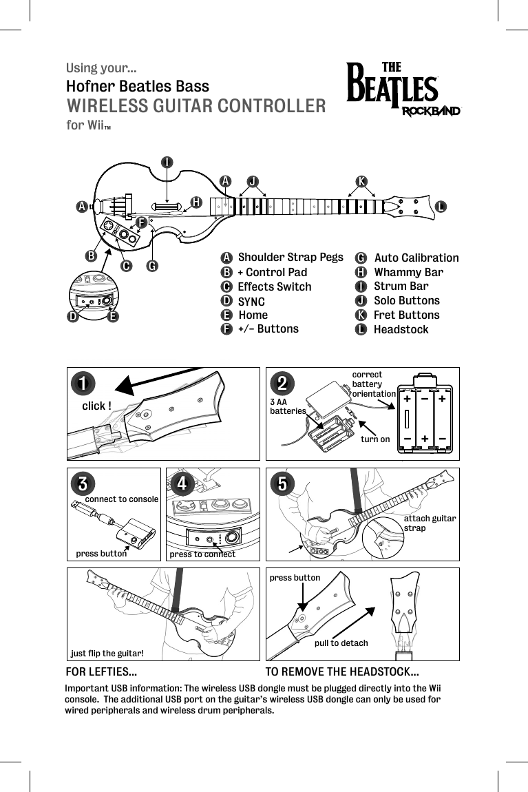 Using your...WIRELESS GUITAR CONTROLLERHofner Beatles BassABCFGHIJKLABCDEFGHIJKL + Control PadEffects Switch SYNCHome+/- ButtonsAuto CalibrationStrum BarWhammy BarSolo ButtonsFret ButtonsHeadstockShoulder Strap PegsAImportant USB information: The wireless USB dongle must be plugged directly into the Wii console.  The additional USB port on the guitar’s wireless USB dongle can only be used for wired peripherals and wireless drum peripherals.123click !press buttonpull to detachconnect to console3 AAbatteriesattach guitar strapattstrcorrectbatteryorientation5FOR LEFTIES...just flip the guitar!TO REMOVE THE HEADSTOCK...+++---turn on4press to connectpress buttonDEfor WiiTM