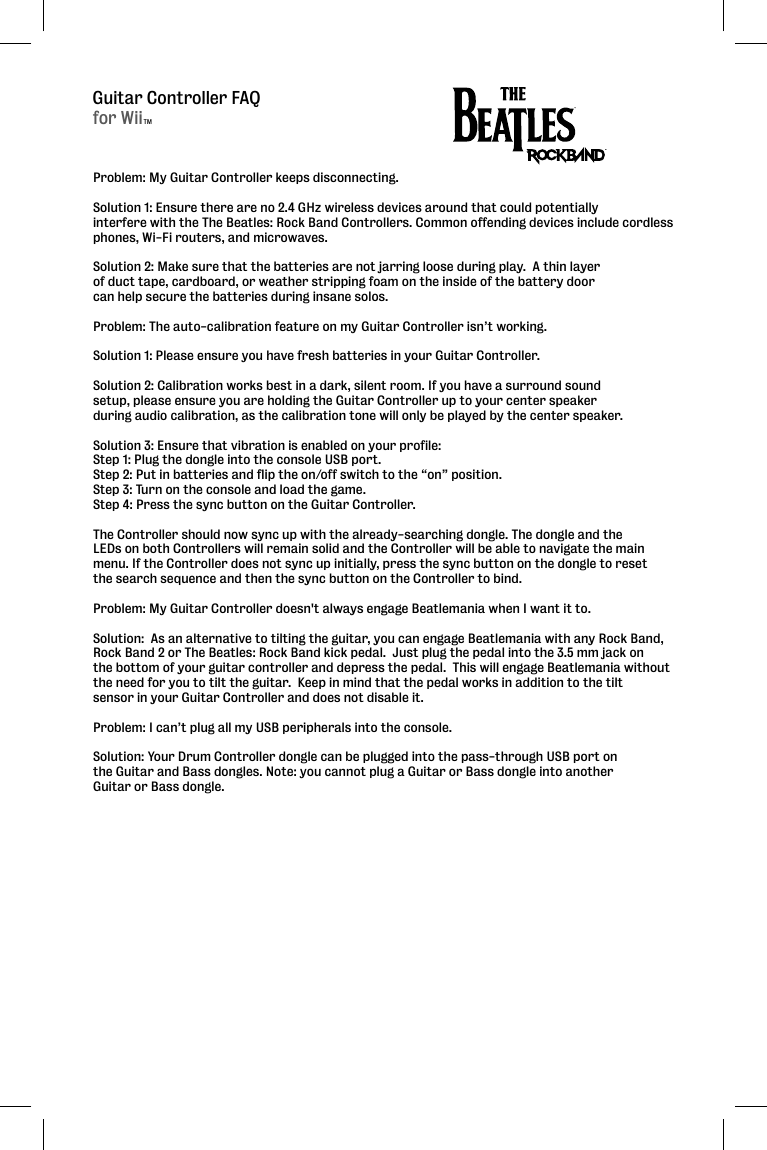 Guitar Controller FAQProblem: My Guitar Controller keeps disconnecting.  Solution 1: Ensure there are no 2.4 GHz wireless devices around that could potentially interfere with the The Beatles: Rock Band Controllers. Common offending devices include cordless phones, Wi-Fi routers, and microwaves.Solution 2: Make sure that the batteries are not jarring loose during play.  A thin layer of duct tape, cardboard, or weather stripping foam on the inside of the battery door can help secure the batteries during insane solos.  Problem: The auto-calibration feature on my Guitar Controller isn’t working.  Solution 1: Please ensure you have fresh batteries in your Guitar Controller. Solution 2: Calibration works best in a dark, silent room. If you have a surround sound setup, please ensure you are holding the Guitar Controller up to your center speaker during audio calibration, as the calibration tone will only be played by the center speaker.Solution 3: Ensure that vibration is enabled on your profile:Step 1: Plug the dongle into the console USB port. Step 2: Put in batteries and flip the on/off switch to the “on” position. Step 3: Turn on the console and load the game. Step 4: Press the sync button on the Guitar Controller. The Controller should now sync up with the already-searching dongle. The dongle and the LEDs on both Controllers will remain solid and the Controller will be able to navigate the main menu. If the Controller does not sync up initially, press the sync button on the dongle to reset the search sequence and then the sync button on the Controller to bind.Problem: My Guitar Controller doesn&apos;t always engage Beatlemania when I want it to.Solution:  As an alternative to tilting the guitar, you can engage Beatlemania with any Rock Band,Rock Band 2 or The Beatles: Rock Band kick pedal.  Just plug the pedal into the 3.5 mm jack on the bottom of your guitar controller and depress the pedal.  This will engage Beatlemania without the need for you to tilt the guitar.  Keep in mind that the pedal works in addition to the tilt sensor in your Guitar Controller and does not disable it.  Problem: I can’t plug all my USB peripherals into the console.Solution: Your Drum Controller dongle can be plugged into the pass-through USB port on the Guitar and Bass dongles. Note: you cannot plug a Guitar or Bass dongle into another Guitar or Bass dongle.for WiiTM
