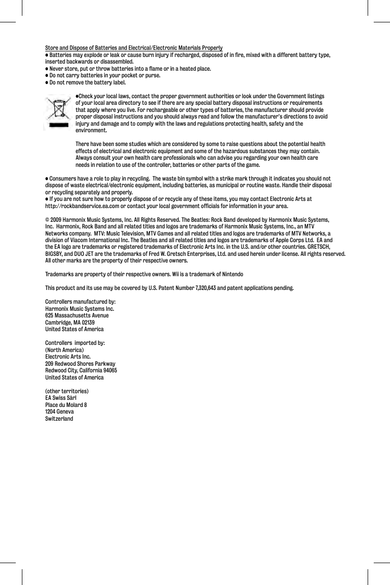 Store and Dispose of Batteries and Electrical/Electronic Materials Properly• Batteries may explode or leak or cause burn injury if recharged, disposed of in fire, mixed with a different battery type, inserted backwards or disassembled.• Never store, put or throw batteries into a flame or in a heated place.• Do not carry batteries in your pocket or purse.• Do not remove the battery label.  •Check your local laws, contact the proper government authorities or look under the Government listings   of your local area directory to see if there are any special battery disposal instructions or requirements   that apply where you live. For rechargeable or other types of batteries, the manufacturer should provide   proper disposal instructions and you should always read and follow the manufacturer’s directions to avoid   injury and damage and to comply with the laws and regulations protecting health, safety and the  environment.   There have been some studies which are considered by some to raise questions about the potential health   effects of electrical and electronic equipment and some of the hazardous substances they may contain.    Always consult your own health care professionals who can advise you regarding your own health care   needs in relation to use of the controller, batteries or other parts of the game.• Consumers have a role to play in recycling.  The waste bin symbol with a strike mark through it indicates you should not dispose of waste electrical/electronic equipment, including batteries, as municipal or routine waste. Handle their disposal or recycling separately and properly.• If you are not sure how to properly dispose of or recycle any of these items, you may contact Electronic Arts at http://rockbandservice.ea.com or contact your local government officials for information in your area.© 2009 Harmonix Music Systems, Inc. All Rights Reserved. The Beatles: Rock Band developed by Harmonix Music Systems, Inc.  Harmonix, Rock Band and all related titles and logos are trademarks of Harmonix Music Systems, Inc., an MTV Networks company.  MTV: Music Television, MTV Games and all related titles and logos are trademarks of MTV Networks, a division of Viacom International Inc. The Beatles and all related titles and logos are trademarks of Apple Corps Ltd.  EA and the EA logo are trademarks or registered trademarks of Electronic Arts Inc. in the U.S. and/or other countries. GRETSCH, BIGSBY, and DUO JET are the trademarks of Fred W. Gretsch Enterprises, Ltd. and used herein under license. All rights reserved.    All other marks are the property of their respective owners.Trademarks are property of their respective owners. Wii is a trademark of NintendoThis product and its use may be covered by U.S. Patent Number 7,320,643 and patent applications pending.Controllers manufactured by:Harmonix Music Systems Inc.625 Massachusetts AvenueCambridge, MA 02139United States of AmericaControllers  imported by:(North America)Electronic Arts Inc.209 Redwood Shores ParkwayRedwood City, California 94065United States of America(other territories)EA Swiss SàrlPlace du Molard 81204 GenevaSwitzerland