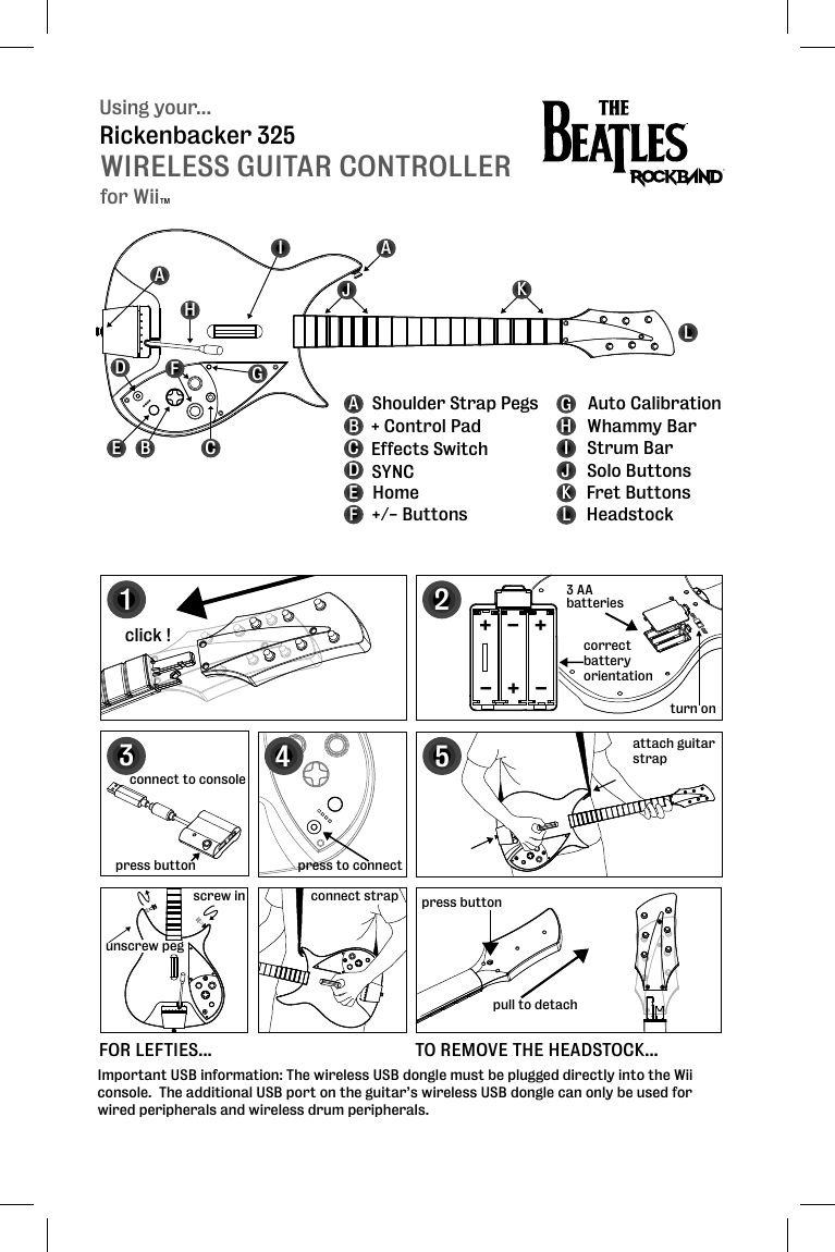 Using your...WIRELESS GUITAR CONTROLLERRickenbacker 325for WiiTMBEFGHIJKLABCDEFGHIJKL + Control PadEffects Switch SYNCHome+/- ButtonsAuto CalibrationStrum BarWhammy BarSolo ButtonsFret ButtonsHeadstockShoulder Strap PegsDAACturn on12click !press buttonpull to detachattach guitar strap5FOR LEFTIES... TO REMOVE THE HEADSTOCK...3 AAbatteriescorrectbatteryorientation+++---3press to connectscrew inunscrew pegconnect strap4connect to consolepress buttonImportant USB information: The wireless USB dongle must be plugged directly into the Wii console.  The additional USB port on the guitar’s wireless USB dongle can only be used for wired peripherals and wireless drum peripherals.