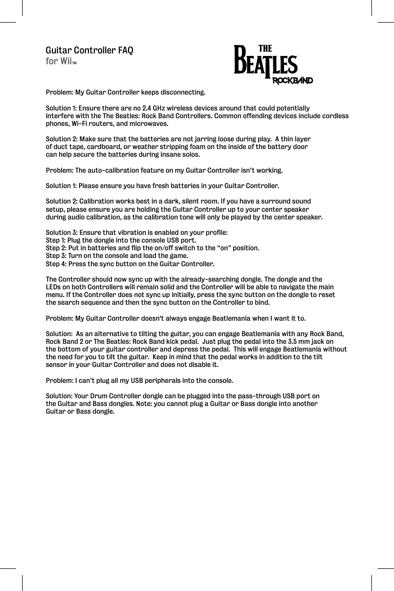Guitar Controller FAQProblem: My Guitar Controller keeps disconnecting.  Solution 1: Ensure there are no 2.4 GHz wireless devices around that could potentially interfere with the The Beatles: Rock Band Controllers. Common offending devices include cordless phones, Wi-Fi routers, and microwaves.Solution 2: Make sure that the batteries are not jarring loose during play.  A thin layer of duct tape, cardboard, or weather stripping foam on the inside of the battery door can help secure the batteries during insane solos.  Problem: The auto-calibration feature on my Guitar Controller isn’t working.  Solution 1: Please ensure you have fresh batteries in your Guitar Controller. Solution 2: Calibration works best in a dark, silent room. If you have a surround sound setup, please ensure you are holding the Guitar Controller up to your center speaker during audio calibration, as the calibration tone will only be played by the center speaker.Solution 3: Ensure that vibration is enabled on your profile:Step 1: Plug the dongle into the console USB port. Step 2: Put in batteries and flip the on/off switch to the “on” position. Step 3: Turn on the console and load the game. Step 4: Press the sync button on the Guitar Controller. The Controller should now sync up with the already-searching dongle. The dongle and the LEDs on both Controllers will remain solid and the Controller will be able to navigate the main menu. If the Controller does not sync up initially, press the sync button on the dongle to reset the search sequence and then the sync button on the Controller to bind.Problem: My Guitar Controller doesn&apos;t always engage Beatlemania when I want it to.Solution:  As an alternative to tilting the guitar, you can engage Beatlemania with any Rock Band,Rock Band 2 or The Beatles: Rock Band kick pedal.  Just plug the pedal into the 3.5 mm jack on the bottom of your guitar controller and depress the pedal.  This will engage Beatlemania without the need for you to tilt the guitar.  Keep in mind that the pedal works in addition to the tilt sensor in your Guitar Controller and does not disable it.  Problem: I can’t plug all my USB peripherals into the console.Solution: Your Drum Controller dongle can be plugged into the pass-through USB port on the Guitar and Bass dongles. Note: you cannot plug a Guitar or Bass dongle into another Guitar or Bass dongle.for WiiTM