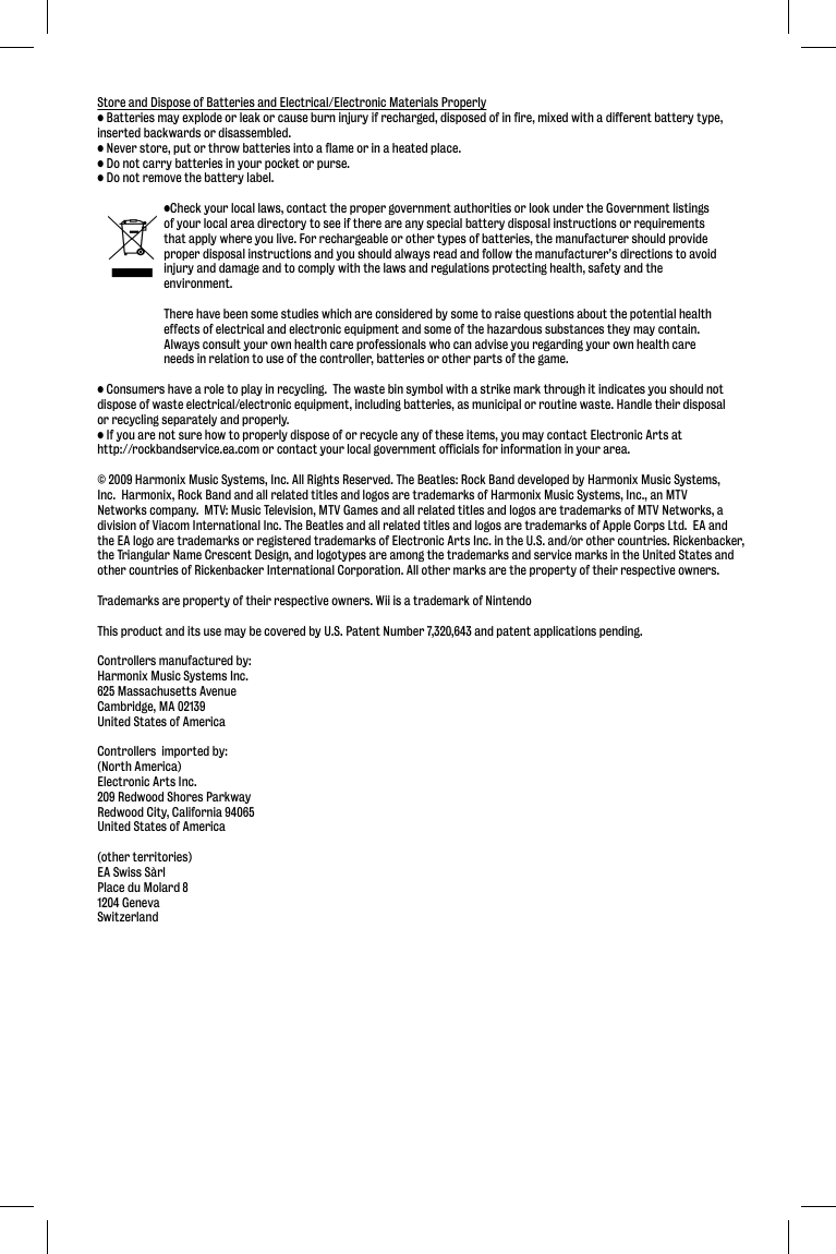 Store and Dispose of Batteries and Electrical/Electronic Materials Properly• Batteries may explode or leak or cause burn injury if recharged, disposed of in fire, mixed with a different battery type, inserted backwards or disassembled.• Never store, put or throw batteries into a flame or in a heated place.• Do not carry batteries in your pocket or purse.• Do not remove the battery label.  •Check your local laws, contact the proper government authorities or look under the Government listings   of your local area directory to see if there are any special battery disposal instructions or requirements   that apply where you live. For rechargeable or other types of batteries, the manufacturer should provide   proper disposal instructions and you should always read and follow the manufacturer’s directions to avoid   injury and damage and to comply with the laws and regulations protecting health, safety and the  environment.   There have been some studies which are considered by some to raise questions about the potential health   effects of electrical and electronic equipment and some of the hazardous substances they may contain.    Always consult your own health care professionals who can advise you regarding your own health care   needs in relation to use of the controller, batteries or other parts of the game.• Consumers have a role to play in recycling.  The waste bin symbol with a strike mark through it indicates you should not dispose of waste electrical/electronic equipment, including batteries, as municipal or routine waste. Handle their disposal or recycling separately and properly.• If you are not sure how to properly dispose of or recycle any of these items, you may contact Electronic Arts at http://rockbandservice.ea.com or contact your local government officials for information in your area.© 2009 Harmonix Music Systems, Inc. All Rights Reserved. The Beatles: Rock Band developed by Harmonix Music Systems, Inc.  Harmonix, Rock Band and all related titles and logos are trademarks of Harmonix Music Systems, Inc., an MTV Networks company.  MTV: Music Television, MTV Games and all related titles and logos are trademarks of MTV Networks, a division of Viacom International Inc. The Beatles and all related titles and logos are trademarks of Apple Corps Ltd.  EA and the EA logo are trademarks or registered trademarks of Electronic Arts Inc. in the U.S. and/or other countries. Rickenbacker, the Triangular Name Crescent Design, and logotypes are among the trademarks and service marks in the United States and other countries of Rickenbacker International Corporation. All other marks are the property of their respective owners.Trademarks are property of their respective owners. Wii is a trademark of NintendoThis product and its use may be covered by U.S. Patent Number 7,320,643 and patent applications pending.Controllers manufactured by:Harmonix Music Systems Inc.625 Massachusetts AvenueCambridge, MA 02139United States of AmericaControllers  imported by:(North America)Electronic Arts Inc.209 Redwood Shores ParkwayRedwood City, California 94065United States of America(other territories)EA Swiss SàrlPlace du Molard 81204 GenevaSwitzerland