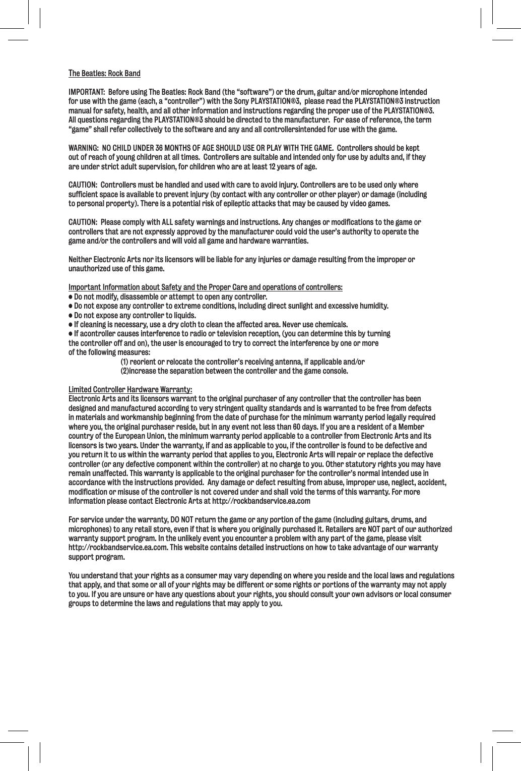 The Beatles: Rock BandIMPORTANT:  Before using The Beatles: Rock Band (the “software”) or the drum, guitar and/or microphone intended for use with the game (each, a “controller”) with the Sony PLAYSTATION®3,  please read the PLAYSTATION®3 instruction manual for safety, health, and all other information and instructions regarding the proper use of the PLAYSTATION®3.  All questions regarding the PLAYSTATION®3 should be directed to the manufacturer.  For ease of reference, the term “game” shall refer collectively to the software and any and all controllersintended for use with the game. WARNING:  NO CHILD UNDER 36 MONTHS OF AGE SHOULD USE OR PLAY WITH THE GAME.  Controllers should be keptout of reach of young children at all times.  Controllers are suitable and intended only for use by adults and, if theyare under strict adult supervision, for children who are at least 12 years of age.CAUTION:  Controllers must be handled and used with care to avoid injury. Controllers are to be used only where sufficient space is available to prevent injury (by contact with any controller or other player) or damage (including to personal property). There is a potential risk of epileptic attacks that may be caused by video games.  CAUTION:  Please comply with ALL safety warnings and instructions. Any changes or modifications to the game or controllers that are not expressly approved by the manufacturer could void the user’s authority to operate the game and/or the controllers and will void all game and hardware warranties.Neither Electronic Arts nor its licensors will be liable for any injuries or damage resulting from the improper orunauthorized use of this game.Important Information about Safety and the Proper Care and operations of controllers: • Do not modify, disassemble or attempt to open any controller.• Do not expose any controller to extreme conditions, including direct sunlight and excessive humidity.• Do not expose any controller to liquids.• If cleaning is necessary, use a dry cloth to clean the affected area. Never use chemicals.  • If acontroller causes interference to radio or television reception, (you can determine this by turning the controller off and on), the user is encouraged to try to correct the interference by one or more of the following measures:  (1) reorient or relocate the controller’s receiving antenna, if applicable and/or  (2)increase the separation between the controller and the game console.Limited Controller Hardware Warranty:Electronic Arts and its licensors warrant to the original purchaser of any controller that the controller has been designed and manufactured according to very stringent quality standards and is warranted to be free from defects in materials and workmanship beginning from the date of purchase for the minimum warranty period legally required where you, the original purchaser reside, but in any event not less than 60 days. If you are a resident of a Member country of the European Union, the minimum warranty period applicable to a controller from Electronic Arts and its licensors is two years. Under the warranty, if and as applicable to you, if the controller is found to be defective and you return it to us within the warranty period that applies to you, Electronic Arts will repair or replace the defective controller (or any defective component within the controller) at no charge to you. Other statutory rights you may have remain unaffected. This warranty is applicable to the original purchaser for the controller’s normal intended use in accordance with the instructions provided.  Any damage or defect resulting from abuse, improper use, neglect, accident, modification or misuse of the controller is not covered under and shall void the terms of this warranty. For more information please contact Electronic Arts at http://rockbandservice.ea.comFor service under the warranty, DO NOT return the game or any portion of the game (including guitars, drums, and microphones) to any retail store, even if that is where you originally purchased it. Retailers are NOT part of our authorized warranty support program. In the unlikely event you encounter a problem with any part of the game, please visit http://rockbandservice.ea.com. This website contains detailed instructions on how to take advantage of our warranty support program.You understand that your rights as a consumer may vary depending on where you reside and the local laws and regulations that apply, and that some or all of your rights may be different or some rights or portions of the warranty may not apply to you. If you are unsure or have any questions about your rights, you should consult your own advisors or local consumergroups to determine the laws and regulations that may apply to you.