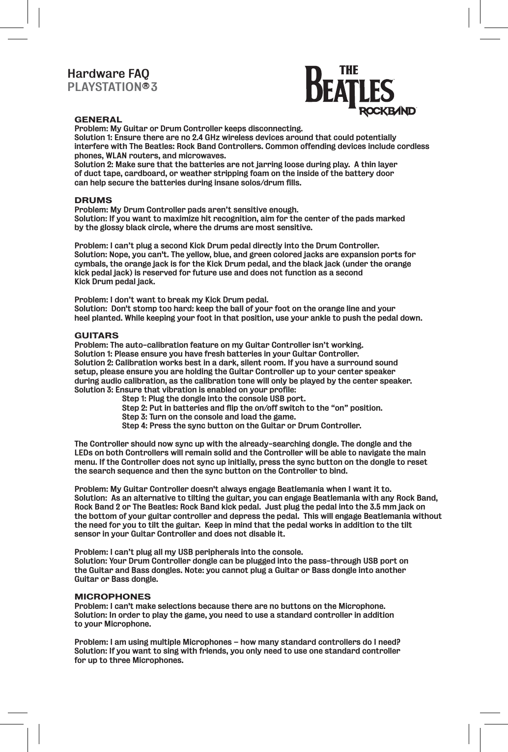 Hardware FAQGENERALProblem: My Guitar or Drum Controller keeps disconnecting.  Solution 1: Ensure there are no 2.4 GHz wireless devices around that could potentially interfere with The Beatles: Rock Band Controllers. Common offending devices include cordless phones, WLAN routers, and microwaves.Solution 2: Make sure that the batteries are not jarring loose during play.  A thin layer of duct tape, cardboard, or weather stripping foam on the inside of the battery door can help secure the batteries during insane solos/drum fills.  DRUMSProblem: My Drum Controller pads aren’t sensitive enough.  Solution: If you want to maximize hit recognition, aim for the center of the pads marked by the glossy black circle, where the drums are most sensitive.Problem: I can’t plug a second Kick Drum pedal directly into the Drum Controller.Solution: Nope, you can&apos;t. The yellow, blue, and green colored jacks are expansion ports for cymbals, the orange jack is for the Kick Drum pedal, and the black jack (under the orange kick pedal jack) is reserved for future use and does not function as a second Kick Drum pedal jack.Problem: I don’t want to break my Kick Drum pedal.Solution:  Don&apos;t stomp too hard: keep the ball of your foot on the orange line and your heel planted. While keeping your foot in that position, use your ankle to push the pedal down.GUITARSProblem: The auto-calibration feature on my Guitar Controller isn’t working.  Solution 1: Please ensure you have fresh batteries in your Guitar Controller. Solution 2: Calibration works best in a dark, silent room. If you have a surround sound setup, please ensure you are holding the Guitar Controller up to your center speaker during audio calibration, as the calibration tone will only be played by the center speaker.Solution 3: Ensure that vibration is enabled on your profile:  Step 1: Plug the dongle into the console USB port.   Step 2: Put in batteries and flip the on/off switch to the “on” position.   Step 3: Turn on the console and load the game.   Step 4: Press the sync button on the Guitar or Drum Controller. The Controller should now sync up with the already-searching dongle. The dongle and the LEDs on both Controllers will remain solid and the Controller will be able to navigate the main menu. If the Controller does not sync up initially, press the sync button on the dongle to reset the search sequence and then the sync button on the Controller to bind.Problem: My Guitar Controller doesn&apos;t always engage Beatlemania when I want it to.Solution:  As an alternative to tilting the guitar, you can engage Beatlemania with any Rock Band,Rock Band 2 or The Beatles: Rock Band kick pedal.  Just plug the pedal into the 3.5 mm jack on the bottom of your guitar controller and depress the pedal.  This will engage Beatlemania without the need for you to tilt the guitar.  Keep in mind that the pedal works in addition to the tilt sensor in your Guitar Controller and does not disable it. Problem: I can’t plug all my USB peripherals into the console.Solution: Your Drum Controller dongle can be plugged into the pass-through USB port on the Guitar and Bass dongles. Note: you cannot plug a Guitar or Bass dongle into another Guitar or Bass dongle.MICROPHONESProblem: I can&apos;t make selections because there are no buttons on the Microphone.Solution: In order to play the game, you need to use a standard controller in addition to your Microphone.Problem: I am using multiple Microphones – how many standard controllers do I need?Solution: If you want to sing with friends, you only need to use one standard controller for up to three Microphones.PLAYSTATION   3R
