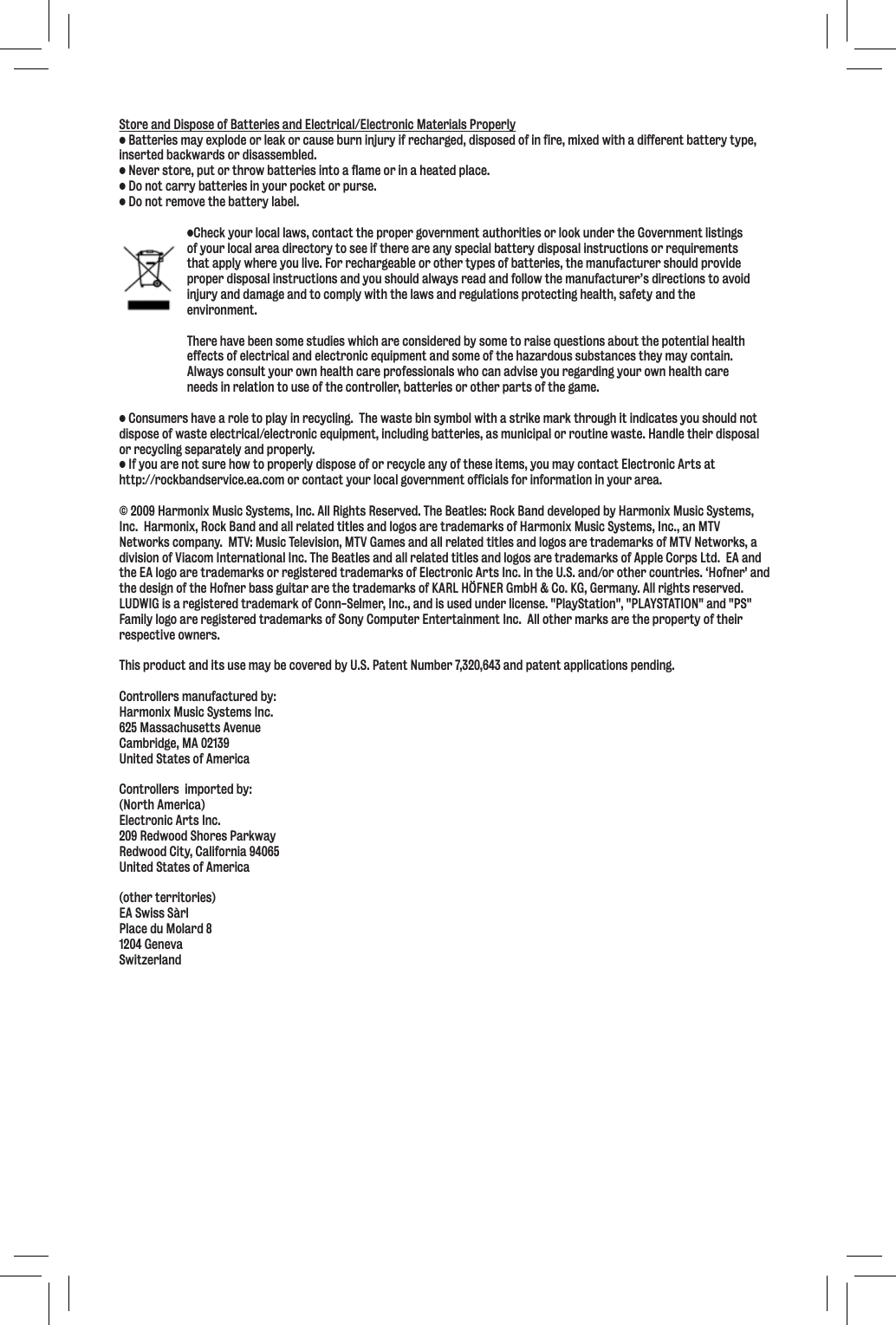 Store and Dispose of Batteries and Electrical/Electronic Materials Properly• Batteries may explode or leak or cause burn injury if recharged, disposed of in fire, mixed with a different battery type, inserted backwards or disassembled.• Never store, put or throw batteries into a flame or in a heated place.• Do not carry batteries in your pocket or purse.• Do not remove the battery label.  •Check your local laws, contact the proper government authorities or look under the Government listings   of your local area directory to see if there are any special battery disposal instructions or requirements   that apply where you live. For rechargeable or other types of batteries, the manufacturer should provide   proper disposal instructions and you should always read and follow the manufacturer’s directions to avoid   injury and damage and to comply with the laws and regulations protecting health, safety and the  environment.   There have been some studies which are considered by some to raise questions about the potential health   effects of electrical and electronic equipment and some of the hazardous substances they may contain.    Always consult your own health care professionals who can advise you regarding your own health care   needs in relation to use of the controller, batteries or other parts of the game.• Consumers have a role to play in recycling.  The waste bin symbol with a strike mark through it indicates you should not dispose of waste electrical/electronic equipment, including batteries, as municipal or routine waste. Handle their disposal or recycling separately and properly.• If you are not sure how to properly dispose of or recycle any of these items, you may contact Electronic Arts at http://rockbandservice.ea.com or contact your local government officials for information in your area.© 2009 Harmonix Music Systems, Inc. All Rights Reserved. The Beatles: Rock Band developed by Harmonix Music Systems, Inc.  Harmonix, Rock Band and all related titles and logos are trademarks of Harmonix Music Systems, Inc., an MTV Networks company.  MTV: Music Television, MTV Games and all related titles and logos are trademarks of MTV Networks, a division of Viacom International Inc. The Beatles and all related titles and logos are trademarks of Apple Corps Ltd.  EA and the EA logo are trademarks or registered trademarks of Electronic Arts Inc. in the U.S. and/or other countries. ‘Hofner&apos; and the design of the Hofner bass guitar are the trademarks of KARL HÖFNER GmbH &amp; Co. KG, Germany. All rights reserved. LUDWIG is a registered trademark of Conn-Selmer, Inc., and is used under license. &quot;PlayStation&quot;, &quot;PLAYSTATION&quot; and &quot;PS&quot; Family logo are registered trademarks of Sony Computer Entertainment Inc.  All other marks are the property of their respective owners.This product and its use may be covered by U.S. Patent Number 7,320,643 and patent applications pending.Controllers manufactured by:Harmonix Music Systems Inc.625 Massachusetts AvenueCambridge, MA 02139United States of AmericaControllers  imported by:(North America)Electronic Arts Inc.209 Redwood Shores ParkwayRedwood City, California 94065United States of America(other territories)EA Swiss SàrlPlace du Molard 81204 GenevaSwitzerland