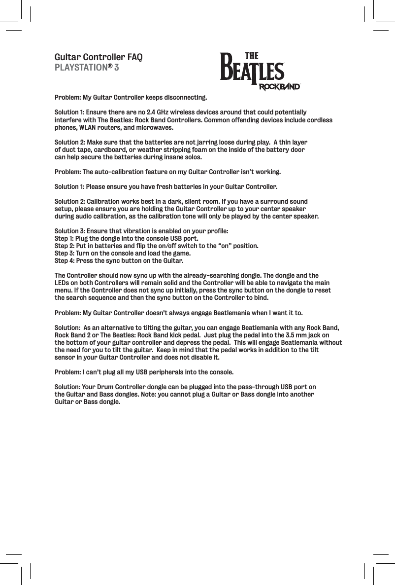 Guitar Controller FAQProblem: My Guitar Controller keeps disconnecting.  Solution 1: Ensure there are no 2.4 GHz wireless devices around that could potentially interfere with The Beatles: Rock Band Controllers. Common offending devices include cordless phones, WLAN routers, and microwaves.Solution 2: Make sure that the batteries are not jarring loose during play.  A thin layer of duct tape, cardboard, or weather stripping foam on the inside of the battery door can help secure the batteries during insane solos.  Problem: The auto-calibration feature on my Guitar Controller isn’t working.  Solution 1: Please ensure you have fresh batteries in your Guitar Controller. Solution 2: Calibration works best in a dark, silent room. If you have a surround sound setup, please ensure you are holding the Guitar Controller up to your center speaker during audio calibration, as the calibration tone will only be played by the center speaker.Solution 3: Ensure that vibration is enabled on your profile:Step 1: Plug the dongle into the console USB port. Step 2: Put in batteries and flip the on/off switch to the “on” position. Step 3: Turn on the console and load the game. Step 4: Press the sync button on the Guitar. The Controller should now sync up with the already-searching dongle. The dongle and the LEDs on both Controllers will remain solid and the Controller will be able to navigate the main menu. If the Controller does not sync up initially, press the sync button on the dongle to reset the search sequence and then the sync button on the Controller to bind.Problem: My Guitar Controller doesn&apos;t always engage Beatlemania when I want it to.Solution:  As an alternative to tilting the guitar, you can engage Beatlemania with any Rock Band,Rock Band 2 or The Beatles: Rock Band kick pedal.  Just plug the pedal into the 3.5 mm jack on the bottom of your guitar controller and depress the pedal.  This will engage Beatlemania without the need for you to tilt the guitar.  Keep in mind that the pedal works in addition to the tilt sensor in your Guitar Controller and does not disable it.Problem: I can’t plug all my USB peripherals into the console.Solution: Your Drum Controller dongle can be plugged into the pass-through USB port on the Guitar and Bass dongles. Note: you cannot plug a Guitar or Bass dongle into another Guitar or Bass dongle.PLAYSTATION   3R