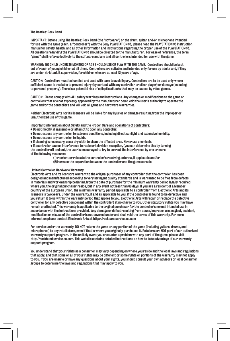 The Beatles: Rock BandIMPORTANT:  Before using The Beatles: Rock Band (the “software”) or the drum, guitar and/or microphone intendedfor use with the game (each, a “controller”) with the Sony PLAYSTATION®3,  please read the PLAYSTATION®3 instruction manual for safety, health, and all other information and instructions regarding the proper use of the PLAYSTATION®3.   All questions regarding the PLAYSTATION®3 should be directed to the manufacturer.  For ease of reference, the term “game” shall refer collectively to the software and any and all controllers intended for use with the game. WARNING:  NO CHILD UNDER 36 MONTHS OF AGE SHOULD USE OR PLAY WITH THE GAME.  Controllers should be keptout of reach of young children at all times.  Controllers are suitable and intended only for use by adults and, if theyare under strict adult supervision, for children who are at least 12 years of age.CAUTION:  Controllers must be handled and used with care to avoid injury. Controllers are to be used only where sufficient space is available to prevent injury (by contact with any controller or other player) or damage (including to personal property). There is a potential risk of epileptic attacks that may be caused by video games.  CAUTION:  Please comply with ALL safety warnings and instructions. Any changes or modifications to the game or controllers that are not expressly approved by the manufacturer could void the user’s authority to operate the game and/or the controllers and will void all game and hardware warranties.Neither Electronic Arts nor its licensors will be liable for any injuries or damage resulting from the improper orunauthorized use of this game.Important Information about Safety and the Proper Care and operations of controllers:;fefkdf[`]p#[`jXjj\dYc\fiXkk\dgkkffg\eXepZfekifcc\i%;fefk\ogfj\XepZfekifcc\ikf\oki\d\Zfe[`k`fej#`eZcl[`e^[`i\Zkjlec`^_kXe[\oZ\jj`m\_ld`[`kp%;fefk\ogfj\XepZfekifcc\ikfc`hl`[j%@]Zc\Xe`e^`je\Z\jjXip#lj\X[ipZcfk_kfZc\Xek_\X]]\Zk\[Xi\X%E\m\ilj\Z_\d`ZXcj%@]XZfekifcc\iZXlj\j`ek\i]\i\eZ\kfiX[`ffik\c\m`j`fei\Z\gk`fe#pflZXe[\k\id`e\k_`jYpklie`e^the controller off and on), the user is encouraged to try to correct the interference by one or more of the following measures:(1) reorient or relocate the controller’s receiving antenna, if applicable and/or(2)increase the separation between the controller and the game console.Limited Controller Hardware Warranty:Electronic Arts and its licensors warrant to the original purchaser of any controller that the controller has been designed and manufactured according to very stringent quality standards and is warranted to be free from defects in materials and workmanship beginning from the date of purchase for the minimum warranty period legally required where you, the original purchaser reside, but in any event not less than 60 days. If you are a resident of a Member country of the European Union, the minimum warranty period applicable to a controller from Electronic Arts and its licensors is two years. Under the warranty, if and as applicable to you, if the controller is found to be defective and you return it to us within the warranty period that applies to you, Electronic Arts will repair or replace the defective controller (or any defective component within the controller) at no charge to you. Other statutory rights you may have remain unaffected. This warranty is applicable to the original purchaser for the controller’s normal intended use in accordance with the instructions provided.  Any damage or defect resulting from abuse, improper use, neglect, accident, modification or misuse of the controller is not covered under and shall void the terms of this warranty. For more information please contact Electronic Arts at http://rockbandservice.ea.comFor service under the warranty, DO NOT return the game or any portion of the game (including guitars, drums, and microphones) to any retail store, even if that is where you originally purchased it. Retailers are NOT part of our authorized warranty support program. In the unlikely event you encounter a problem with any part of the game, please visit http://rockbandservice.ea.com. This website contains detailed instructions on how to take advantage of our warranty support program.You understand that your rights as a consumer may vary depending on where you reside and the local laws and regulations that apply, and that some or all of your rights may be different or some rights or portions of the warranty may not apply to you. If you are unsure or have any questions about your rights, you should consult your own advisors or local consumergroups to determine the laws and regulations that may apply to you.