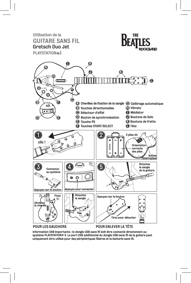 Utilisation de laGUITARE SANS FILGretsch Duo JetPLAYSTATION   3RBHIJKLABCDEFGHIJKLCalibrage automatiqueMédiatorVibratoBoutons de SoloBoutons de fretteTêteAACDEFGConnectez au systèmeAppuyez sur le boutonActivez l&apos;interrupteurInformation USB importante : le dongle USB sans fil doit être connecté directement au système PLAYSTATION® 3. Le port USB additionnel du dongle USB sans fil de la guitare peut uniquement être utilisé pour des périphériques filaires et la batterie sans fil. Touches directionnellesSélecteur d&apos;effetBouton de synchronisationTouche PSTouches START/SELECTChevilles de fixation de la sangle124clic !Appuyez sur le boutonTirez pour détacherAttachez la sangle de la guitare5POUR LES GAUCHERS POUR ENLEVER LA TÊTE3 piles AAOrientation correcte des piles+++---3Appuyez pour connecterFixezDévissez la chevilleAttachez la sangle