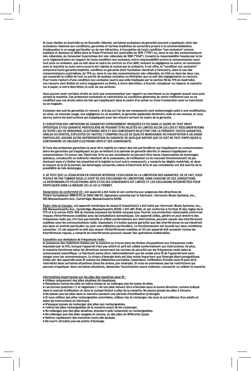 Si vous résidez en Australie ou en Nouvelle-Zélande, certaines exclusions de garantie peuvent s’appliquer, dont des exclusions relatives aux conditions, garanties et termes implicites de caractère propre à la commercialisation, d&apos;adéquation à un usage particulier ou de non infraction, à l&apos;exception de toute condition &quot;non exclusive&quot; comme expliqué ci-dessous et défini dans le Trade Practices Act australien de 1974 (&quot;TPA&quot;) ou, dans le cas des consommateurs néo-zélandais, du Consumer Guarantees Act néo-zélandais de 1993 (&quot;CGA&quot;). Excepté la responsabilité requise par la loi ou la réglementation en respect de toute condition non exclusive, notre responsabilité envers le consommateur pour tout acte ou omission, que ce soit dans le cadre du contrat ou d&apos;un délit, incluant la négligence ou autre, en connexion avec la manette ou avec notre accord est rejetée et exclue par la présente. À cet effet, la &quot;condition non exclusive&quot; comprend toute garantie implicite, condition ou garantie dont l&apos;exclusion viendrait à l&apos;encontre, dans le cas des consommateurs australiens, du TPA ou, dans le cas des consommateurs néo-zélandais, du CGA ou dans les deux cas, qui causerait la nullité de tout ou partie de quelque exclusion ou limitation que ce soit des engagements ou recours. Pour toute rupture d&apos;une condition non exclusive (autre que celle impliquée par la section 69 du TPA en Australie), vos recours sont limités et notre engagement se limite, à notre discrétion, à fournir, remplacer ou réparer la manette (ou à payer, à notre discrétion, le coût de ces actions). Vous pouvez avoir certains droits en tant que consommateur par rapport au marchand ou au magasin auquel vous avez acheté la manette. Ces présentes exclusions et restrictions ou conditions générales de vente n&apos;affectent pas ou ne modifient pas vos droits selon les lois qui s&apos;appliquent dans le cadre d&apos;un achat ou d&apos;une transaction avec ce marchand ou ce magasin.Exclusion des autres garanties et recours : si le jeu ou l’un de ses composants sont endommagés suite à une modification, un abus, un mauvais usage, une négligence ou un accident, la garantie applicable deviendra nulle et non avenue, et vous devrez suivre les instructions qui s&apos;appliquent pour les retours sortant du cadre de la garantie. À L&apos;EXCEPTION DES LIMITATIONS DE GARANTIES EXPRESSÉMENT INDIQUÉES ET/OU DANS LE CADRE DE TOUT DROIT SPÉCIFIQUE ET/OU GARANTIE PARTICULIÈRE NE POUVANT ÊTRE REJETÉS OU LIMITÉS SELON LES LOIS ET RÉGLEMENTATIONS DE VOTRE LIEU DE RÉSIDENCE, ELECTRONIC ARTS ET SES CONCÉDANTS REJETTENT PAR LA PRÉSENTE TOUTES GARANTIES, ORALES OU ÉCRITES, EXPLICITES OU TACITES, Y COMPRIS CELLES DE QUALITÉ MARCHANDE OU D&apos;ADAPTATION À UN USAGE PARTICULIER. AUCUNE AUTRE REPRÉSENTATION OU GARANTIE DE QUELQUE NATURE QUE CE SOIT NE PEUT S&apos;APPLIQUER À, CONTRAINDRE OU OBLIGER ELECTRONIC ARTS ET SES CONCÉDANTS.Si l&apos;une des présentes garanties ne peut être rejetée en raison des lois particulières qui s&apos;appliquent au consommateur, alors les garanties qui s&apos;appliquent au jeu se limitent à la période de garantie décrite ci-dessus s&apos;appliquant au consommateur. En aucun cas, Electronic Arts ou ses concédants ne peuvent être tenus responsables de dommages spéciaux, consécutifs ou indirects résultant de la possession, de l&apos;utilisation ou du mauvais fonctionnement du jeu (incluant sans s’y limiter les manettes et le logiciel ou tout autre composant), y compris les dégâts matériels, et dans la mesure où la loi le permet, les dommages corporels, même si Electronic Arts et ses concédants ont été avertis de la possibilité de tels dommages. IL SE PEUT QUE LA LÉGISLATION EN VIGUEUR INTERDISE L&apos;EXCLUSION OU LA LIMITATION DES GARANTIES. DE CE FAIT, VOUS POUVEZ NE PAS TOMBER SOUS LE COUP DE CES EXCLUSIONS OU LIMITATIONS. DANS CHACUNE DE CES JURIDICTIONS, LA RESPONSABILITÉ D&apos;ELECTRONIC ARTS ET/OU SES CONCÉDANTS EST LIMITÉE ET LES EXCLUSIONS INTERPRÉTÉES POUR S&apos;APPLIQUER DANS LA MESURE OÙ LA LOI LE PERMET. Déclaration de conformité UE : cet appareil a été testé et est conforme aux exigences des directives de l&apos;Union Européenne 1999/5/EC et 2004/108/EC. Signataire autorisé par le fabricant : Harmonix Music Systems, Inc., 625 Massachusetts Ave., Cambridge, Massachusetts 02139.États-Unis et Canada : cet appareil numérique de classe B (manette(s)) a été testé par Harmonix Music Systems, Inc., 625 Massachusetts Ave., Cambridge, Massachusetts 02139, 1-617-491-6144, et est conforme à l&apos;article 15 des règles de la FFC et à la norme ICES–003 du Canada exposant les limites conçues pour fournir une protection raisonnable contre les risques d&apos;interférences nuisibles avec les installations domestiques. Cet appareil utilise, génère et peut émettre des fréquences radio qui, s&apos;il n&apos;est pas installé et utilisé conformément aux instructions, peuvent causer des interférences nuisibles avec les communications radio. Cependant, il n&apos;existe aucune garantie que des interférences ne surviendront pas dans un endroit particulier ou pour une utilisation particulière. Le fonctionnement est soumis aux deux conditions suivantes : (1) cet appareil ne doit pas causer d&apos;interférences nuisibles et (2) cet appareil doit accepter toutes les interférences reçues, y compris les interférences pouvant causer des opérations indésirables.Exposition aux émissions de fréquences radio :la puissance des radiations émises par la manette se trouve dans les limites d&apos;expositions aux fréquences radio imposées par la FCC, lorsque l&apos;appareil n&apos;est pas altéré et qu&apos;il est utilisé conformément aux instructions. De plus, la manette fonctionne selon les directives concernant les normes de sécurité sur les fréquences radio selon la communauté scientifique. Le fabricant pense donc raisonnablement que les ondes sans fil de l&apos;appareil sont sans danger pour les consommateurs. Le niveau d&apos;énergie émis est bien moins important que l&apos;énergie électromagnétique émise par des appareils sans fil comme les téléphones portables. Cependant, l&apos;utilisation d&apos;ondes sans fil peut être restreinte dans certaines situations (dans les avions, par exemple). Si vous ne connaissez pas les restrictions qui peuvent s&apos;appliquer dans certaines situations, demandez l&apos;autorisation avant d&apos;allumer, connecter ou utiliser la manette.Informations importantes sur les piles des manettes sans fil :Lk`c`j\qle`hl\d\ek[\jg`c\jXcZXc`e\j88ZcXjj`hl\j%I\dgcXZ\qkflk\jc\jg`c\j\edd\k\dgj\ke\dcXe^\qgXjc\jkpg\j[\g`c\j%C\jYfie\jgfj`k`m\j&quot; \ke^Xk`m\j$ [\mfjg`c\j[f`m\ekki\fi`\ek\j[XejcXYfee\[`i\Zk`fe#Zfdd\`e[`hldans le manuel d&apos;utilisation et dans le compartiment à piles de la manette. Ne placez jamais les piles à l&apos;envers.E\cX`jj\qgXjc\jg`c\j[XejcXdXe\kk\g\e[Xekle\gi`f[\[`elk`c`jXk`fegifcfe^\%J`mfljlk`c`j\q[\jg`c\ji\Z_Xi^\XYc\jXlkfi`j\j#lk`c`j\q$c\j\ki\Z_Xi^\q$c\jjfljcXjlim\`ccXeZ\[leX[lck\\kselon les instructions du fabricant. E\jjXp\qaXdX`j[\i\Z_Xi^\i[\jg`c\jefei\Z_Xi^\XYc\j%i\k`i\qc\jg`c\ji\Z_Xi^\XYc\j[\cXdXe\kk\XmXek[\c\ji\Z_Xi^\i%E\dcXe^\qgXj[\jg`c\jXcZXc`e\j#jkXe[Xi[g`c\C\ZcXeZ_ fli\Z_Xi^\XYc\j%E\dcXe^\qgXj[\jg`c\jljX^\j\ke\lm\j#fl[\jg`c\j[\[`]]i\ekjkpg\j%I\k`i\qiXg`[\d\ek[\jdXe\kk\jkflk\g`c\gl`j\%E\Zflik$Z`iZl`k\qgXjc\jgf`ekj[ËZ_Xe^\%