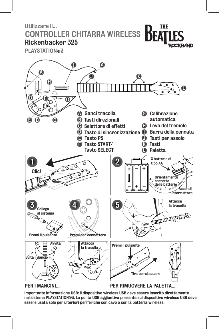 Utilizzare il...CONTROLLER CHITARRA WIRELESSRickenbacker 325PLAYSTATION   3RBEFGHIJKLABCDEFGHIJKL Tasti direzionaliSelettore di effetti Tasto di sincronizzazioneTasto PSTasto START/Tasto SELECTCalibrazione automaticaBarra della pennataLeva del tremoloTasti per assoloTastiPalettaGanci tracollaDAACAccendi interruttore12Clic!Premi il pulsante Tira per staccareAttacca la tracolla5PER I MANCINI... PER RIMUOVERE LA PALETTA...3 batterie di tipo AAOrientamentocorrettodelle batterie+++---3Premi per connettereAvvitaSvita il gancioAttacca la tracolla4Collega al sistemaPremi il pulsanteImportante informazione USB: il dispositivo wireless USB deve essere inserito direttamente nel sistema PLAYSTATION®3. La porta USB aggiuntiva presente sul dispositivo wireless USB deve essere usata solo per ulteriori periferiche con cavo o con la batteria wireless. 