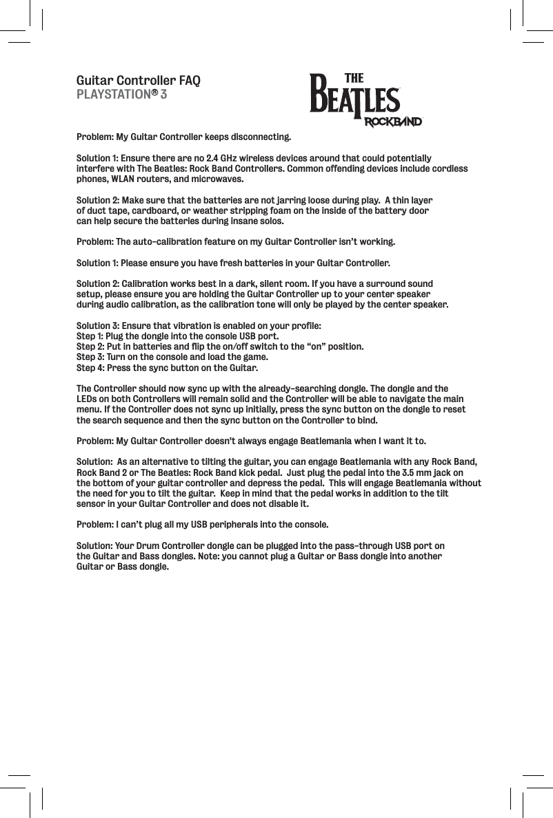Guitar Controller FAQProblem: My Guitar Controller keeps disconnecting.  Solution 1: Ensure there are no 2.4 GHz wireless devices around that could potentially interfere with The Beatles: Rock Band Controllers. Common offending devices include cordless phones, WLAN routers, and microwaves.Solution 2: Make sure that the batteries are not jarring loose during play.  A thin layer of duct tape, cardboard, or weather stripping foam on the inside of the battery door can help secure the batteries during insane solos.  Problem: The auto-calibration feature on my Guitar Controller isn’t working.  Solution 1: Please ensure you have fresh batteries in your Guitar Controller. Solution 2: Calibration works best in a dark, silent room. If you have a surround sound setup, please ensure you are holding the Guitar Controller up to your center speaker during audio calibration, as the calibration tone will only be played by the center speaker.Solution 3: Ensure that vibration is enabled on your profile:Step 1: Plug the dongle into the console USB port. Step 2: Put in batteries and flip the on/off switch to the “on” position. Step 3: Turn on the console and load the game. Step 4: Press the sync button on the Guitar. The Controller should now sync up with the already-searching dongle. The dongle and the LEDs on both Controllers will remain solid and the Controller will be able to navigate the main menu. If the Controller does not sync up initially, press the sync button on the dongle to reset the search sequence and then the sync button on the Controller to bind.Problem: My Guitar Controller doesn&apos;t always engage Beatlemania when I want it to.Solution:  As an alternative to tilting the guitar, you can engage Beatlemania with any Rock Band,Rock Band 2 or The Beatles: Rock Band kick pedal.  Just plug the pedal into the 3.5 mm jack on the bottom of your guitar controller and depress the pedal.  This will engage Beatlemania without the need for you to tilt the guitar.  Keep in mind that the pedal works in addition to the tilt sensor in your Guitar Controller and does not disable it.Problem: I can’t plug all my USB peripherals into the console.Solution: Your Drum Controller dongle can be plugged into the pass-through USB port on the Guitar and Bass dongles. Note: you cannot plug a Guitar or Bass dongle into another Guitar or Bass dongle.PLAYSTATION   3R