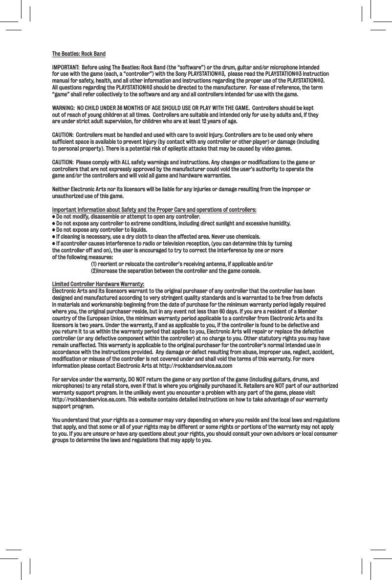 The Beatles: Rock BandIMPORTANT:  Before using The Beatles: Rock Band (the “software”) or the drum, guitar and/or microphone intendedfor use with the game (each, a “controller”) with the Sony PLAYSTATION®3,  please read the PLAYSTATION®3 instruction manual for safety, health, and all other information and instructions regarding the proper use of the PLAYSTATION®3.   All questions regarding the PLAYSTATION®3 should be directed to the manufacturer.  For ease of reference, the term “game” shall refer collectively to the software and any and all controllers intended for use with the game. WARNING:  NO CHILD UNDER 36 MONTHS OF AGE SHOULD USE OR PLAY WITH THE GAME.  Controllers should be keptout of reach of young children at all times.  Controllers are suitable and intended only for use by adults and, if theyare under strict adult supervision, for children who are at least 12 years of age.CAUTION:  Controllers must be handled and used with care to avoid injury. Controllers are to be used only where sufficient space is available to prevent injury (by contact with any controller or other player) or damage (including to personal property). There is a potential risk of epileptic attacks that may be caused by video games.  CAUTION:  Please comply with ALL safety warnings and instructions. Any changes or modifications to the game or controllers that are not expressly approved by the manufacturer could void the user’s authority to operate the game and/or the controllers and will void all game and hardware warranties.Neither Electronic Arts nor its licensors will be liable for any injuries or damage resulting from the improper orunauthorized use of this game.Important Information about Safety and the Proper Care and operations of controllers:;fefkdf[`]p#[`jXjj\dYc\fiXkk\dgkkffg\eXepZfekifcc\i%;fefk\ogfj\XepZfekifcc\ikf\oki\d\Zfe[`k`fej#`eZcl[`e^[`i\Zkjlec`^_kXe[\oZ\jj`m\_ld`[`kp%;fefk\ogfj\XepZfekifcc\ikfc`hl`[j%@]Zc\Xe`e^`je\Z\jjXip#lj\X[ipZcfk_kfZc\Xek_\X]]\Zk\[Xi\X%E\m\ilj\Z_\d`ZXcj%@]XZfekifcc\iZXlj\j`ek\i]\i\eZ\kfiX[`ffik\c\m`j`fei\Z\gk`fe#pflZXe[\k\id`e\k_`jYpklie`e^the controller off and on), the user is encouraged to try to correct the interference by one or more of the following measures:(1) reorient or relocate the controller’s receiving antenna, if applicable and/or(2)increase the separation between the controller and the game console.Limited Controller Hardware Warranty:Electronic Arts and its licensors warrant to the original purchaser of any controller that the controller has been designed and manufactured according to very stringent quality standards and is warranted to be free from defects in materials and workmanship beginning from the date of purchase for the minimum warranty period legally required where you, the original purchaser reside, but in any event not less than 60 days. If you are a resident of a Member country of the European Union, the minimum warranty period applicable to a controller from Electronic Arts and its licensors is two years. Under the warranty, if and as applicable to you, if the controller is found to be defective and you return it to us within the warranty period that applies to you, Electronic Arts will repair or replace the defective controller (or any defective component within the controller) at no charge to you. Other statutory rights you may have remain unaffected. This warranty is applicable to the original purchaser for the controller’s normal intended use in accordance with the instructions provided.  Any damage or defect resulting from abuse, improper use, neglect, accident, modification or misuse of the controller is not covered under and shall void the terms of this warranty. For more information please contact Electronic Arts at http://rockbandservice.ea.comFor service under the warranty, DO NOT return the game or any portion of the game (including guitars, drums, and microphones) to any retail store, even if that is where you originally purchased it. Retailers are NOT part of our authorized warranty support program. In the unlikely event you encounter a problem with any part of the game, please visit http://rockbandservice.ea.com. This website contains detailed instructions on how to take advantage of our warranty support program.You understand that your rights as a consumer may vary depending on where you reside and the local laws and regulations that apply, and that some or all of your rights may be different or some rights or portions of the warranty may not apply to you. If you are unsure or have any questions about your rights, you should consult your own advisors or local consumergroups to determine the laws and regulations that may apply to you.
