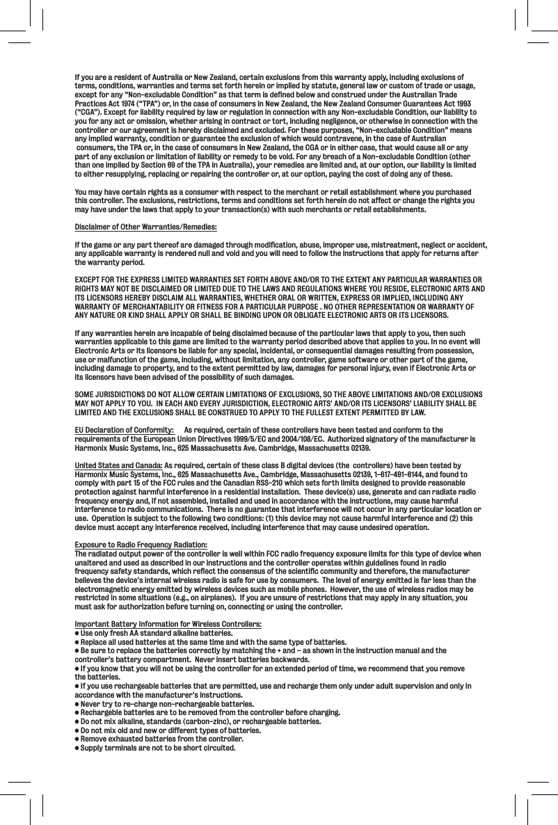 If you are a resident of Australia or New Zealand, certain exclusions from this warranty apply, including exclusions of terms, conditions, warranties and terms set forth herein or implied by statute, general law or custom of trade or usage, except for any “Non-excludable Condition” as that term is defined below and construed under the Australian Trade Practices Act 1974 (“TPA”) or, in the case of consumers in New Zealand, the New Zealand Consumer Guarantees Act 1993 (“CGA”). Except for liability required by law or regulation in connection with any Non-excludable Condition, our liability to you for any act or omission, whether arising in contract or tort, including negligence, or otherwise in connection with the controller or our agreement is hereby disclaimed and excluded. For these purposes, “Non-excludable Condition” means any implied warranty, condition or guarantee the exclusion of which would contravene, in the case of Australian consumers, the TPA or, in the case of consumers in New Zealand, the CGA or in either case, that would cause all or any part of any exclusion or limitation of liability or remedy to be void. For any breach of a Non-excludable Condition (other than one implied by Section 69 of the TPA in Australia), your remedies are limited and, at our option, our liability is limited to either resupplying, replacing or repairing the controller or, at our option, paying the cost of doing any of these.You may have certain rights as a consumer with respect to the merchant or retail establishment where you purchasedthis controller. The exclusions, restrictions, terms and conditions set forth herein do not affect or change the rights you may have under the laws that apply to your transaction(s) with such merchants or retail establishments.Disclaimer of Other Warranties/Remedies:If the game or any part thereof are damaged through modification, abuse, improper use, mistreatment, neglect or accident,any applicable warranty is rendered null and void and you will need to follow the instructions that apply for returns after the warranty period.EXCEPT FOR THE EXPRESS LIMITED WARRANTIES SET FORTH ABOVE AND/OR TO THE EXTENT ANY PARTICULAR WARRANTIES ORRIGHTS MAY NOT BE DISCLAIMED OR LIMITED DUE TO THE LAWS AND REGULATIONS WHERE YOU RESIDE, ELECTRONIC ARTS AND ITS LICENSORS HEREBY DISCLAIM ALL WARRANTIES, WHETHER ORAL OR WRITTEN, EXPRESS OR IMPLIED, INCLUDING ANY WARRANTY OF MERCHANTABILITY OR FITNESS FOR A PARTICULAR PURPOSE . NO OTHER REPRESENTATION OR WARRANTY OF ANY NATURE OR KIND SHALL APPLY OR SHALL BE BINDING UPON OR OBLIGATE ELECTRONIC ARTS OR ITS LICENSORS.If any warranties herein are incapable of being disclaimed because of the particular laws that apply to you, then such warranties applicable to this game are limited to the warranty period described above that applies to you. In no event will Electronic Arts or its licensors be liable for any special, incidental, or consequential damages resulting from possession, use or malfunction of the game, including, without limitation, any controller, game software or other part of the game, including damage to property, and to the extent permitted by law, damages for personal injury, even if Electronic Arts or its licensors have been advised of the possibility of such damages. SOME JURISDICTIONS DO NOT ALLOW CERTAIN LIMITATIONS OF EXCLUSIONS, SO THE ABOVE LIMITATIONS AND/OR EXCLUSIONS MAY NOT APPLY TO YOU.  IN EACH AND EVERY JURISDICTION, ELECTRONIC ARTS’ AND/OR ITS LICENSORS’ LIABILITY SHALL BE LIMITED AND THE EXCLUSIONS SHALL BE CONSTRUED TO APPLY TO THE FULLEST EXTENT PERMITTED BY LAW.EU Declaration of Conformity:      As required, certain of these controllers have been tested and conform to the requirements of the European Union Directives 1999/5/EC and 2004/108/EC.  Authorized signatory of the manufacturer is Harmonix Music Systems, Inc., 625 Massachusetts Ave. Cambridge, Massachusetts 02139.United States and Canada: As required, certain of these class B digital devices (the  controllers) have been tested by Harmonix Music Systems, Inc., 625 Massachusetts Ave., Cambridge, Massachusetts 02139, 1-617-491-6144, and found to comply with part 15 of the FCC rules and the Canadian RSS-210 which sets forth limits designed to provide reasonable protection against harmful interference in a residential installation.  These device(s) use, generate and can radiate radio frequency energy and, if not assembled, installed and used in accordance with the instructions, may cause harmful interference to radio communications.  There is no guarantee that interference will not occur in any particular location or use.  Operation is subject to the following two conditions: (1) this device may not cause harmful interference and (2) this device must accept any interference received, including interference that may cause undesired operation.Exposure to Radio Frequency Radiation:The radiated output power of the controller is well within FCC radio frequency exposure limits for this type of device when unaltered and used as described in our instructions and the controller operates within guidelines found in radio frequency safety standards, which reflect the consensus of the scientific community and therefore, the manufacturer believes the device’s internal wireless radio is safe for use by consumers.  The level of energy emitted is far less than the electromagnetic energy emitted by wireless devices such as mobile phones.  However, the use of wireless radios may be restricted in some situations (e.g., on airplanes).  If you are unsure of restrictions that may apply in any situation, you must ask for authorization before turning on, connecting or using the controller.Important Battery Information for Wireless Controllers:Lj\fecp]i\j_88jkXe[Xi[XcbXc`e\YXkk\i`\j%I\gcXZ\Xcclj\[YXkk\i`\jXkk_\jXd\k`d\Xe[n`k_k_\jXd\kpg\f]YXkk\i`\j%9\jli\kfi\gcXZ\k_\YXkk\i`\jZfii\ZkcpYpdXkZ_`e^k_\&quot;Xe[ÆXjj_fne`ek_\`ejkilZk`fedXelXcXe[k_\controller’s battery compartment.  Never insert batteries backwards.@]pflbefnk_Xkpfln`ccefkY\lj`e^k_\Zfekifcc\i]fiXe\ok\e[\[g\i`f[f]k`d\#n\i\Zfdd\e[k_Xkpfli\dfm\the batteries.@]pfllj\i\Z_Xi^\XYc\YXkk\i`\jk_XkXi\g\id`kk\[#lj\Xe[i\Z_Xi^\k_\dfecple[\iX[lckjlg\im`j`feXe[fecp`eaccordance with the manufacturer’s instructions. E\m\ikipkfi\$Z_Xi^\efe$i\Z_Xi^\XYc\YXkk\i`\j%I\Z_Xi^\Yc\YXkk\i`\jXi\kfY\i\dfm\[]ifdk_\Zfekifcc\iY\]fi\Z_Xi^`e^%;fefkd`oXcbXc`e\#jkXe[Xi[jZXiYfe$q`eZ #fii\Z_Xi^\XYc\YXkk\i`\j%;fefkd`ofc[Xe[e\nfi[`]]\i\ekkpg\jf]YXkk\i`\j%I\dfm\\o_Xljk\[YXkk\i`\j]ifdk_\Zfekifcc\i%Jlggcpk\id`eXcjXi\efkkfY\j_fikZ`iZl`k\[%