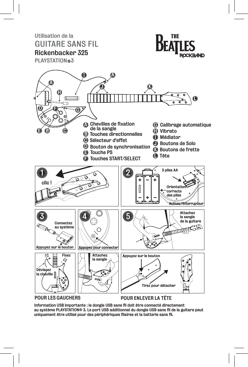 Utilisation de laGUITARE SANS FILRickenbacker 325PLAYSTATION   3RBEFGHIJKLABCDEFGHIJKL Touches directionnellesSélecteur d&apos;effet Bouton de synchronisationTouche PSTouches START/SELECTCalibrage automatiqueMédiatorVibratoBoutons de SoloBoutons de fretteTêteChevilles de fixation de la sangleDAACActivez l&apos;interrupteur12clic !Appuyez sur le boutonTirez pour détacherAttachez la sangle de la guitare5POUR LES GAUCHERS POUR ENLEVER LA TÊTE3 piles AAOrientation correcte des piles+++---3Appuyez pour connecterFixezDévissez la chevilleAttachez la sangle4Connectez au systèmeAppuyez sur le boutonInformation USB importante : le dongle USB sans fil doit être connecté directement au système PLAYSTATION® 3. Le port USB additionnel du dongle USB sans fil de la guitare peut uniquement être utilisé pour des périphériques filaires et la batterie sans fil. 