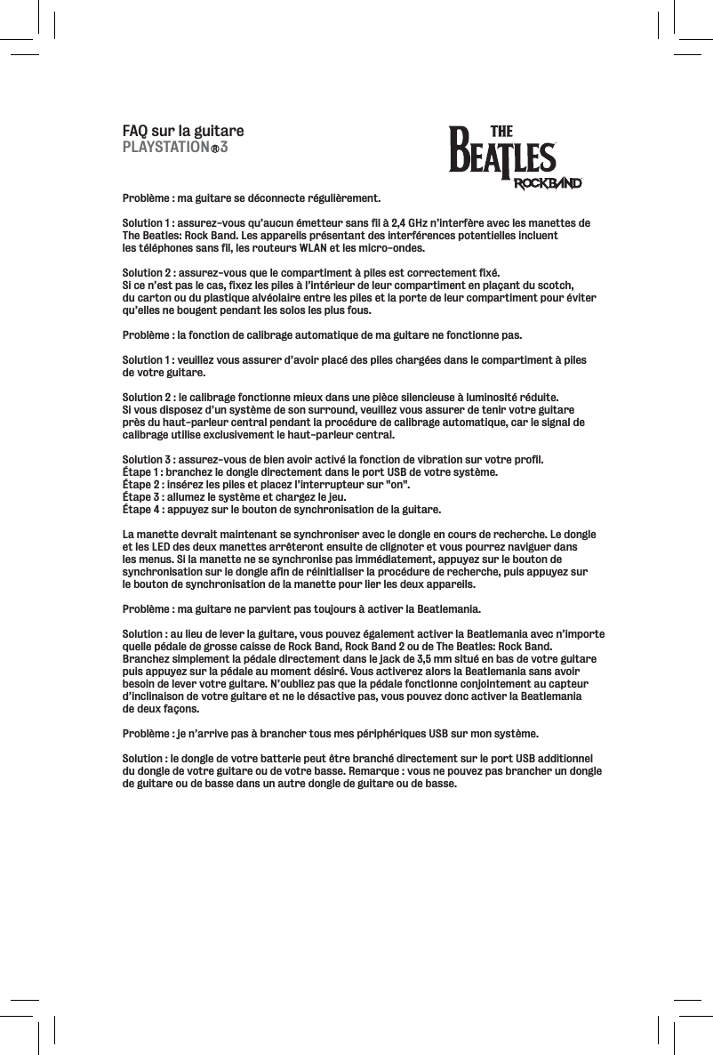 FAQ sur la guitareProblème : ma guitare se déconnecte régulièrement. Solution 1 : assurez-vous qu’aucun émetteur sans fil à 2,4 GHz n’interfère avec les manettes de The Beatles: Rock Band. Les appareils présentant des interférences potentielles incluent les téléphones sans fil, les routeurs WLAN et les micro-ondes. Solution 2 : assurez-vous que le compartiment à piles est correctement fixé. Si ce n’est pas le cas, fixez les piles à l’intérieur de leur compartiment en plaçant du scotch, du carton ou du plastique alvéolaire entre les piles et la porte de leur compartiment pour éviter qu’elles ne bougent pendant les solos les plus fous. Problème : la fonction de calibrage automatique de ma guitare ne fonctionne pas. Solution 1 : veuillez vous assurer d’avoir placé des piles chargées dans le compartiment à piles de votre guitare. Solution 2 : le calibrage fonctionne mieux dans une pièce silencieuse à luminosité réduite. Si vous disposez d’un système de son surround, veuillez vous assurer de tenir votre guitare près du haut-parleur central pendant la procédure de calibrage automatique, car le signal de calibrage utilise exclusivement le haut-parleur central. Solution 3 : assurez-vous de bien avoir activé la fonction de vibration sur votre profil. Étape 1 : branchez le dongle directement dans le port USB de votre système. Étape 2 : insérez les piles et placez l’interrupteur sur &quot;on&quot;. Étape 3 : allumez le système et chargez le jeu. Étape 4 : appuyez sur le bouton de synchronisation de la guitare. La manette devrait maintenant se synchroniser avec le dongle en cours de recherche. Le dongle et les LED des deux manettes arrêteront ensuite de clignoter et vous pourrez naviguer dans les menus. Si la manette ne se synchronise pas immédiatement, appuyez sur le bouton de synchronisation sur le dongle afin de réinitialiser la procédure de recherche, puis appuyez sur le bouton de synchronisation de la manette pour lier les deux appareils. Problème : ma guitare ne parvient pas toujours à activer la Beatlemania. Solution : au lieu de lever la guitare, vous pouvez également activer la Beatlemania avec n’importe quelle pédale de grosse caisse de Rock Band, Rock Band 2 ou de The Beatles: Rock Band. Branchez simplement la pédale directement dans le jack de 3,5 mm situé en bas de votre guitare puis appuyez sur la pédale au moment désiré. Vous activerez alors la Beatlemania sans avoir besoin de lever votre guitare. N’oubliez pas que la pédale fonctionne conjointement au capteur d’inclinaison de votre guitare et ne le désactive pas, vous pouvez donc activer la Beatlemania de deux façons. Problème : je n’arrive pas à brancher tous mes périphériques USB sur mon système. Solution : le dongle de votre batterie peut être branché directement sur le port USB additionnel du dongle de votre guitare ou de votre basse. Remarque : vous ne pouvez pas brancher un dongle de guitare ou de basse dans un autre dongle de guitare ou de basse.PLAYSTATION   3R