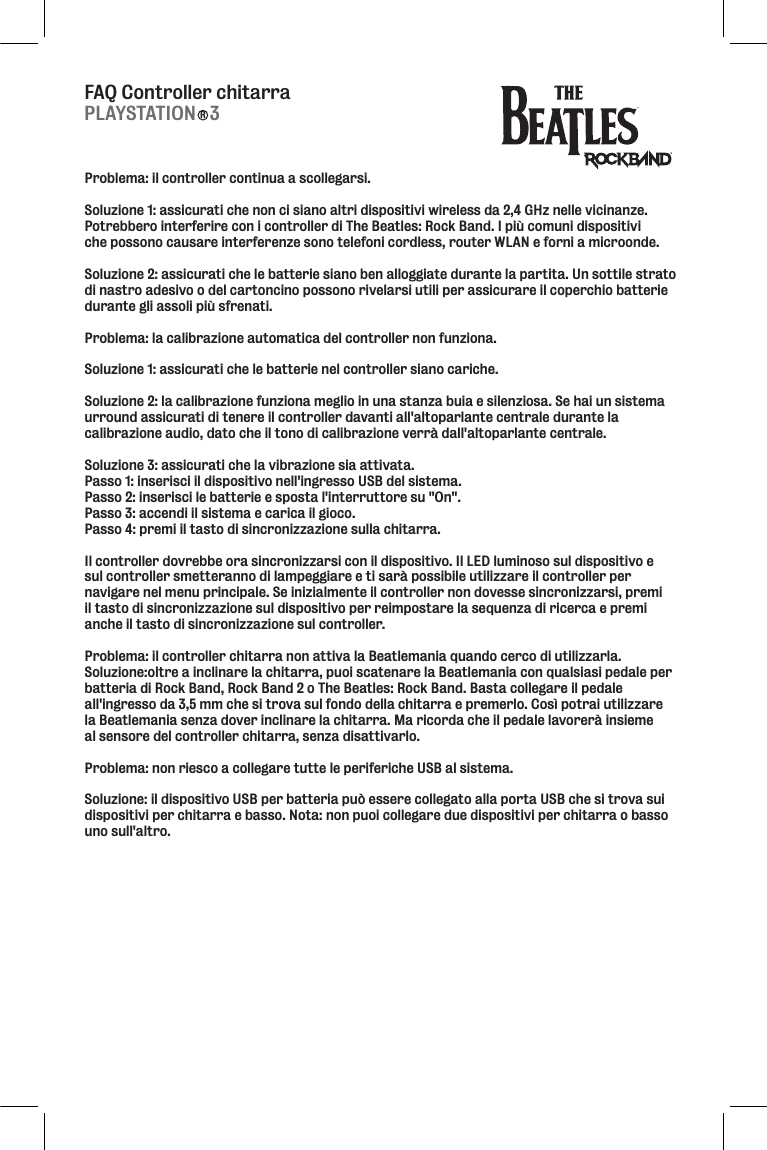 FAQ Controller chitarraProblema: il controller continua a scollegarsi. Soluzione 1: assicurati che non ci siano altri dispositivi wireless da 2,4 GHz nelle vicinanze. Potrebbero interferire con i controller di The Beatles: Rock Band. I più comuni dispositivi che possono causare interferenze sono telefoni cordless, router WLAN e forni a microonde. Soluzione 2: assicurati che le batterie siano ben alloggiate durante la partita. Un sottile strato di nastro adesivo o del cartoncino possono rivelarsi utili per assicurare il coperchio batterie durante gli assoli più sfrenati. Problema: la calibrazione automatica del controller non funziona. Soluzione 1: assicurati che le batterie nel controller siano cariche. Soluzione 2: la calibrazione funziona meglio in una stanza buia e silenziosa. Se hai un sistema urround assicurati di tenere il controller davanti all&apos;altoparlante centrale durante la calibrazione audio, dato che il tono di calibrazione verrà dall&apos;altoparlante centrale. Soluzione 3: assicurati che la vibrazione sia attivata. Passo 1: inserisci il dispositivo nell&apos;ingresso USB del sistema. Passo 2: inserisci le batterie e sposta l&apos;interruttore su &quot;On&quot;. Passo 3: accendi il sistema e carica il gioco. Passo 4: premi il tasto di sincronizzazione sulla chitarra. Il controller dovrebbe ora sincronizzarsi con il dispositivo. Il LED luminoso sul dispositivo e sul controller smetteranno di lampeggiare e ti sarà possibile utilizzare il controller per navigare nel menu principale. Se inizialmente il controller non dovesse sincronizzarsi, premi il tasto di sincronizzazione sul dispositivo per reimpostare la sequenza di ricerca e premi anche il tasto di sincronizzazione sul controller. Problema: il controller chitarra non attiva la Beatlemania quando cerco di utilizzarla. Soluzione:oltre a inclinare la chitarra, puoi scatenare la Beatlemania con qualsiasi pedale per batteria di Rock Band, Rock Band 2 o The Beatles: Rock Band. Basta collegare il pedale all&apos;ingresso da 3,5 mm che si trova sul fondo della chitarra e premerlo. Così potrai utilizzare la Beatlemania senza dover inclinare la chitarra. Ma ricorda che il pedale lavorerà insieme al sensore del controller chitarra, senza disattivarlo. Problema: non riesco a collegare tutte le periferiche USB al sistema. Soluzione: il dispositivo USB per batteria può essere collegato alla porta USB che si trova sui dispositivi per chitarra e basso. Nota: non puoi collegare due dispositivi per chitarra o basso uno sull&apos;altro.PLAYSTATION   3R
