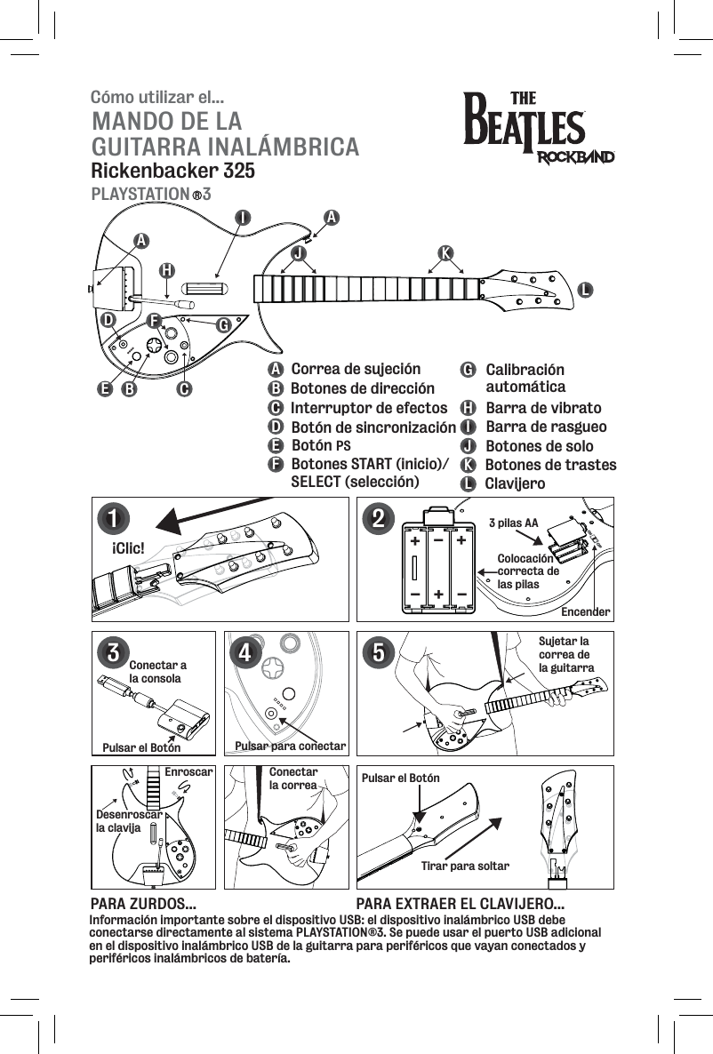 Cómo utilizar el...MANDO DE LA GUITARRA INALÁMBRICARickenbacker 325PLAYSTATION   3RBEFGHIJKLABCDEFGHIJKL Botones de direcciónInterruptor de efectos Botón de sincronizaciónBotón PSBotones START (inicio)/SELECT (selección)Calibración automáticaBarra de rasgueoBarra de vibratoBotones de soloBotones de trastesClavijeroCorrea de sujeciónDAACEncender12¡Clic!Pulsar el BotónTirar para soltarSujetar la correa de la guitarra5PARA ZURDOS... PARA EXTRAER EL CLAVIJERO...3 pilas AAColocacióncorrecta de las pilas+++---3Pulsar para conectarEnroscarDesenroscarla clavijaConectarla correa4Conectar a la consolaPulsar el BotónInformación importante sobre el dispositivo USB: el dispositivo inalámbrico USB debe conectarse directamente al sistema PLAYSTATION®3. Se puede usar el puerto USB adicional en el dispositivo inalámbrico USB de la guitarra para periféricos que vayan conectados y periféricos inalámbricos de batería.