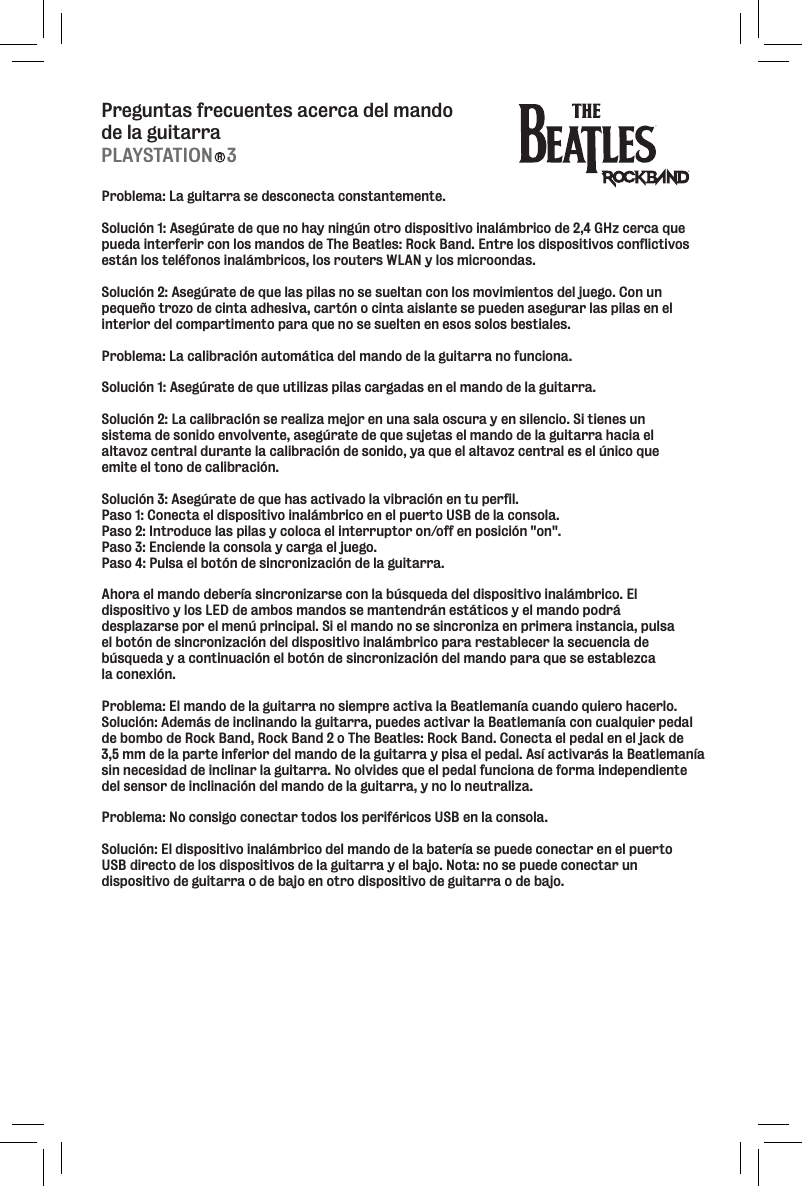 Preguntas frecuentes acerca del mando de la guitarraProblema: La guitarra se desconecta constantemente. Solución 1: Asegúrate de que no hay ningún otro dispositivo inalámbrico de 2,4 GHz cerca que pueda interferir con los mandos de The Beatles: Rock Band. Entre los dispositivos conflictivos están los teléfonos inalámbricos, los routers WLAN y los microondas. Solución 2: Asegúrate de que las pilas no se sueltan con los movimientos del juego. Con un pequeño trozo de cinta adhesiva, cartón o cinta aislante se pueden asegurar las pilas en el interior del compartimento para que no se suelten en esos solos bestiales. Problema: La calibración automática del mando de la guitarra no funciona. Solución 1: Asegúrate de que utilizas pilas cargadas en el mando de la guitarra. Solución 2: La calibración se realiza mejor en una sala oscura y en silencio. Si tienes un sistema de sonido envolvente, asegúrate de que sujetas el mando de la guitarra hacia el altavoz central durante la calibración de sonido, ya que el altavoz central es el único que emite el tono de calibración. Solución 3: Asegúrate de que has activado la vibración en tu perfil. Paso 1: Conecta el dispositivo inalámbrico en el puerto USB de la consola. Paso 2: Introduce las pilas y coloca el interruptor on/off en posición &quot;on&quot;. Paso 3: Enciende la consola y carga el juego. Paso 4: Pulsa el botón de sincronización de la guitarra.Ahora el mando debería sincronizarse con la búsqueda del dispositivo inalámbrico. El dispositivo y los LED de ambos mandos se mantendrán estáticos y el mando podrá desplazarse por el menú principal. Si el mando no se sincroniza en primera instancia, pulsa el botón de sincronización del dispositivo inalámbrico para restablecer la secuencia de búsqueda y a continuación el botón de sincronización del mando para que se establezca la conexión. Problema: El mando de la guitarra no siempre activa la Beatlemanía cuando quiero hacerlo. Solución: Además de inclinando la guitarra, puedes activar la Beatlemanía con cualquier pedal de bombo de Rock Band, Rock Band 2 o The Beatles: Rock Band. Conecta el pedal en el jack de 3,5 mm de la parte inferior del mando de la guitarra y pisa el pedal. Así activarás la Beatlemanía sin necesidad de inclinar la guitarra. No olvides que el pedal funciona de forma independiente del sensor de inclinación del mando de la guitarra, y no lo neutraliza. Problema: No consigo conectar todos los periféricos USB en la consola. Solución: El dispositivo inalámbrico del mando de la batería se puede conectar en el puerto USB directo de los dispositivos de la guitarra y el bajo. Nota: no se puede conectar un dispositivo de guitarra o de bajo en otro dispositivo de guitarra o de bajo.PLAYSTATION   3R