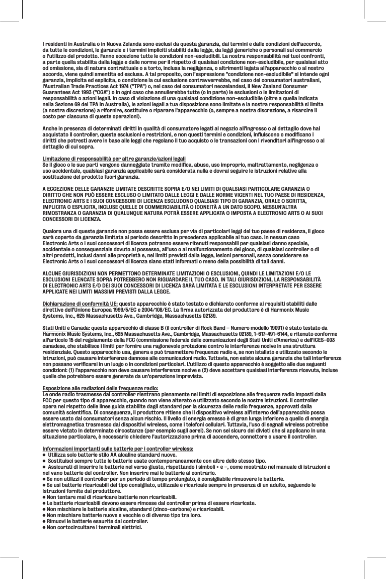 I residenti in Australia o in Nuova Zelanda sono esclusi da questa garanzia, dai termini e dalle condizioni dell&apos;accordo, da tutte le condizioni, le garanzie e i termini impliciti stabiliti dalla legge, da leggi generiche o personali sul commercio o l&apos;utilizzo del prodotto. Fanno eccezione tutte le condizioni non-escludibili. La nostra responsabilità nei tuoi confronti, a parte quella stabilita dalla legge e dalle norme per il rispetto di qualsiasi condizione non-escludibile, per qualsiasi atto od omissione, sia di natura contrattuale o a torto, inclusa la negligenza, o altrimenti legata all&apos;apparecchio o al nostro accordo, viene quindi smentita ed esclusa. A tal proposito, con l&apos;espressione &quot;condizione non-escludibile&quot; si intende ogni garanzia, implicita ed esplicita, o condizione la cui esclusione contravverrebbe, nel caso dei consumatori australiani, l&apos;Australian Trade Practices Act 1974 (&quot;TPA&quot;) o, nel caso dei consumatori neozelandesi, il New Zealand Consumer Guarantees Act 1993 (&quot;CGA&quot;) o in ogni caso che annullerebbe tutte (o in parte) le esclusioni o le limitazioni di responsabilità o azioni legali. In caso di violazione di una qualsiasi condizione non-escludibile (oltre a quella indicata nella Sezione 69 del TPA in Australia), le azioni legali a tua disposizione sono limitate e la nostra responsabilità si limita (a nostra discrezione) a rifornire, sostituire o riparare l&apos;apparecchio (o, sempre a nostra discrezione, a risarcire il costo per ciascuna di queste operazioni). Anche in presenza di determinati diritti in qualità di consumatore legati al negozio all&apos;ingrosso o al dettaglio dove hai acquistato il controller, queste esclusioni e restrizioni, e non questi termini e condizioni, influiscono o modificano i diritti che potresti avere in base alle leggi che regolano il tuo acquisto o le transazioni con i rivenditori all&apos;ingrosso o al dettaglio di cui sopra. Limitazione di responsabilità per altre garanzie/azioni legaliSe il gioco o le sue parti vengono danneggiate tramite modifica, abuso, uso improprio, maltrattamento, negligenza o uso accidentale, qualsiasi garanzia applicabile sarà considerata nulla e dovrai seguire le istruzioni relative alla sostituzione del prodotto fuori garanzia. A ECCEZIONE DELLE GARANZIE LIMITATE DESCRITTE SOPRA E/O NEI LIMITI DI QUALSIASI PARTICOLARE GARANZIA O DIRITTO CHE NON PUÒ ESSERE ESCLUSO O LIMITATO DALLE LEGGI E DALLE NORME VIGENTI NEL TUO PAESE DI RESIDENZA, ELECTRONIC ARTS E I SUOI CONCESSORI DI LICENZA ESCLUDONO QUALSIASI TIPO DI GARANZIA, ORALE O SCRITTA, IMPLICITA O ESPLICITA, INCLUSE QUELLE DI COMMERCIABILITÀ O IDONEITÀ A UN DATO SCOPO. NESSUN&apos;ALTRA RIMOSTRANZA O GARANZIA DI QUALUNQUE NATURA POTRÀ ESSERE APPLICATA O IMPOSTA A ELECTRONIC ARTS O AI SUOI CONCESSORI DI LICENZA. Qualora una di queste garanzie non possa essere esclusa per via di particolari leggi del tuo paese di residenza, il gioco sarà coperto da garanzia limitata al periodo descritto in precedenza applicabile al tuo caso. In nessun caso Electronic Arts o i suoi concessori di licenza potranno essere ritenuti responsabili per qualsiasi danno speciale, accidentale o consequenziale dovuto al possesso, all&apos;uso o al malfunzionamento del gioco, di qualsiasi controller o di altri prodotti, inclusi danni alle proprietà e, nei limiti previsti dalla legge, lesioni personali, senza considerare se Electronic Arts o i suoi concessori di licenza siano stati informati o meno della possibilità di tali danni. ALCUNE GIURISDIZIONI NON PERMETTONO DETERMINATE LIMITAZIONI O ESCLUSIONI, QUINDI LE LIMITAZIONI E/O LE ESCLUSIONI ELENCATE SOPRA POTREBBERO NON RIGUARDARE IL TUO CASO. IN TALI GIURISDIZIONI, LA RESPONSABILITÀ DI ELECTRONIC ARTS E/O DEI SUOI CONCESSORI DI LICENZA SARÀ LIMITATA E LE ESCLUSIONI INTERPRETATE PER ESSERE APPLICATE NEI LIMITI MASSIMI PREVISTI DALLA LEGGE.Dichiarazione di conformità UE: questo apparecchio è stato testato e dichiarato conforme ai requisiti stabiliti dalle direttive dell&apos;Unione Europea 1999/5/EC e 2004/108/EC. La firma autorizzata del produttore è di Harmonix Music Systems, Inc., 625 Massachusetts Ave., Cambridge, Massachusetts 02139.Stati Uniti e Canada: questo apparecchio di classe B (il controller di Rock Band – Numero modello 19091) è stato testato daHarmonix Music Systems, Inc., 625 Massachusetts Ave., Cambridge, Massachusetts 02139, 1-617-491-6144, e ritenuto conformeall&apos;articolo 15 del regolamento della FCC (commissione federale delle comunicazioni degli Stati Uniti d&apos;America) e dell&apos;ICES–003canadese, che stabilisce i limiti per fornire una ragionevole protezione contro le interferenze nocive in una struttura residenziale. Questo apparecchio usa, genera e può trasmettere frequenze radio e, se non istallato e utilizzato secondo leistruzioni, può causare interferenze dannose alle comunicazioni radio. Tuttavia, non esiste alcuna garanzia che tali interferenzenon possano verificarsi in un luogo o in condizioni particolari. L&apos;utilizzo di questo apparecchio è soggetto alle due seguenticondizioni: (1) l&apos;apparecchio non deve causare interferenze nocive e (2) deve accettare qualsiasi interferenza ricevuta, inclusequelle che potrebbero essere generate da un&apos;operazione imprevista.Esposizione alle radiazioni delle frequenze radio:Le onde radio trasmesse dal controller rientrano pienamente nei limiti di esposizione alle frequenze radio imposti dalla FCC per questo tipo di apparecchio, quando non viene alterato e utilizzato secondo le nostre istruzioni. Il controller opera nel rispetto delle linee guida stabilite dagli standard per la sicurezza delle radio frequenze, approvati dalla comunità scientifica. Di conseguenza, il produttore ritiene che il dispositivo wireless all&apos;interno dell&apos;apparecchio possa essere usato dai consumatori senza alcun rischio. Il livello di energia emesso è di gran lunga inferiore a quello di energia elettromagnetica trasmesso dai dispositivi wireless, come i telefoni cellulari. Tuttavia, l&apos;uso di segnali wireless potrebbe essere vietato in determinate circostanze (per esempio sugli aerei). Se non sei sicuro dei divieti che si applicano in una situazione particolare, è necessario chiedere l&apos;autorizzazione prima di accendere, connettere o usare il controller.Informazioni importanti sulle batterie per i controller wireless:Lk`c`qqXjfcfYXkk\i`\jk`cf88XcZXc`e\jkXe[Xi[elfm\%Jfjk`kl`jZ`j\dgi\klkk\c\YXkk\i`\ljXk\Zfek\dgfiXe\Xd\ek\ZfeXcki\[\ccfjk\jjfk`gf%8jj`ZliXk`[``ej\i`i\c\YXkk\i`\e\cm\ijf^`ljkf#i`jg\kkXe[f`j`dYfc`&quot;\Æ#Zfd\dfjkiXkfe\cdXelXc\[``jkilq`fe`\nel vano batterie del controller. Non inserire mai le batterie al contrario.J\efelk`c`qq``cZfekifcc\ig\ileg\i`f[f[`k\dgfgifcle^Xkf#Zfej`^c`XY`c\i`dlfm\i\c\YXkk\i`\%J\lj`YXkk\i`\i`ZXi`ZXY`c`[\ck`gfZfej`^c`Xkf#lk`c`qqXc\\i`ZXi`ZXc\j\dgi\`egi\j\eqX[`leX[lckf#j\^l\e[fc\istruzioni fornite dal produttore.Efek\ekXi\dX`[`i`ZXi`ZXi\YXkk\i`\efei`ZXi`ZXY`c`%C\YXkk\i`\i`ZXi`ZXY`c`[\mfef\jj\i\i`dfjj\[XcZfekifcc\igi`dX[`\jj\i\i`ZXi`ZXk\%Efed`jZ_`Xi\c\YXkk\i`\XcZXc`e\#jkXe[Xi[q`eZf$ZXiYfe\ \i`ZXi`ZXY`c`%Efed`jZ_`Xi\YXkk\i`\elfm\\m\ZZ_`\f[`[`m\ijfk`gfkiXcfif%I`dlfm`c\YXkk\i`\\jXli`k\[XcZfekifcc\i%EfeZfikfZ`iZl`kXi\`k\id`eXc`\c\kki`Z`%