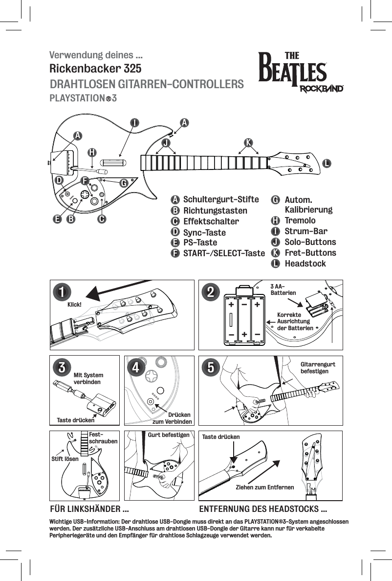 Verwendung deines ...DRAHTLOSEN GITARREN-CONTROLLERSRickenbacker 325PLAYSTATION   3RBEFGHIJKLDAAC125+++---34ABCDEFGHIJKLAutom. KalibrierungStrum-BarTremoloSolo-ButtonsFret-ButtonsHeadstockRichtungstastenEffektschalterSync-TastePS-TasteSTART-/SELECT-TasteSchultergurt-StifteMit System verbindenTaste drückenKlick!Taste drückenZiehen zum EntfernenGitarrengurt befestigen3 AA-BatterienKorrekte Ausrichtung der BatterienDrücken zum VerbindenFest-schraubenStift lösenGurt befestigenWichtige USB-Information: Der drahtlose USB-Dongle muss direkt an das PLAYSTATION®3-System angeschlossen werden. Der zusätzliche USB-Anschluss am drahtlosen USB-Dongle der Gitarre kann nur für verkabelte Peripheriegeräte und den Empfänger für drahtlose Schlagzeuge verwendet werden. FÜR LINKSHÄNDER ... ENTFERNUNG DES HEADSTOCKS ...