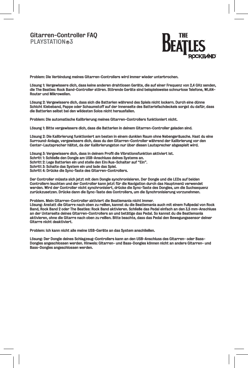 Gitarren-Controller FAQPLAYSTATION   3RProblem: Die Verbindung meines Gitarren-Controllers wird immer wieder unterbrochen. Lösung 1: Vergewissere dich, dass keine anderen drahtlosen Geräte, die auf einer Frequenz von 2,4 GHz senden, die The Beatles: Rock Band-Controller stören. Störende Geräte sind beispielsweise schnurlose Telefone, WLAN-Router und Mikrowellen. Lösung 2: Vergewissere dich, dass sich die Batterien während des Spiels nicht lockern. Durch eine dünne Schicht Klebeband, Pappe oder Schaumstoff auf der Innenseite des Batteriefachdeckels sorgst du dafür, dass die Batterien selbst bei den wildesten Solos nicht herausfallen. Problem: Die automatische Kalibrierung meines Gitarren-Controllers funktioniert nicht. Lösung 1: Bitte vergewissere dich, dass die Batterien in deinem Gitarren-Controller geladen sind. Lösung 2: Die Kalibrierung funktioniert am besten in einem dunklen Raum ohne Nebengeräusche. Hast du eine Surround-Anlage, vergewissere dich, dass du den Gitarren-Controller während der Kalibrierung vor den Center-Lautsprecher hältst, da der Kalibrierungston nur über diesen Lautsprecher abgespielt wird. Cjle^*1M\i^\n`jj\i\[`Z_#[Xjj`e[\`e\dGifÔc[`\M`YiXk`fej]lebk`feXbk`m`\ik`jk%Schritt 1: Schließe den Dongle am USB-Anschluss deines Systems an. Schritt 2: Lege Batterien ein und stelle den Ein/Aus-Schalter auf “Ein”. Schritt 3: Schalte das System ein und lade das Spiel. Schritt 4: Drücke die Sync-Taste des Gitarren-Controllers. Der Controller müsste sich jetzt mit dem Dongle synchronisieren. Der Dongle und die LEDs auf beiden Controllern leuchten und der Controller kann jetzt für die Navigation durch das Hauptmenü verwendet werden. Wird der Controller nicht synchronisiert, drücke die Sync-Taste des Dongles, um die Suchsequenz zurückzusetzen. Drücke dann die Sync-Taste des Controllers, um die Synchronisierung vorzunehmen. Problem. Mein Gitarren-Controller aktiviert die Beatlemania nicht immer. Lösung: Anstatt die Gitarre nach oben zu reißen, kannst du die Beatlemania auch mit einem Fußpedal von Rock Band, Rock Band 2 oder The Beatles: Rock Band aktivieren. Schließe das Pedal einfach an den 3,5 mm-Anschluss an der Unterseite deines Gitarren-Controllers an und betätige das Pedal. So kannst du die Beatlemania aktivieren, ohne die Gitarre nach oben zu reißen. Bitte beachte, dass das Pedal den Bewegungssensor deiner Gitarre nicht deaktiviert. Problem: Ich kann nicht alle meine USB-Geräte an das System anschließen. Lösung: Der Dongle deines Schlagzeug-Controllers kann an den USB-Anschluss des Gitarren- oder Bass-Dongles angeschlossen werden. Hinweis: Gitarren- und Bass-Dongles können nicht an andere Gitarren- und Bass-Dongles angeschlossen werden.