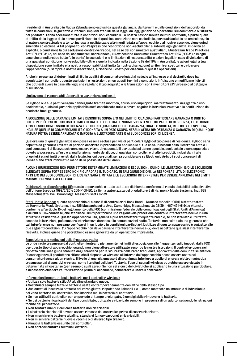 I residenti in Australia o in Nuova Zelanda sono esclusi da questa garanzia, dai termini e dalle condizioni dell&apos;accordo, da tutte le condizioni, le garanzie e i termini impliciti stabiliti dalla legge, da leggi generiche o personali sul commercio o l&apos;utilizzodel prodotto. Fanno eccezione tutte le condizioni non-escludibili. La nostra responsabilità nei tuoi confronti, a parte quellastabilita dalla legge e dalle norme per il rispetto di qualsiasi condizione non-escludibile, per qualsiasi atto od omissione, siadi natura contrattuale o a torto, inclusa la negligenza, o altrimenti legata all&apos;apparecchio o al nostro accordo, viene quindismentita ed esclusa. A tal proposito, con l&apos;espressione &quot;condizione non-escludibile&quot; si intende ogni garanzia, implicita edesplicita, o condizione la cui esclusione contravverrebbe, nel caso dei consumatori australiani, l&apos;Australian Trade PracticesAct 1974 (&quot;TPA&quot;) o, nel caso dei consumatori neozelandesi, il New Zealand Consumer Guarantees Act 1993 (&quot;CGA&quot;) o in ognicaso che annullerebbe tutte (o in parte) le esclusioni o le limitazioni di responsabilità o azioni legali. In caso di violazione diuna qualsiasi condizione non-escludibile (oltre a quella indicata nella Sezione 69 del TPA in Australia), le azioni legali a tua disposizione sono limitate e la nostra responsabilità si limita (a nostra discrezione) a rifornire, sostituire o ripararel&apos;apparecchio (o, sempre a nostra discrezione, a risarcire il costo per ciascuna di queste operazioni). Anche in presenza di determinati diritti in qualità di consumatore legati al negozio all&apos;ingrosso o al dettaglio dove haiacquistato il controller, queste esclusioni e restrizioni, e non questi termini e condizioni, influiscono o modificano i dirittiche potresti avere in base alle leggi che regolano il tuo acquisto o le transazioni con i rivenditori all&apos;ingrosso o al dettagliodi cui sopra. Limitazione di responsabilità per altre garanzie/azioni legali Se il gioco o le sue parti vengono danneggiate tramite modifica, abuso, uso improprio, maltrattamento, negligenza o usoaccidentale, qualsiasi garanzia applicabile sarà considerata nulla e dovrai seguire le istruzioni relative alla sostituzione delprodotto fuori garanzia. A ECCEZIONE DELLE GARANZIE LIMITATE DESCRITTE SOPRA E/O NEI LIMITI DI QUALSIASI PARTICOLARE GARANZIA O DIRITTOCHE NON PUÒ ESSERE ESCLUSO O LIMITATO DALLE LEGGI E DALLE NORME VIGENTI NEL TUO PAESE DI RESIDENZA, ELECTRONICARTS E I SUOI CONCESSORI DI LICENZA ESCLUDONO QUALSIASI TIPO DI GARANZIA, ORALE O SCRITTA, IMPLICITA O ESPLICITA,INCLUSE QUELLE DI COMMERCIABILITÀ O IDONEITÀ A UN DATO SCOPO. NESSUN&apos;ALTRA RIMOSTRANZA O GARANZIA DI QUALUNQUENATURA POTRÀ ESSERE APPLICATA O IMPOSTA A ELECTRONIC ARTS O AI SUOI CONCESSORI DI LICENZA. Qualora una di queste garanzie non possa essere esclusa per via di particolari leggi del tuo paese di residenza, il gioco saràcoperto da garanzia limitata al periodo descritto in precedenza applicabile al tuo caso. In nessun caso Electronic Arts o isuoi concessori di licenza potranno essere ritenuti responsabili per qualsiasi danno speciale, accidentale o consequenzialedovuto al possesso, all&apos;uso o al malfunzionamento del gioco, di qualsiasi controller o di altri prodotti, inclusi danni alleproprietà e, nei limiti previsti dalla legge, lesioni personali, senza considerare se Electronic Arts o i suoi concessori di icenza siano stati informati o meno della possibilità di tali danni. ALCUNE GIURISDIZIONI NON PERMETTONO DETERMINATE LIMITAZIONI O ESCLUSIONI, QUINDI LE LIMITAZIONI E/O LE ESCLUSIONIELENCATE SOPRA POTREBBERO NON RIGUARDARE IL TUO CASO. IN TALI GIURISDIZIONI, LA RESPONSABILITÀ DI ELECTRONICARTS E/O DEI SUOI CONCESSORI DI LICENZA SARÀ LIMITATA E LE ESCLUSIONI INTERPRETATE PER ESSERE APPLICATE NEI LIMITIMASSIMI PREVISTI DALLA LEGGE.Dichiarazione di conformità UE: questo apparecchio è stato testato e dichiarato conforme ai requisiti stabiliti dalle direttivedell&apos;Unione Europea 1999/5/EC e 2004/108/EC. La firma autorizzata del produttore è di Harmonix Music Systems, Inc., 625Massachusetts Ave., Cambridge, Massachusetts 02139.Stati Uniti e Canada: questo apparecchio di classe B (il controller di Rock Band – Numero modello 19091) è stato testatoda Harmonix Music Systems, Inc., 625 Massachusetts Ave., Cambridge, Massachusetts 02139, 1-617-491-6144, e ritenutoconforme all&apos;articolo 15 del regolamento della FCC (commissione federale delle comunicazioni degli Stati Uniti d&apos;America)e dell&apos;ICES–003 canadese, che stabilisce i limiti per fornire una ragionevole protezione contro le interferenze nocive in unastruttura residenziale. Questo apparecchio usa, genera e può trasmettere frequenze radio e, se non istallato e utilizzatosecondo le istruzioni, può causare interferenze dannose alle comunicazioni radio. Tuttavia, non esiste alcuna garanzia chetali interferenze non possano verificarsi in un luogo o in condizioni particolari. L&apos;utilizzo di questo apparecchio è soggetto alledue seguenti condizioni: (1) l&apos;apparecchio non deve causare interferenze nocive e (2) deve accettare qualsiasi interferenzaricevuta, incluse quelle che potrebbero essere generate da un&apos;operazione imprevista.Esposizione alle radiazioni delle frequenze radio:Le onde radio trasmesse dal controller rientrano pienamente nei limiti di esposizione alle frequenze radio imposti dalla FCCper questo tipo di apparecchio, quando non viene alterato e utilizzato secondo le nostre istruzioni. Il controller opera nelrispetto delle linee guida stabilite dagli standard per la sicurezza delle radio frequenze, approvati dalla comunità scientifica.Di conseguenza, il produttore ritiene che il dispositivo wireless all&apos;interno dell&apos;apparecchio possa essere usato daiconsumatori senza alcun rischio. Il livello di energia emesso è di gran lunga inferiore a quello di energia elettromagneticatrasmesso dai dispositivi wireless, come i telefoni cellulari. Tuttavia, l&apos;uso di segnali wireless potrebbe essere vietato indeterminate circostanze (per esempio sugli aerei). Se non sei sicuro dei divieti che si applicano in una situazione particolare,è necessario chiedere l&apos;autorizzazione prima di accendere, connettere o usare il controller.Informazioni importanti sulle batterie per i controller wireless:• Utilizza solo batterie stilo AA alcaline standard nuove.• Sostituisci sempre tutte le batterie usate contemporaneamente con altre dello stesso tipo.• Assicurati di inserire le batterie nel verso giusto, rispettando i simboli + e –, come mostrato nel manuale di istruzioni enel vano batterie del controller. Non inserire mai le batterie al contrario.• Se non utilizzi il controller per un periodo di tempo prolungato, è consigliabile rimuovere le batterie.• Se usi batterie ricaricabili del tipo consigliato, utilizzale e ricaricale sempre in presenza di un adulto, seguendo le istruzionifornite dal produttore.• Non tentare mai di ricaricare batterie non ricaricabili.• Le batterie ricaricabili devono essere rimosse dal controller prima di essere ricaricate.• Non mischiare le batterie alcaline, standard (zinco-carbone) e ricaricabili.• Non mischiare batterie nuove e vecchie o di diverso tipo tra loro.• Rimuovi le batterie esaurite dal controller.• Non cortocircuitare i terminali elettrici.